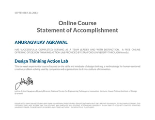 SEPTEMBER 20, 2013
Online Course
Statement of Accomplishment
ANURAGVIJAY AGRAWAL
HAS SUCCESSFULLY COMPLETED, SERVING AS A TEAM LEADER AND WITH DISTINCTION, A FREE ONLINE
OFFERING OF DESIGN THINKING ACTION LAB PROVIDED BY STANFORD UNIVERSITY THROUGH NovoEd.
Design Thinking Action Lab
This six-week experiential course focused on the skills and mindsets of design thinking, a methodology for human-centered
creative problem-solving used by companies and organizations to drive a culture of innovation.
Leticia Britos Cavagnaro, Deputy Director, National Center for Engineering Pathways to Innovation; Lecturer, Hasso Plattner Institute of Design
(d.school)
PLEASE NOTE: SOME ONLINE COURSES MAY DRAW ON MATERIAL FROM COURSES TAUGHT ON CAMPUS BUT THEY ARE NOT EQUIVALENT TO ON-CAMPUS COURSES. THIS
STATEMENT DOES NOT AFFIRM THAT THIS STUDENT WAS ENROLLED AS A STUDENT AT STANFORD UNIVERSITY IN ANY WAY. IT DOES NOT CONFER A STANFORD
UNIVERSITY GRADE, COURSE CREDIT OR DEGREE, AND IT DOES NOT VERIFY THE IDENTITY OF THE STUDENT.
 