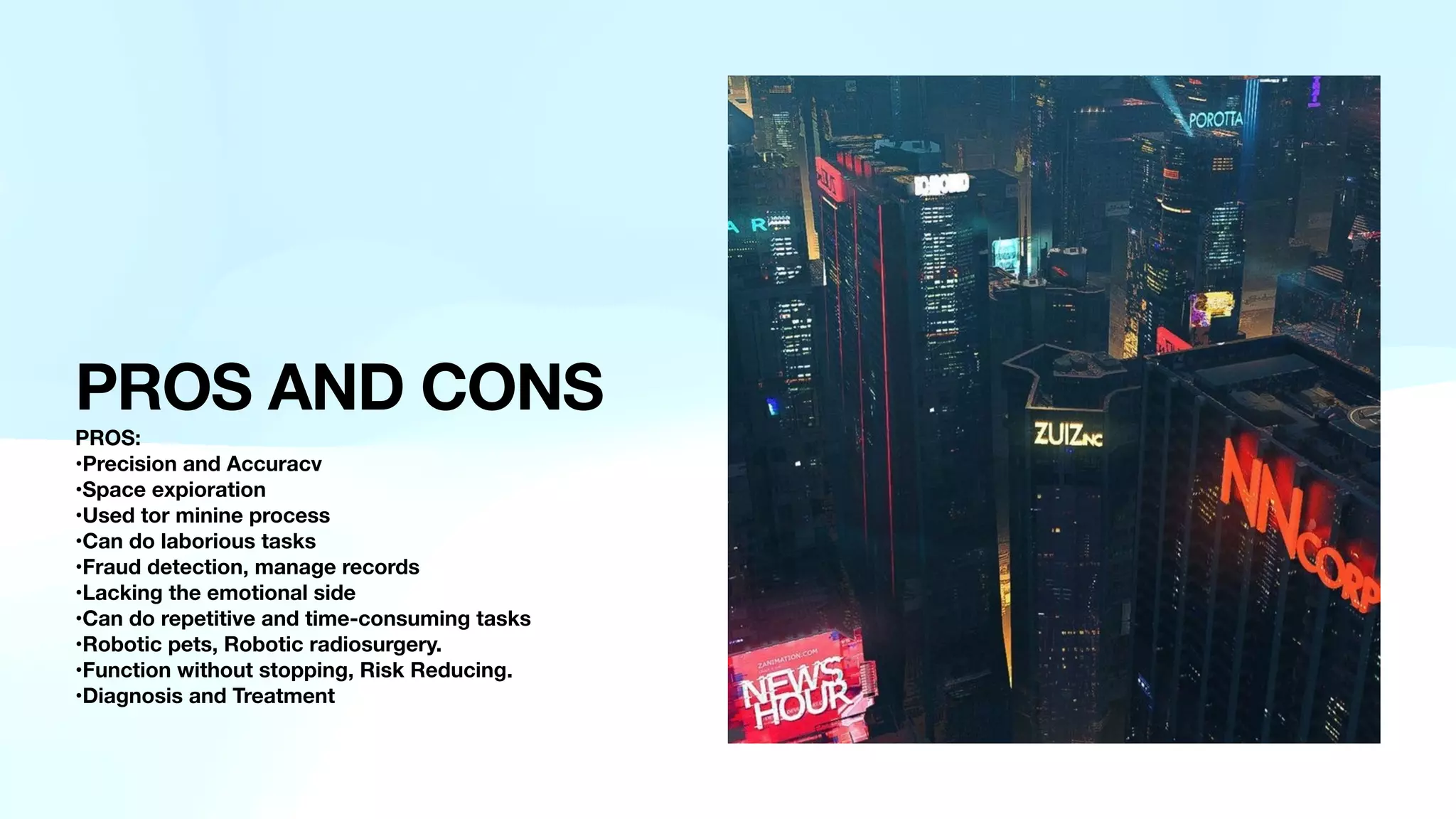 PROS AND CONS
PROS:
•Precision and Accuracv
•Space expioration
•Used tor minine process
•Can do laborious tasks
•Fraud detection, manage records
•Lacking the emotional side
•Can do repetitive and time-consuming tasks
•Robotic pets, Robotic radiosurgery.
•Function without stopping, Risk Reducing.
•Diagnosis and Treatment
 