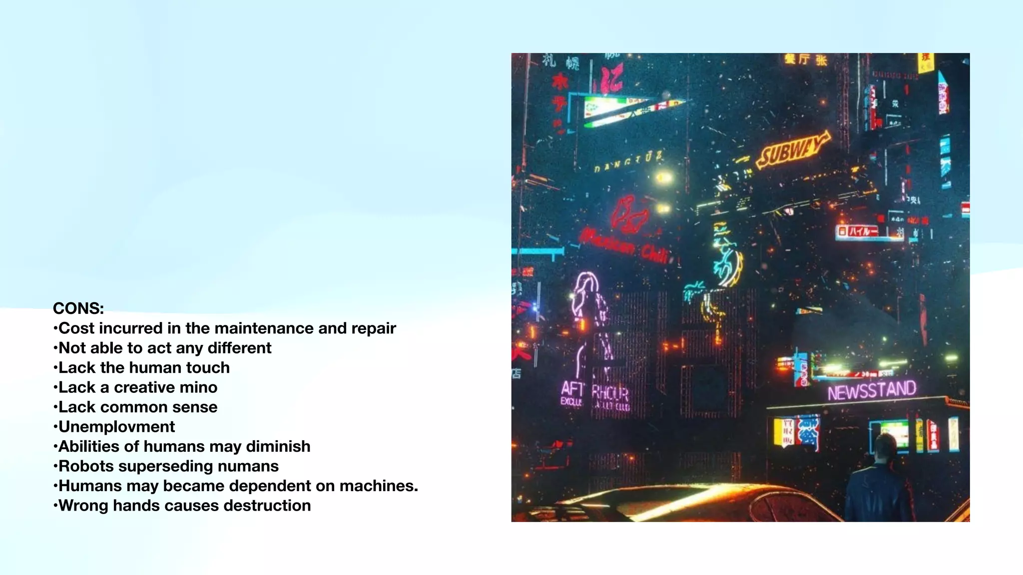 CONS:
•Cost incurred in the maintenance and repair
•Not able to act any di
ff
erent
•Lack the human touch
•Lack a creative mino
•Lack common sense
•Unemplovment
•Abilities of humans may diminish
•Robots superseding numans
•Humans may became dependent on machines.
•Wrong hands causes destruction
 