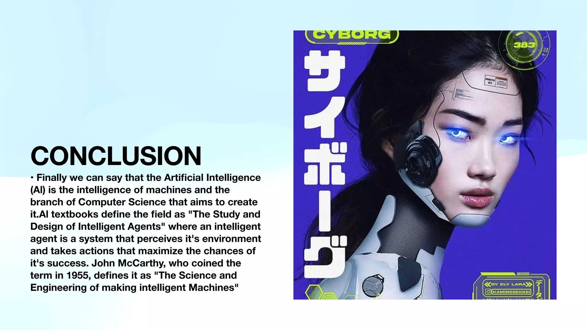 CONCLUSION
• Finally we can say that the Arti
fi
cial Intelligence
(Al) is the intelligence of machines and the
branch of Computer Science that aims to create
it.Al textbooks de
fi
ne the
fi
eld as "The Study and
Design of Intelligent Agents" where an intelligent
agent is a system that perceives it's environment
and takes actions that maximize the chances of
it's success. John McCarthy, who coined the
term in 1955, de
fi
nes it as "The Science and
Engineering of making intelligent Machines"
 