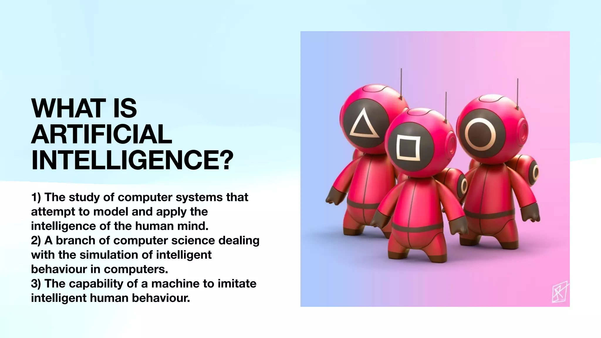 WHAT IS
ARTIFICIAL
INTELLIGENCE?
1) The study of computer systems that
attempt to model and apply the
intelligence of the human mind.
2) A branch of computer science dealing
with the simulation of intelligent
behaviour in computers.
3) The capability of a machine to imitate
intelligent human behaviour.
 