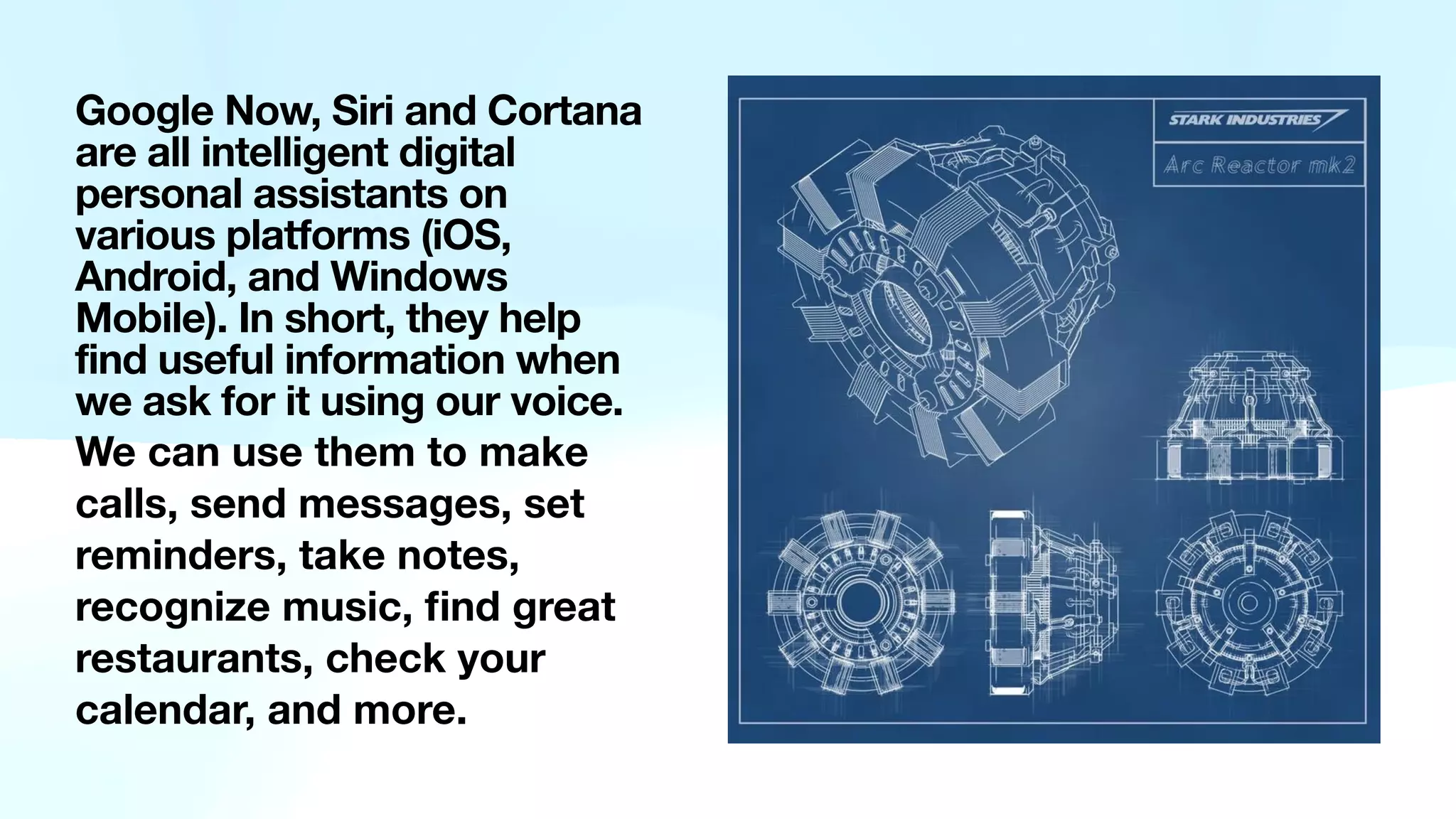 Google Now, Siri and Cortana
are all intelligent digital
personal assistants on
various platforms (iOS,
Android, and Windows
Mobile). In short, they help
find useful information when
we ask for it using our voice.
We can use them to make
calls, send messages, set
reminders, take notes,
recognize music,
fi
nd great
restaurants, check your
calendar, and more.
 