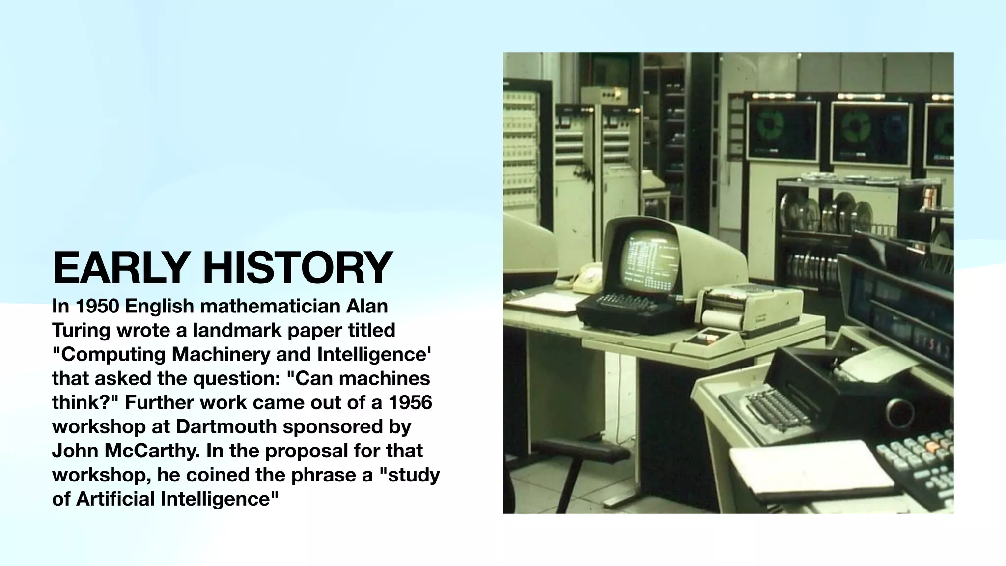 EARLY HISTORY
In 1950 English mathematician Alan
Turing wrote a landmark paper titled
"Computing Machinery and Intelligence'
that asked the question: "Can machines
think?" Further work came out of a 1956
workshop at Dartmouth sponsored by
John McCarthy. In the proposal for that
workshop, he coined the phrase a "study
of Arti
fi
cial Intelligence"
 