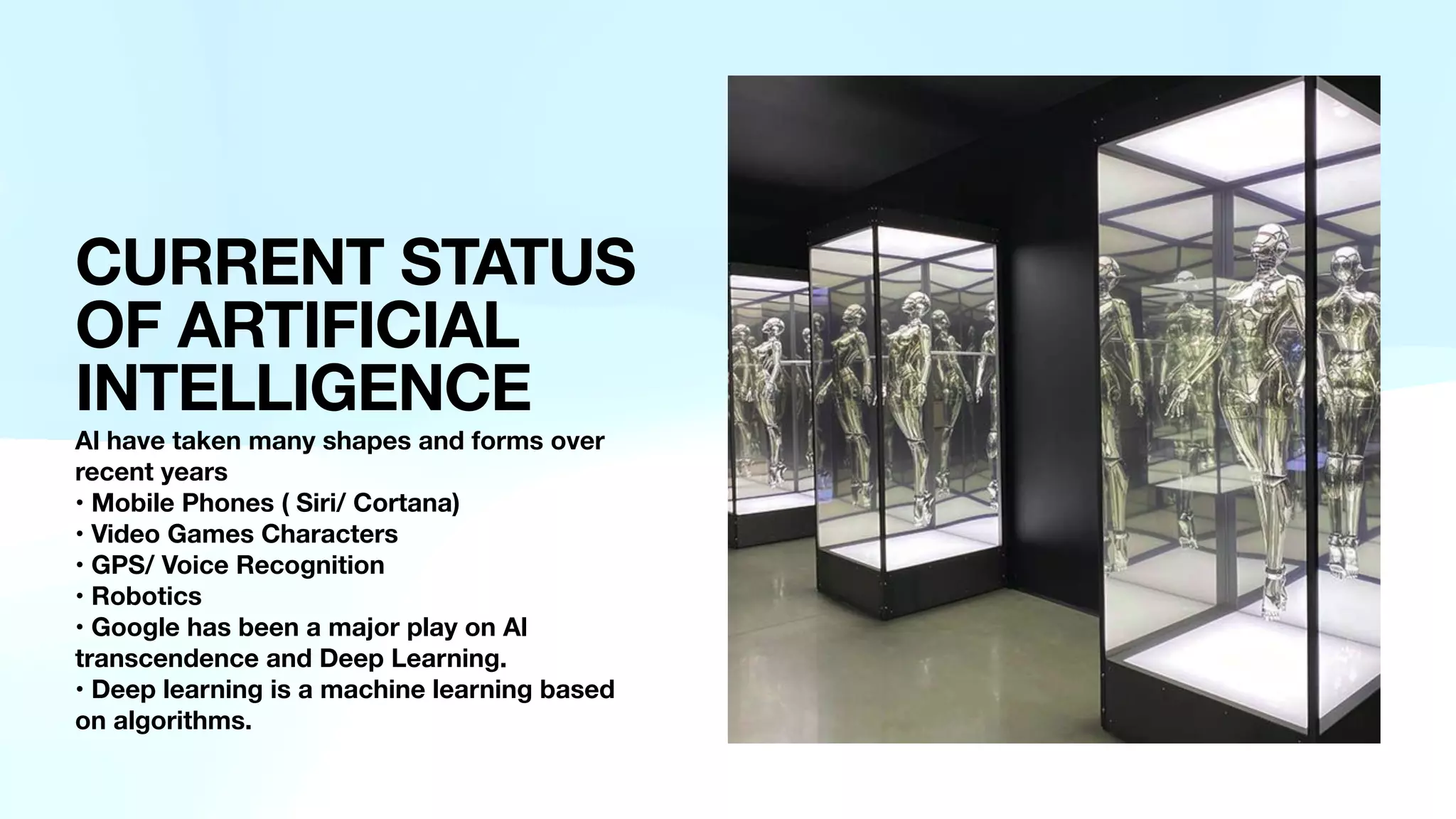 CURRENT STATUS
OF ARTIFICIAL
INTELLIGENCE
Al have taken many shapes and forms over
recent years
• Mobile Phones ( Siri/ Cortana)
• Video Games Characters
• GPS/ Voice Recognition
• Robotics
• Google has been a major play on Al
transcendence and Deep Learning.
• Deep learning is a machine learning based
on algorithms.
 