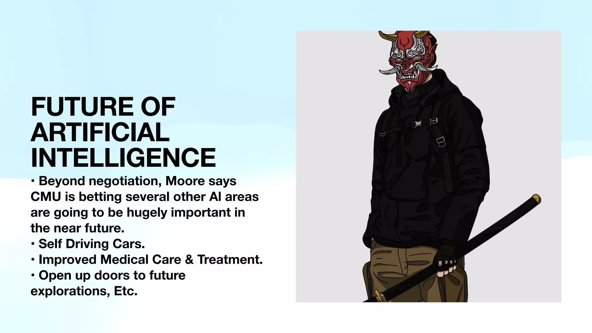 FUTURE OF
ARTIFICIAL
INTELLIGENCE
• Beyond negotiation, Moore says
CMU is betting several other Al areas
are going to be hugely important in
the near future.
• Self Driving Cars.
• Improved Medical Care & Treatment.
• Open up doors to future
explorations, Etc.
 