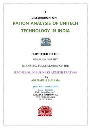 A
DISSERTATION ON
RATION ANALYSIS OF UNITECH
TECHNOLOGY IN INDIA
SUBMITTED TO THE
UTKAL UNIVERSITY
IN PARTIAL FULLFILLMENT OF THE
BACHELOR IN BUSINESS ADMINISTRATION
By
ANURADHA SHARMA
(ROLL NO. – 56324UT13010)
Batch: - 2013-2016
Under the guidance of
EVELINA MAHAPATRA
ASST.PROFF. FINANCE
(DEPT. OF MBA)
 