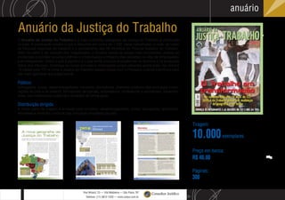 S
L
Rua Wisard, 23 — Vila Madalena — São Paulo, SP
Telefone: (11) 3812-1220 — www.conjur.com.br
Consultor Jurídico
anuário
Super
Sky
Xxxx
Arroba
Half
O Anuário da Justiça do Trabalho é a mais completa radiografia da Justiça do Trabalho já produzida
no país. A publicação mostra o que é discutido em cerca de 1.500 varas trabalhistas, a visão de todos
os tribunais regionais do trabalho e o pensamento dos 26 ministros do Tribunal Superior do Trabalho.
Além do perfil e da posição dos magistrados, o Anuário revela os temas mais recorrentes, analisa as
mudanças ocorridas na jurisprudência e contextualiza o impacto das decisões na vida de empregados
e empregadores. Saiba o que é pacífico e o que ainda provoca divergências na doutrina e na produção
diária dos tribunais. Conheça as novas súmulas e orientações jurisprudenciais publicadas nos últimos
12 meses pelo TST e como a Justiça do Trabalho espera contar com o Processo Judicial Eletrônico para
dar mais agilidade aos julgamentos.
Público:
Advogados, juízes, desembargadores, ministros, promotores, diretores jurídicos das principais corpo-
rações do país e do exterior, formadores de opinião, empresários, professores e estudantes, parlamen-
tares, administradores públicos e privados de forma geral.
Distribuição dirigida:
A maior parte da tiragem é enviada para ministros, desembargadores, juízes, advogados, escritórios,
empresas e diretores jurídicos das principais empresas do país.
Tiragem:
Anuário da Justiça do Trabalho
10.000
Preço em banca:
R$ 40,00
Páginas:
300
exemplares
 