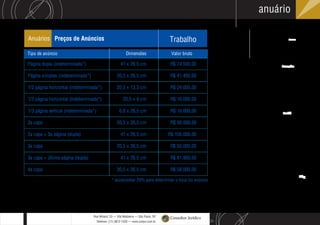 S
L
Rua Wisard, 23 — Vila Madalena — São Paulo, SP
Telefone: (11) 3812-1220 — www.conjur.com.br
Consultor Jurídico
anuário
Sky
Xxxx
Arroba
Half
Anuários Preços de Anúncios Trabalho
Página dupla (indeterminada*) 41 x 26,5 cm R$ 74.500,00
Página simples (indeterminada*) 20,5 x 26,5 cm R$ 41.400,00
1/2 página horizontal (indeterminada*) 20,5 x 13,3 cm R$ 24.000,00
1/3 página horizontal (indeterminada*) 20,5 x 9 cm R$ 16.000,00
1/3 página vertical (indeterminada*) 6,8 x 26,5 cm R$ 16.000,00
2a capa 20,5 x 26,5 cm R$ 56.000,00
2a capa + 3a página (dupla) 41 x 26,5 cm R$ 105.000,00
3a capa 20,5 x 26,5 cm R$ 50.000,00
3a capa + última página (dupla) 41 x 26,5 cm R$ 81.900,00
4a capa
* acrescentar 20% para determinar o local do anúncio
20,5 x 26,5 cm R$ 58.000,00
Tipo de anúncio Dimensões Valor bruto
 