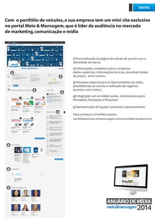Com o portfólio de veículos,a sua empresa tem um mini site exclusivo
no portal Meio & Mensagem,que é líder de audiência no mercado
de marketing,comunicação e mídia
ANUÁRIO DE PROPAGANDA
1) Personalização da página do veículo de acordo com a
identidade da marca;
3) Destaque especial para as Oportunidades de mídia,
possibilitando ao veículo a realização de negócios
durante o ano inteiro;
2) Informações completas sobre a empresa:
dados cadastrais, informações técnicas, download tabela
de preços, entre outros;
4) Integração com as mídias sociais, área exclusiva para
Novidades, Destaques e Pesquisas;
5) Apresentação da Equipe comercial e representantes.
Para conhecer o Portfólio acesse:
DIGITAL
portfoliodeveiculos.meioemensagem.com.br/portfolio/veiculos/home
4
1
2
2
3
4
4
4
4
5
 