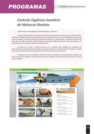 PROGRAMAS Qualidade e Defesa Agropecuária.
03
ProgramadeControleHigiênico-SanitáriodeMoluscosBivalves
O Estado de Santa Catarina é responsável por 95% da produção nacional de moluscos bivalves (ostras,
mexilhões,berbigõesevieiras).Paraestabelecerosprocedimentosrelativosàqualidadehigiênico-sanitáriados
moluscos bivalves, visando à proteção das espécies envolvidas e a saúde pública, a Secretaria de Estado da
Agricultura e da Pesca coordena o Comitê Estadual de Controle Higiênico-Sanitário de Moluscos Bivalves, do
qualparticipam14instituiçõespúblicaseprivadasdosetor.
No decorrer de 2012 o Comitê reuniu-se por 3 ocasiões para avaliação das atividades em
desenvolvimento e adequações da estratégia de ação das instituições envolvidas quanto à retirada ou colheita
dosmoluscos,trânsitoeprocessamentodemoluscosdestinadosaoconsumohumano.
O Programa de Controle Higiênico-Sanitário de Moluscos Bivalves é coordenado pelo Ministério da
Pesca e Aquicultura (MPA) e executado pela Companhia Integrada de Desenvolvimento Agrícola de Santa
Catarina(Cidasc).
Acervo Imprensa EPAGRI
Controle Higiênico-Sanitário
de Moluscos Bivalves
 