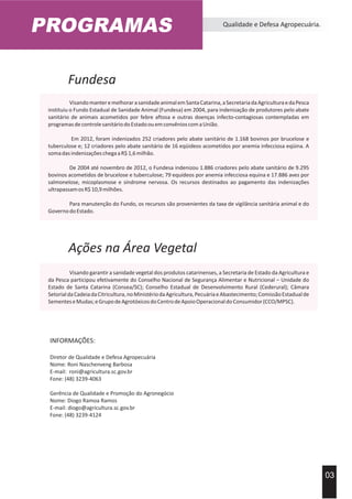 Ações na Área Vegetal
Visando garantir a sanidade vegetal dos produtos catarinenses, a Secretaria de Estado da Agricultura e
da Pesca participou efetivamente do Conselho Nacional de Segurança Alimentar e Nutricional – Unidade do
Estado de Santa Catarina (Consea/SC); Conselho Estadual de Desenvolvimento Rural (Cederural); Câmara
SetorialdaCadeiadaCitricultura,noMinistériodaAgricultura,PecuáriaeAbastecimento;ComissãoEstadualde
SementeseMudas;eGrupodeAgrotóxicosdoCentrodeApoioOperacionaldoConsumidor(CCO/MPSC).
Fundesa
VisandomanteremelhorarasanidadeanimalemSantaCatarina,aSecretariadaAgriculturaedaPesca
instituiu o Fundo Estadual de Sanidade Animal (Fundesa) em 2004, para indenização de produtores pelo abate
sanitário de animais acometidos por febre aftosa e outras doenças infecto-contagiosas contempladas em
programasdecontrolesanitáriodoEstadoouemconvênioscomaUnião.
Em 2012, foram indenizados 252 criadores pelo abate sanitário de 1.168 bovinos por brucelose e
tuberculose e; 12 criadores pelo abate sanitário de 16 eqüideos acometidos por anemia infecciosa eqüina. A
somadasindenizaçõeschegaaR$1,6milhão.
De 2004 até novembro de 2012, o Fundesa indenizou 1.886 criadores pelo abate sanitário de 9.295
bovinos acometidos de brucelose e tuberculose; 79 equídeos por anemia infecciosa equina e 17.886 aves por
salmonelose, micoplasmose e síndrome nervosa. Os recursos destinados ao pagamento das indenizações
ultrapassamosR$10,9milhões.
Para manutenção do Fundo, os recursos são provenientes da taxa de vigilância sanitária animal e do
GovernodoEstado.
PROGRAMAS Qualidade e Defesa Agropecuária.
03
INFORMAÇÕES:
Diretor de Qualidade e Defesa Agropecuária
Nome: Roni Naschenveng Barbosa
E-mail: roni@agricultura.sc.gov.br
Fone: (48) 3239-4063
Gerência de Qualidade e Promoção do Agronegócio
Nome: Diogo Ramoa Ramos
E-mail: diogo@agricultura.sc.gov.br
Fone: (48) 3239-4124
 