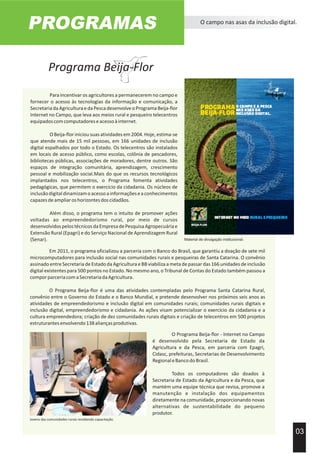 PROGRAMAS O campo nas asas da inclusão digital.
Para incentivar os agricultores a permanecerem no campo e
fornecer o acesso às tecnologias da informação e comunicação, a
SecretariadaAgriculturaedaPescadesenvolveoProgramaBeija-flor
Internet no Campo, que leva aos meios rural e pesqueiro telecentros
equipadoscomcomputadoreseacessoàinternet.
OBeija-floriniciousuasatividadesem2004.Hoje,estima-se
que atende mais de 15 mil pessoas, em 166 unidades de inclusão
digital espalhados por todo o Estado. Os telecentros são instalados
em locais de acesso público, como escolas, colônia de pescadores,
bibliotecas públicas, associações de moradores, dentre outros. São
espaços de integração comunitária, aprendizagem, crescimento
pessoal e mobilização social.Mais do que os recursos tecnológicos
implantados nos telecentros, o Programa fomenta atividades
pedagógicas, que permitem o exercício da cidadania. Os núcleos de
inclusãodigitaldinamizamoacessoainformaçõeseaconhecimentos
capazesdeampliaroshorizontesdoscidadãos.
Além disso, o programa tem o intuito de promover ações
voltadas ao empreendedorismo rural, por meio de cursos
desenvolvidospelostécnicosdaEmpresadePesquisaAgropecuáriae
Extensão Rural (Epagri) e do Serviço Nacional de Aprendizagem Rural
(Senar).
03
Acervo Imprensa EPAGRI
Material de divulgação institucional.
Em 2011, o programa oficializou a parceria com o Banco do Brasil, que garantiu a doação de sete mil
microcomputadores para inclusão social nas comunidades rurais e pesqueiras de Santa Catarina. O convênio
assinado entre Secretaria de Estado da Agricultura e BB viabiliza a meta de passar das 166 unidades de inclusão
digital existentes para 500 pontos no Estado. No mesmo ano, o Tribunal de Contas do Estado também passou a
comporparceriacomaSecretariadaAgricultura.
O Programa Beija-flor é uma das atividades contempladas pelo Programa Santa Catarina Rural,
convênio entre o Governo do Estado e o Banco Mundial, e pretende desenvolver nos próximos seis anos as
atividades de empreendedorismo e inclusão digital em comunidades rurais; comunidades rurais digitais e
inclusão digital, empreendedorismo e cidadania. As ações visam potencializar o exercício da cidadania e a
cultura empreendedora; criação de dez comunidades rurais digitais e criação de telecentros em 500 projetos
estruturantesenvolvendo138aliançasprodutivas.
O Programa Beija-flor - Internet no Campo
é desenvolvido pela Secretaria de Estado da
Agricultura e da Pesca, em parceria com Epagri,
Cidasc, prefeituras, Secretarias de Desenvolvimento
RegionaleBancodoBrasil.
Todos os computadores são doados à
Secretaria de Estado da Agricultura e da Pesca, que
mantém uma equipe técnica que revisa, promove a
manutenção e instalação dos equipamentos
diretamente na comunidade, proporcionando novas
alternativas de sustentabilidade do pequeno
produtor.
Jovens das comunidades rurais recebendo capacitação.
Programa Beija-Flor
 