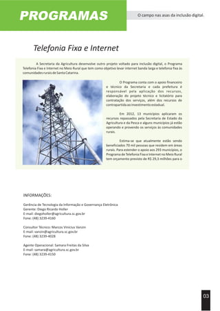 Telefonia Fixa e Internet
PROGRAMAS O campo nas asas da inclusão digital.
03
Acervo Imprensa EPAGRI
A Secretaria da Agricultura desenvolve outro projeto voltado para inclusão digital, o Programa
Telefonia Fixa e Internet no Meio Rural que tem como objetivo levar internet banda larga e telefonia fixa às
comunidadesruraisdeSantaCatarina.
Em 2012, 13 municípios aplicaram os
recursos repassados pela Secretaria de Estado da
Agricultura e da Pesca e alguns municípios já estão
operando e provendo os serviços às comunidades
rurais.
Estima-se que atualmente estão sendo
beneficiados 70 mil pessoas que residem em áreas
rurais. Para estender o apoio aos 293 municípios, o
Programa de Telefonia Fixa e Internet no Meio Rural
tem orçamento previsto de R$ 29,3 milhões para o
O Programa conta com o apoio financeiro
e técnico da Secretaria e cada prefeitura é
responsável pela aplicação dos recursos,
elaboração do projeto técnico e licitatório para
contratação dos serviços, além dos recursos de
contrapartidaaoinvestimentoestadual.
INFORMAÇÕES:
Gerência de Tecnologia da Informação e Governança Eletrônica
Gerente: Diego Ricardo Holler
E-mail: diegoholler@agricultura.sc.gov.br
Fone: (48) 3239-4160
Consultor Técnico: Marcos Vinicius Vanzin
E-mail: vanzin@agricultura.sc.gov.br
Fone: (48) 3239-4028
Agente Operacional: Samara Freitas da Silva
E-mail: samara@agricultura.sc.gov.br
Fone: (48) 3239-4150
 