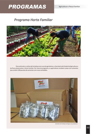 Programa Horta Familiar
Agricultura e Pesca Familiar
Paraestimularocultivodehortaliçassemusodeagrotóxicos,aSecretariadeEstadodaAgriculturae
da Pesca desenvolve o Horta Familiar. Por meio do programa, os agricultores recebem caixas com sementes
quecontém100pacotesdesementescomnovevariedades.
03
Acervo Imprensa EPAGRI
Sementes de hortaliças entregues aos produtores.
PROGRAMAS
 