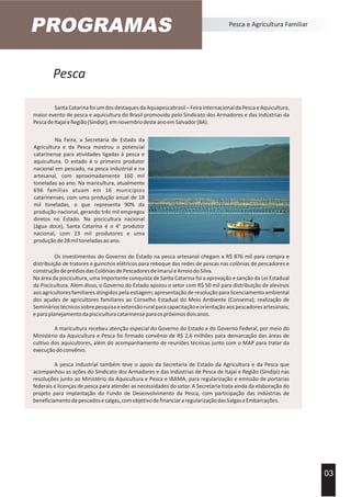 Pesca
PROGRAMAS Pesca e Agricultura Familiar
SantaCatarinafoiumdosdestaquesdaAquapescabrasil–FeiraInternacionaldaPescaeAquicultura,
maior evento de pesca e aquicultura do Brasil promovido pelo Sindicato dos Armadores e das Indústrias da
PescadeItajaíeRegião(Sindipi),emnovembrodesteanoemSalvador(BA).
03
Os investimentos do Governo do Estado na pesca artesanal chegam a R$ 876 mil para compra e
distribuição de tratores e guinchos elétricos para reboque das redes de pescas nas colônias de pescadores e
construçãodeprédiosdasColôniasdePescadoresdeImaruíeArroiodoSilva.
Na área da piscicultura, uma importante conquista de Santa Catarina foi a aprovação e sanção da Lei Estadual
da Piscicultura. Além disso, o Governo do Estado apoiou o setor com R$ 50 mil para distribuição de alevinos
aos agricultores familiares atingidos pela estiagem; apresentação de resolução para licenciamento ambiental
dos açudes de agricultores familiares ao Conselho Estadual do Meio Ambiente (Consema); realização de
Semináriostécnicossobrepesquisaeextensãoruralparacapacitaçãoeorientaçãoaospescadoresartesanais;
eparaplanejamentodapisciculturacatarinenseparaospróximosdoisanos.
A maricultura recebeu atenção especial do Governo do Estado e do Governo Federal, por meio do
Ministério da Aquicultura e Pesca foi firmado convênio de R$ 2,6 milhões para demarcação das áreas de
cultivo dos aquicultores, além do acompanhamento de reuniões técnicas junto com o MAP para tratar da
execuçãodoconvênio.
A pesca industrial também teve o apoio da Secretaria de Estado da Agricultura e da Pesca que
acompanhou as ações do Sindicato dos Armadores e das Indústrias de Pesca de Itajaí e Região (Sindipi) nas
resoluções junto ao Ministério da Aquicultura e Pesca e IBAMA, para regularização e emissão de portarias
federais e licenças de pesca para atender as necessidades do setor. A Secretaria trata ainda da elaboração do
projeto para implantação do Fundo de Desenvolvimento da Pesca, com participação das indústrias de
beneficiamentodepescadosesalgas,comobjetivodefinanciararegularizaçãodasSalgaseEmbarcações.
Na Feira, a Secretaria de Estado da
Agricultura e da Pesca mostrou o potencial
catarinense para atividades ligadas à pesca e
aquicultura. O estado é o primeiro produtor
nacional em pescado, na pesca industrial e na
artesanal, com aproximadamente 160 mil
toneladas ao ano. Na maricultura, atualmente
696 famílias atuam em 16 municípios
catarinenses, com uma produção anual de 18
mil toneladas, o que representa 90% da
produção nacional, gerando três mil empregos
diretos no Estado. Na piscicultura nacional
(água doce), Santa Catarina é o 4° produtor
nacional, com 23 mil produtores e uma
produçãode28miltoneladasaoano.
 