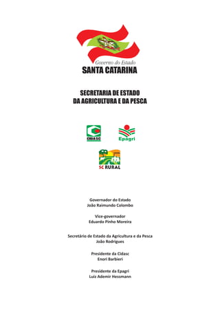 CIDASC
SECRETARIA DE ESTADO
DA AGRICULTURA E DA PESCA
Governador do Estado
João Raimundo Colombo
Vice-governador
Eduardo Pinho Moreira
Secretário de Estado da Agricultura e da Pesca
João Rodrigues
Presidente da Cidasc
Enori Barbieri
Presidente da Epagri
Luiz Ademir Hessmann
 