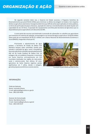 ORGANIZAÇÃO E AÇÃO Governo e setor produtivo unidos
03
A outra parte dos recursos será destinada à concessão de subvenções ou subsídios aos agricultores
que investirem em sistemas de captação, armazenagem e uso racional de água na agricultura. Os R$ 60 milhões
fazem parte de um empréstimo de R$ 611 milhões com o Banco Nacional de Desenvolvimento Econômico e
Social(BNDES),integrandooPactoporSC.
No segundo semestre deste ano, o Governo do Estado anunciou o Programa Caminhos do
Desenvolvimento que prevê R$ 60 milhões para minimizar os efeitos da estiagem no Estado e tem impactos
diretosnaagriculturacatarinense.Oprogramadeterminaque50%daverbasejamaplicadosemobraspúblicas,
na forma de perfuração de poços artesianos, aquisição de cisternas e de distribuidores de adubo líquido com
capacidade de seis mil litros. A aquisição dos equipamentos será feita pela Secretaria da Agricultura que os
disponibilizaráparaosagricultorescomdescontosde30%.
A produção de grãos afetada pela falta de chuva.
Priorizando o abastecimento de água
potável, a Secretaria de Estado da Defesa Civil
distribuiu tanques sobre caminhões, bomba para
retirada e colocação de água, canos e braçadeiras.
ParaestaaçãoforamutilizadosaproximadamenteR$
456 mil do Fundo Estadual de Defesa Civil. As
estiagens são um problema frequente e recorrente
em Santa Catarina, principalmente em 132
municípios localizados nas regiões do meio-oeste,
oeste e extremo-oeste. Nos últimos 10 anos,
agricultura de Santa Catarina registrou perdas
significativas em 7 safras, devido à estiagem,
gerandoprejuízoseconômicosesociaisseveros.
INFORMAÇÕES
Chefe de Gabinete
Nome: Leonardo Silvano
E-mail: gabinete@agricultura.sc.gov.br
Fone: (48) 3239-4026
Assessor de Comunicação
Nome: Ney Batista Bueno
E-mail: imprensa@agricultura.sc.gov.br
Fone: (48) 3239-4137
 