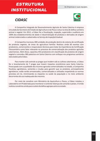 ESTRUTURA
INSTITUCIONAL
As Empresas e suas equipes.
03
A Companhia Integrada de Desenvolvimento Agrícola de Santa Catarina é empresa
vinculada da Secretaria de Estado da Agricultura e da Pesca e atua na área de defesa sanitária
animal e vegetal. Em 2012, a Cidasc fez a fiscalização, inspeção, supervisão e auditoria em
100% dos estabelecimentos de abate e industrialização de produtos e derivados de origem
animalcredenciadosecadastradosnoServiçodeInspeçãoEstadual.
A Companhia inscreveu 400 unidades de produção dentro do sistema de certificação
de produtos vegetais, de áreas da agricultura familiar. Realizou ainda 60 eventos com
produtores, comerciantes e responsáveis técnicos para tratar da importância da Certificação
Fitossanitária como fator relevante no processo de comercialização dos produtos agrícolas
catarinenses. Além disso, capacitou 453 produtores em classificação de produtos de origem
vegetal e concedeu 380 palestras em Santa Catarina com enfoque nos programas sanitários
executadospelaCidasc.
Para manter sob controle as pragas que incidem sob os cultivos catarinense, a Cidasc
fez o levantamento de 7 pragas que trazem impactos econômicos para Santa Catarina.
Preocupada com a qualidade dos insumos agrícolas comercializados no estado, a Companhia
fiscalizou agrotóxicos, sementes e mudas para garantir que os produtos, principalmente
agrotóxicos, estão sendo armazenados, comercializados e utilizados respeitando as normas
previstas em lei, minimizando os impactos na saúde da população e no meio ambiente
decorrentesdousoinadequadodosmesmos.
Por meio de convênio com Ministério da Aquicultura e Pesca, a Cidasc instalou o
Laboratório em Pirabeiraba para monitorar e controlar doenças de camarão e peixes. A União
realizouconvêniosaindaparacusteiodadefesaagropecuárianoestado.
CIDASC CIDASC
 