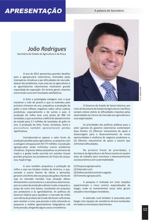 AcervoImprensaSAR
APRESENTAÇÃO A palavra do Secretário.
O ano de 2012 apresentou grandes desafios
para a agropecuária catarinense, motivados pelas
intempéries climáticas e por dificuldades de mercado.
Apesar dos problemas, mais uma vez os agricultores e
as agroindústrias catarinenses mostraram grande
capacidade de superação. Em termos gerais, estamos
encerrandooanocomresultadossatisfatórios.
A forte e prolongada estiagem com a qual
iniciamos o mês de janeiro e que se estendeu pelo
primeiro trimestre do ano, prejudicou a produção de
grãos e teve reflexos negativos sobre várias cadeias
produtivas, especialmente a de suínos e aves. A
produção de milho teve uma perda de 900 mil
toneladas, o que aumentou o déficit de abastecimento
do estado para 2,7 milhões de toneladas do grão no
ano. A produção de leite, frutas, hortaliças, fumo e
piscicultura também apresentaram perdas
significativas.
Considerando-se apenas o valor bruto da
produção perdida pelos agricultores, os prejuízos com
a estiagem ultrapassaram R$ 777 milhões. A produção
agropecuária ainda enfrentou outros problemas
climáticos. O granizo afetou prejudicou os pomares de
maçã e a geada tardia ocorrida em outubro trouxe
grandes prejuízos aos produtores de frutas de caroço,
uva,maçãetrigo.
A seca também prejudicou a produção de
milho e soja nos Estados Unidos da América, o que,
somado a outros fatores de oferta e demanda,
geraramumafortealtanospreçosdosgrãosefarelode
soja no mercado mundial. Essa situação afetou
diretamente a suinocultura e a avicultura catarinense,
pois os custos de produção subiram muito, enquanto o
preço do suíno vivo baixou, resultando em prejuízos
aos produtores e às agroindústrias. As políticas do
Governo Federal para equilibrar o mercado de milho
com oferta do produto da Conab não foram suficientes
para resolver a crise, que persiste e está colocando as
pequenas e médias agroindústrias integradoras sob
fortepressão,chegandoalgunscasosainsolvência.
O Governo do Estado de Santa Catarina, por
meio da Secretaria de Estado da Agricultura e da Pesca
sempre esteve atento às dificuldades impostas pelas
adversidades do clima e do mercado aos agricultores e
suasorganizações.
As prioridades das políticas públicas para o
setor agrícola do governo catarinense contemplam
duas frentes: (1) Oferecer mecanismos de apoio e
alavancagem para o desenvolvimento de novas
oportunidades e melhoria de negócios produtivos e,
(2) Oferecer mecanismos de apoio a setores que
enfrentamdificuldades.
Na primeira frente de prioridades, a
Secretaria da Agricultura e da Pesca investe em quatro
eixos de trabalho para incentivar o desenvolvimento
socioeconômicocomsustentabilidade:
(1)Pesquisaagropecuária;
(2)Extensãorural;
(3)Defesasanitáriaanimalevegetal;
(4)Fomentoagropecuário.
A pesquisa é realizada em nove estações
experimentais e cinco centros especializados da
Epagri, onde os investimentos nesse setor geram
soluçõesetecnologiasinovadoras.
A extensão rural também é executada pela
Epagri com equipes de assistência técnica localizadas
emtodososmunicípioscatarinenses.
02
João Rodrigues
Secretário de Estado da Agricultura e da Pesca
 
