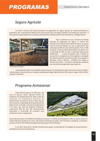 Seguro Agrícola
PROGRAMAS Cooperativismo e Agronegócio.
Em 2012 o Governo do Estado participou do pagamento do seguro agrícola da maçã beneficiando os
produtores com a subvenção de 50% do valor da parte que cabe a ele pagar, limitado a 4,5 hectares por agricultor. A
SecretariadeEstadodaAgriculturaedaPescadestinouR$2,3milhõesparaessefimebeneficiou1.200agricultores.
03
Programa Armazenar
Santa Catarina passou em 2012 por uma
crise em diversos setores agrícolas devido aos
problemas no abastecimento de milho vindo dos
estoques da Companhia Nacional de
Abastecimento (Conab) em Goiás e Mato Grosso.
Para aumentar a capacidade de armazenamento de
grãos e frutas no Estado, a Secretaria da Agricultura
e da Pesca, por meio do Programa Armazenar,
subvenciona 50% do juros dos financiamentos
destinados à construção de armazéns para
produtoresruraisoucooperativas.
Esta é a primeira vez que o Governo do Estado
participa do pagamento do seguro. A maioria dos
produtores de maçã de Santa Catarina aderem ao seguro
rural do Governo Federal, em que os agricultores têm
subvenção de 60% do valor total do prêmio. Para os 40%
restantes, o Governo do Estado beneficia o produtor com
a subvenção de 50%. Ou seja, o agricultor paga apenas
20%dototal. A partir da próxima safra, o Estado irá
acrescentar ao programa Juro Zero Agrícola a instalação
de coberturas para os pomares de maçã, que protegem a
plantação contra o granizo – problema que atingiu as
últimas cinco safras –, e também o subsídio de metade do
queosprodutorespagampeloseguroagrícola.
Acervo Imprensa EPAGRI.
A produção de maçã é uma atividade importante para 2,5 mil produtores catarinenses que tornam o Estado o
maior produtor nacional da fruta. As regiões atendidas pelo Seguro Agrícola foram São Joaquim, Lages, Videira, Mafra,
CaçadoreCanoinhas.
Santa Catarina produz 2,9 milhões de toneladas e consome 7,7 milhões de toneladas de milho; e mesmo sendo um
estado altamente produtivo de carne, não atende a demanda por grãos. Para minimizar o problema, a Secretaria
investiu,em2011,R$2milhõesempagamentodejurosparafinanciamentos.
E em 2012, foram R$ 1,3 milhão investidos para apoiar a construção de 10 unidades de armazenamento,
atendendocercade15milprodutores.
 