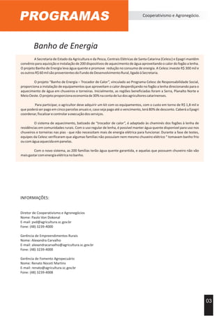 Banho de Energia
PROGRAMAS Cooperativismo e Agronegócio.
03
A Secretaria de Estado da Agricultura e da Pesca, Centrais Elétricas de Santa Catarina (Celesc) e Epagri mantêm
convênio para aquisição e instalação de 200 dispositivos de aquecimento de água aproveitando o calor do fogão a lenha.
O projeto Banho de Energia leva água quente e promove redução no consumo de energia. A Celesc investe R$ 300 mil e
osoutrosR$60milsãoprovenientesdoFundodeDesenvolvimentoRural,ligadoàSecretaria.
O projeto “Banho de Energia – Trocador de Calor”, vinculado ao Programa Celesc de Responsabilidade Social,
proporciona a instalação de equipamentos que aproveitam o calor desperdiçando no fogão a lenha direcionando para o
aquecimento de água em chuveiros e torneiras. Inicialmente, as regiões beneficiadas foram a Serra, Planalto Norte e
MeioOeste.Oprojetoproporcionaeconomiade30%nacontadeluzdosagricultorescatarinenses.
Para participar, o agricultor deve adquirir um kit com os equipamentos, com o custo em torno de R$ 1,8 mil e
que poderá ser pago em cinco parcelas anuais e, caso seja pago até o vencimento, terá 80% de desconto. Caberá a Epagri
coordenar,fiscalizarecontrolaraexecuçãodosserviços.
O sistema de aquecimento, batizado de “trocador de calor”, é adaptado às chaminés dos fogões à lenha de
residências em comunidades rurais. Com o uso regular de lenha, é possível manter água quente disponível para uso nos
chuveiros e torneiras nas pias - que não necessitam mais de energia elétrica para funcionar. Durante a fase de testes,
equipes da Celesc verificaram que algumas famílias não possuíam nem mesmo chuveiro elétrico “ tomavam banho frio
oucomáguaaquecidaempanelas.
Com o novo sistema, as 200 famílias terão água quente garantida, e aquelas que possuem chuveiro não vão
maisgastarcomenergiaelétricanobanho.
INFORMAÇÕES:
Diretor de Cooperativismo e Agronegócios
Nome: Paulo Von Dokonal
E-mail: pvd@agricultura.sc.gov.br
Fone: (48) 3239-4000
Gerência de Empreendimentos Rurais
Nome: Alexandra Carvalho
E-mail: alexandracarvalho@agricultura.sc.gov.br
Fone: (48) 3239-4000
Gerência de Fomento Agropecuário
Nome: Renato Noceti Martins
E-mail: renato@agricultura.sc.gov.br
Fone: (48) 3239-4008
 