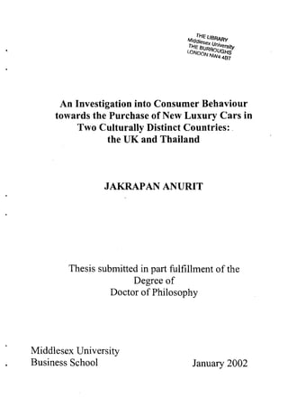 An Investigation into Consumer Behaviour
     towards the Purchase of New Luxury Cars in
          Two Culturally Distinct Countries:
                 the UK and Thailand



                JAKRAPAN ANURIT




        Thesis submitted in part fulfillment of the
                       Degree of
                  Doctor of Philosophy




Middlesex University
Business School                        January 2002
 