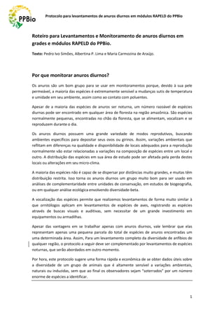 Protocolo para levantamentos de anuros diurnos em módulos RAPELD do PPBio
1
Roteiro para Levantamentos e Monitoramento de anuros diurnos em
grades e módulos RAPELD do PPBio.
Texto: Pedro Ivo Simões, Albertina P. Lima e Maria Carmozina de Araújo.
Por que monitorar anuros diurnos?
Os anuros são um bom grupo para se usar em monitoramentos porque, devido à sua pele
permeável, a maioria das espécies é extremamente sensível a mudanças sutis de temperatura
e umidade em seu ambiente, assim como ao contato com poluentes.
Apesar de a maioria das espécies de anuros ser noturna, um número razoável de espécies
diurnas pode ser encontrado em qualquer área de floresta na região amazônica. São espécies
normalmente pequenas, encontradas no chão da floresta, que se alimentam, vocalizam e se
reproduzem durante o dia.
Os anuros diurnos possuem uma grande variedade de modos reprodutivos, buscando
ambientes específicos para depositar seus ovos ou girinos. Assim, variações ambientais que
reflitam em diferenças na qualidade e disponibilidade de locais adequados para a reprodução
normalmente vão estar relacionadas a variações na composição de espécies entre um local e
outro. A distribuição das espécies em sua área de estudo pode ser afetada pela perda destes
locais ou alterações em seu micro-clima.
A maioria das espécies não é capaz de se dispersar por distâncias muito grandes, e muitas têm
distribuição restrita. Isso torna os anuros diurnos um grupo muito bom para ser usado em
análises de complementaridade entre unidades de conservação, em estudos de biogeografia,
ou em qualquer análise ecológica envolvendo diversidade-beta.
A vocalização das espécies permite que realizemos levantamentos de forma muito similar à
que ornitólogos aplicam em levantamentos de espécies de aves, registrando as espécies
através de buscas visuais e auditivas, sem necessitar de um grande investimento em
equipamentos ou armadilhas.
Apesar das vantagens em se trabalhar apenas com anuros diurnos, vale lembrar que elas
representam apenas uma pequena parcela do total de espécies de anuros encontradas um
uma determinada área. Assim, Para um levantamento completo da diversidade de anfíbios de
qualquer região, o protocolo a seguir deve ser complementado por levantamentos de espécies
noturnas, que serão abordados em outro momento.
Por hora, este protocolo sugere uma forma rápida e econômica de se obter dados úteis sobre
a diversidade de um grupo de animais que é altamente sensível a variações ambientais,
naturais ou induzidas, sem que ao final os observadores sejam “soterrados” por um número
enorme de espécies a identificar.
 