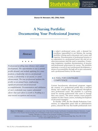 Vol. 25, No. 6, November/December 2002 357
I
n today’s professional arena, with a demand for
excellence unparalleled in our lifetime, the nursing
portfolio is being used to document one’s career and
expertise. Documentation of professional practice is
an expectation in a professional nurse’s life and yet we
often procrastinate until the need is immediate. Contin-
uing competence mandates documentation of practice
and professional achievement for nurses. The portfolio
represents a record of one’s professional development, a
means of accountability through self or peer assessment,
and a professional history for the nurse.1
Current baccalaureate educational programs suggest
the creation of a professional profile that is initiated
during one’s student days and continued throughout
one’s professional career. The portfolio is a growing
trend for nursing professionals who want to manage
their own careers.2
The senior seminar course prepares
students for their future careers, including development
of job search strategies.3
In October 1998, the Pew Health Professions Com-
mission, an independent panel with no administrative
power, criticized the way that health professionals were
• A TOOL FOR CONTINUED
COMPETENCE
Abstract
• • • •
S
Sh
ha
ar
ro
on
n M
M.
. W
We
ei
in
ns
st
te
ei
in
n is a director member and past chair of the Infusion Nurses Certification Corporation Board of Directors. A past
president of the Infusion Nurses Society, she is President of both Core Consulting Group and the Global Education Development
Institute. Weinstein is a Fellow of the American Academy of Nursing.
Address correspondence to: Sharon Weinstein, Core Consulting Group LLC, 3328 Breckenridge Way, Riva, MD 21140.
(e-mail: sharonw@corelimited.com).
Professional profiling may enhance one’s career
development. The opportunities to use a current
profile abound, and include applying for a new
position, a leadership role in a professional
society, a scholarship or an award, or career
advancement. The true professional updates the
profile on an annual basis, emphasizing
significant personal and professional
accomplishments. Documentation and validation
of one’s credentials may require substantial
effort—but such effort is worth it. Profiling is a
step toward recognition and success.
Sharon M. Weinstein, MS, CRNI, FAAN
A Nursing Portfolio:
Documenting Your Professional Journey
 