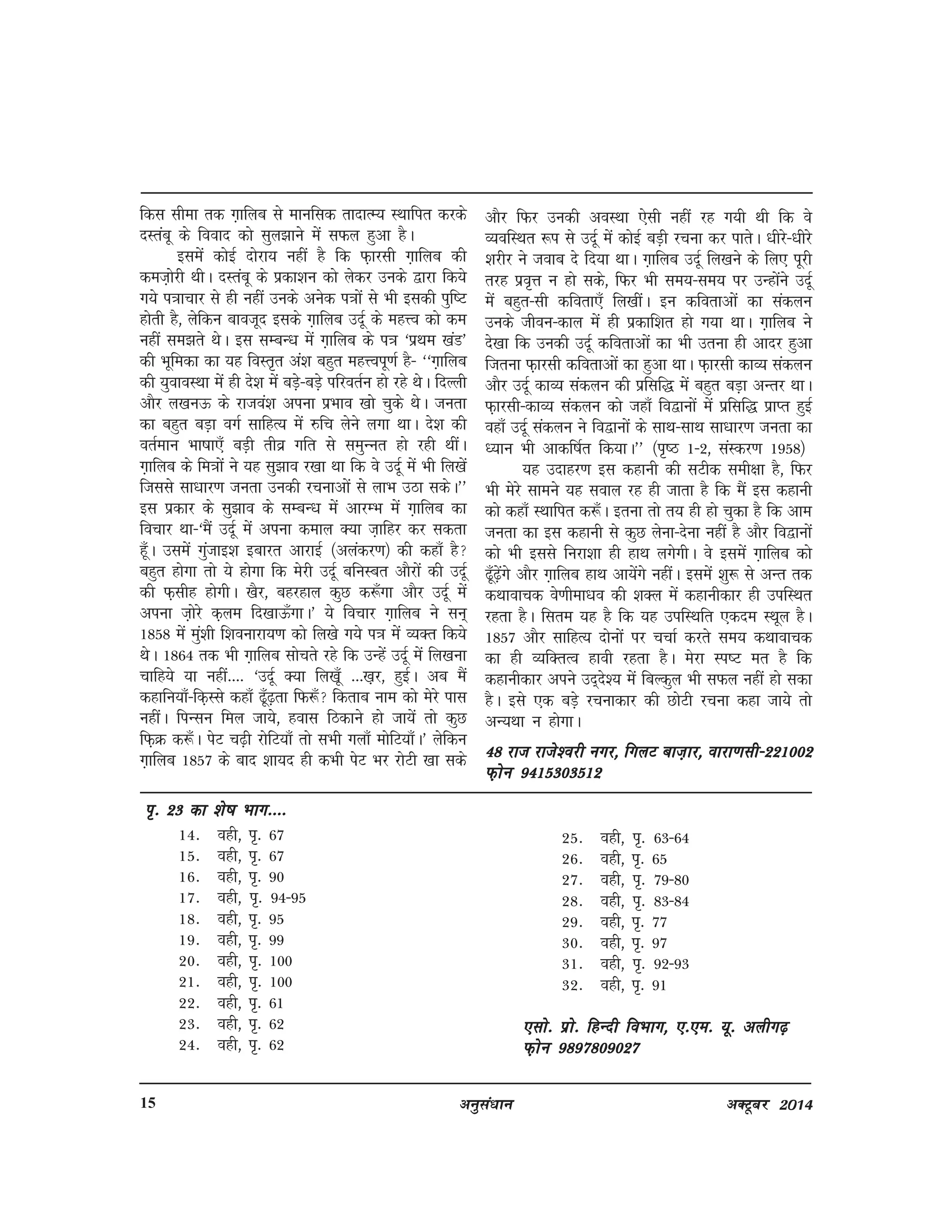 vuqla/kku vDVwcj 201415
fdl lhek rd x+kfyc ls ekufld rknkRE; LFkkfir djds
nLracw ds fookn dks lqy>kus esa lQy gqvk gSA
blesa dksbZ nksjk; ugha gS fd Q+kjlh x+kfyc dh
det+ksjh FkhA nLracw ds izdk'ku dks ysdj muds }kjk fd;s
x;s i=kkpkj ls gh ugha muds vusd i=kksa ls Hkh bldh iqf"V
gksrh gS] ysfdu ckotwn blds x+kfyc mnwZ ds egÙo dks de
ugha le>rs FksA bl lEcU/k esa x+kfyc ds i=k ^izFke [kaM*
dh Hkwfedk dk ;g foLr`r va'k cgqr egÙoiw.kZ gS& ^^x+kfyc
dh ;qokoLFkk esa gh ns'k esa cM+s&cM+s ifjorZu gks jgs FksA fnYyh
vkSj y[kuÅ ds jktoa'k viuk izHkko [kks pqds FksA turk
dk cgqr cM+k oxZ lkfgR; esa #fp ysus yxk FkkA ns'k dh
orZeku Hkk"kk,¡ cM+h rhoz xfr ls leqUur gks jgh FkhaA
x+kfyc ds fe=kksa us ;g lq>ko j[kk Fkk fd os mnwZ esa Hkh fy[ksa
ftlls lk/kkj.k turk mudh jpukvksa ls ykHk mBk ldsA**
bl izdkj ds lq>ko ds lEcU/k esa vkjEHk esa x+kfyc dk
fopkj Fkk&^eSa mnwZ esa viuk deky D;k t+kfgj dj ldrk
gw¡A mlesa xqatkb'k bckjr vkjkbZ ¼vyadj.k½ dh dgk¡ gS
cgqr gksxk rks ;s gksxk fd esjh mnwZ cfuLcr vkSjksa dh mnwZ
dh Q+lhg gksxhA [kSj] cgjgky dqN d:¡xk vkSj mnwZ esa
viuk t+ksjs d+ye fn[kkÅ¡xkA* ;s fopkj x+kfyc us lu~
1858 esa eqa'kh f'koukjk;.k dks fy[ks x;s i=k esa O;Dr fd;s
FksA 1864 rd Hkh x+kfyc lksprs jgs fd mUgsa mnwZ esa fy[kuk
pkfg;s ;k ugha---- ^mnwZ D;k fy[kw¡ ---[k+j] gqbZA vc eSa
dgkfu;k¡&fd+Lls dgk¡ <w¡<+rk fQ:¡ fdrkc uke dks esjs ikl
ughaA fiUlu fey tk;s] gokl fBdkus gks tk;sa rks dqN
fQ+Ø d:¡A isV p<+h jksfV;k¡ rks lHkh xyk¡ eksfV;k¡A* ysfdu
x+kfyc 1857 ds ckn 'kk;n gh dHkh isV Hkj jksVh [kk lds
vkSj fQj mudh voLFkk ,slh ugha jg x;h Fkh fd os
O;ofLFkr :i ls mnwZ esa dksbZ cM+h jpuk dj ikrsA /khjs&/khjs
'kjhj us tokc ns fn;k FkkA x+kfyc mnwZ fy[kus ds fy, iwjh
rjg izo`Ùk u gks lds] fQj Hkh le;&le; ij mUgksaus mnwZ
esa cgqr&lh dfork,¡ fy[khaA bu dforkvksa dk ladyu
muds thou&dky esa gh izdkf'kr gks x;k FkkA x+kfyc us
ns[kk fd mudh mnwZ dforkvksa dk Hkh mruk gh vknj gqvk
ftruk Q+kjlh dforkvksa dk gqvk FkkA Q+kjlh dkO; ladyu
vkSj mnwZ dkO; ladyu dh izflf) esa cgqr cM+k vUrj FkkA
Q+kjlh&dkO; ladyu dks tgk¡ fo}kuksa esa izflf) izkIr gqbZ
ogk¡ mnwZ ladyu us fo}kuksa ds lkFk&lkFk lk/kkj.k turk dk
/;ku Hkh vkdf"kZr fd;kA** ¼i`"B 1&2] laLdj.k 1958½
;g mnkgj.k bl dgkuh dh lVhd leh{kk gS] fQj
Hkh esjs lkeus ;g loky jg gh tkrk gS fd eSa bl dgkuh
dks dgk¡ LFkkfir d:¡A bruk rks r; gh gks pqdk gS fd vke
turk dk bl dgkuh ls dqN ysuk&nsuk ugha gS vkSj fo}kuksa
dks Hkh blls fujk'kk gh gkFk yxsxhA os blesa x+kfyc dks
<w¡<+saxs vkSj x+kfyc gkFk vk;saxs ughaA blesa 'kq: ls vUr rd
dFkkokpd os.khek/ko dh 'kDy esa dgkuhdkj gh mifLFkr
jgrk gSA flre ;g gS fd ;g mifLFkfr ,dne LFkwy gSA
1857 vkSj lkfgR; nksuksa ij ppkZ djrs le; dFkkokpd
dk gh O;fDrRo gkoh jgrk gSA esjk Li"V er gS fd
dgkuhdkj vius mn~ns'; esa fcYdqy Hkh lQy ugha gks ldk
gSA bls ,d cM+s jpukdkj dh NksVh jpuk dgk tk;s rks
vU;Fkk u gksxkA
48 jkt jkts'ojh uxj] fxyV ckt+kj] okjk.klh&22100248 jkt jkts'ojh uxj] fxyV ckt+kj] okjk.klh&22100248 jkt jkts'ojh uxj] fxyV ckt+kj] okjk.klh&22100248 jkt jkts'ojh uxj] fxyV ckt+kj] okjk.klh&22100248 jkt jkts'ojh uxj] fxyV ckt+kj] okjk.klh&221002
Q+ksu 9415303512Q+ksu 9415303512Q+ksu 9415303512Q+ksu 9415303512Q+ksu 9415303512
x+kfyc vQ+lkuk % ,d vke vkneh dh ut+j ls
^x+kfyc vQ+lkuk* mnwZ ds lqizfl) vkykspd vkSj
dFkkdkj 'kElqjZgeku Q+k#d+h ds dgkuh laxzg ^lokj vkSj
nwljh dgkfu;k¡* esa lax`ghr ,d dgkuh gS tks mnwZ&Q+kjlh ds
loZdkfyd egkure jpukdkj fet+kZ x+kfyc dks dsUnz esa
j[kdj fy[kh x;h gSA iqLrd ds fgUnh laLdj.k dh Hkwfedk
ds vuqlkj ^^dgkfu;ksa dk ;g laxzg igyh ckj djkph ls
2001 esa Nik FkkA pw¡fd ;g dgkfu;k¡ fgUnqLrku o ikfdLrku
dh if=kdkvksa esa Ni pqdh Fkha blfy, budh pgq¡ vksj ppkZ
gqbZ vkSj fgUnqLrku esa Hkh ,d laLdj.k 2003 esa izdkf'kr
14- ogh] i`- 67
15- ogh] i`- 67
16- ogh] i`- 90
17- ogh] i`- 94&95
18- ogh] i`- 95
19- ogh] i`- 99
20- ogh] i`- 100
21- ogh] i`- 100
22- ogh] i`- 61
23- ogh] i`- 62
24- ogh] i`- 62
ii`- 23 dk 'ks"k Hkkx----i`- 23 dk 'ks"k Hkkx----i`- 23 dk 'ks"k Hkkx----i`- 23 dk 'ks"k Hkkx----i`- 23 dk 'ks"k Hkkx----`
25- ogh] i`- 63&64
26- ogh] i`- 65
27- ogh] i`- 79&80
28- ogh] i`- 83&84
29- ogh] i`- 77
30- ogh] i`- 97
31- ogh] i`- 92&93
32- ogh] i`- 91
,lks- izks- fgUnh foHkkx] ,-,e- ;w- vyhx<+,lks- izks- fgUnh foHkkx] ,-,e- ;w- vyhx<+,lks- izks- fgUnh foHkkx] ,-,e- ;w- vyhx<+,lks- izks- fgUnh foHkkx] ,-,e- ;w- vyhx<+,lks- izks- fgUnh foHkkx] ,-,e- ;w- vyhx<+
Q+ksu 9897809027Q+ksu 9897809027Q+ksu 9897809027Q+ksu 9897809027Q+ksu 9897809027
 