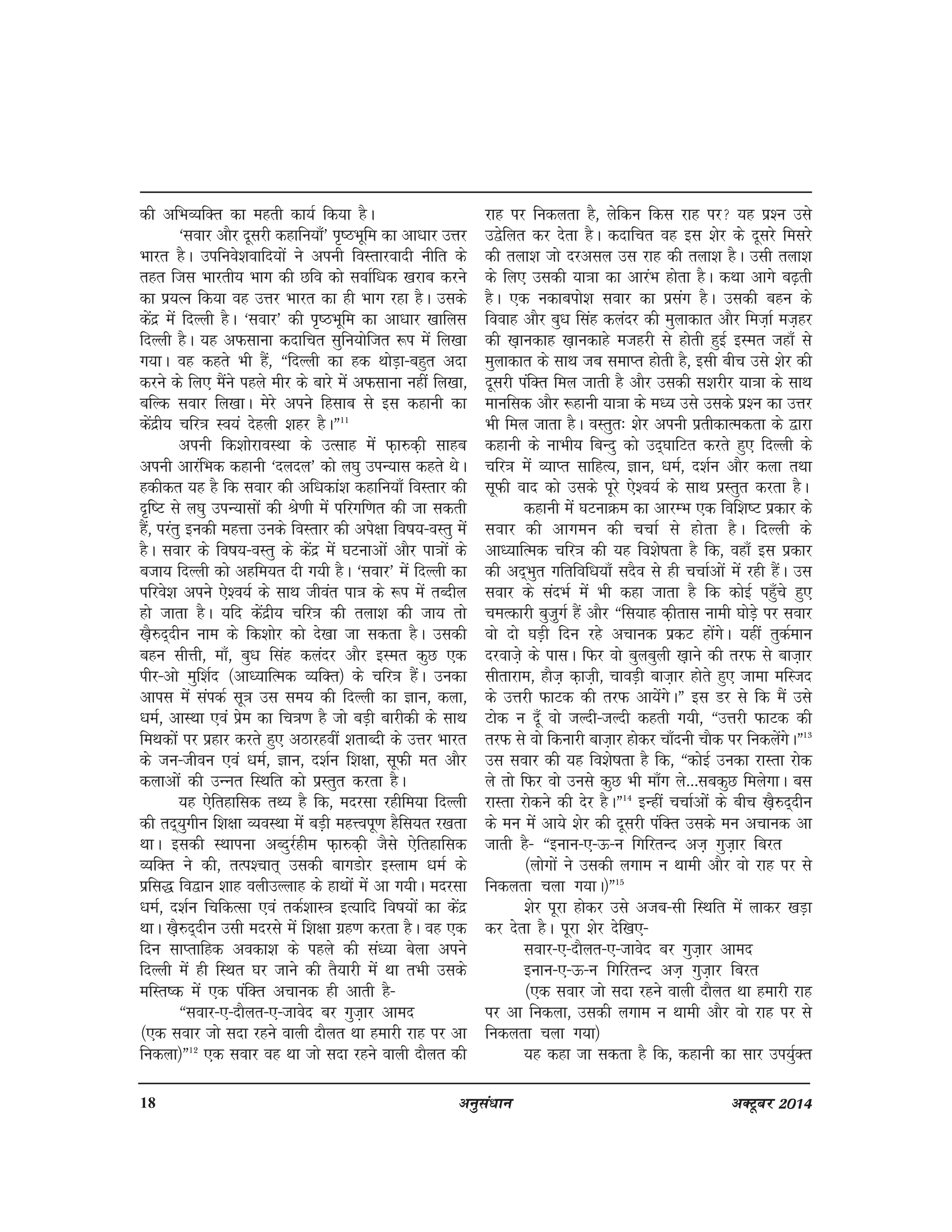 18 vuqla/kku vDVwcj 2014
dh vfHkO;fDr dk egrh dk;Z fd;k gSA
^Lkokj vkSj nwljh dgkfu;k¡* i`"BHkwfe dk vk/kkj mÙkj
Hkkjr gSA mifuos'kokfn;ksa us viuh foLrkjoknh uhfr ds
rgr ftl Hkkjrh; Hkkx dh Nfo dks lokZf/kd [kjkc djus
dk iz;Ru fd;k og mÙkj Hkkjr dk gh Hkkx jgk gSA mlds
dsanz esa fnYyh gSA ^lokj* dh i`"BHkwfe dk vk/kkj [kkfyl
fnYyh gSA ;g vQlkuk dnkfpr lqfu;ksftr :i esa fy[kk
x;kA og dgrs Hkh gSa] ßfnYyh dk gd FkksM+k&cgqr vnk
djus ds fy, eSaus igys ehj ds ckjs esa vQlkuk ugha fy[kk]
cfYd lokj fy[kkA esjs vius fglkc ls bl dgkuh dk
dsanzh; pfj=k Lo;a nsgyh 'kgj gSAÞ11
viuh fd'kksjkoLFkk ds mRlkg esa Q+k#d+h lkgc
viuh vkjafHkd dgkuh ^nyny* dks y?kq miU;kl dgrs FksA
gdhdr ;g gS fd lokj dh vf/kdka'k dgkfu;k¡ foLrkj dh
n`f"V ls y?kq miU;klksa dh Js.kh esa ifjxf.kr dh tk ldrh
gSa] ijarq budh egÙkk muds foLrkj dh vis{kk fo"k;&oLrq esa
gSA lokj ds fo"k;&oLrq ds dsanz esa ?kVukvksa vkSj ik=kksa ds
ctk; fnYyh dks vgfe;r nh x;h gSA ^lokj* esa fnYyh dk
ifjos'k vius ,s'o;Z ds lkFk thoar ik=k ds :i esa rCnhy
gks tkrk gSA ;fn dsanzh; pfj=k dh ryk'k dh tk; rks
[k+S#n~nhu uke ds fd'kksj dks ns[kk tk ldrk gSA mldh
cgu lhÙkh] ek¡] cq/k flag dyanj vkSj bLer dqN ,d
ihj&vks eqf'kZn ¼vk/;kfRed O;fDr½ ds pfj=k gSaA mudk
vkil esa LkaidZ lw=k ml le; dh fnYyh dk Kku] dyk]
/keZ] vkLFkk ,oa izse dk fp=k.k gS tks cM+h ckjhdh ds lkFk
feFkdksa ij izgkj djrs gq, vBkjgoha 'krkCnh ds mÙkj Hkkjr
ds tu&thou ,oa /keZ] Kku] n'kZu f'k{kk] lwQh er vkSj
dykvkssa dh mUUkr fLFkfr dks izLrqr djrk gSA
;g ,sfrgkfld rF; gS fd] enjlk jghfe;k fnYyh
dh rn~;qxhu f'k{kk O;oLFkk esa cM+h egÙoiw.k gSfl;r j[krk
FkkA bldh LFkkiuk vCnqjZghe Q+k#d+h tSls ,sfrgkfld
O;fDr us dh] rRi'pkr~ mldh ckxMksj bLyke /keZ ds
izfl) fo}ku 'kkg oyhmYykg ds gkFkksa esa vk x;hA enjlk
/kEkZ] n'kZu fpfdRlk ,oa rdZ'kkL=k bR;kfn fo"k;ksa dk dsanz
FkkA [k+S#n~nhu mlh enjls esa f'k{kk xzg.k djrk gSA og ,d
fnu lkIrkfgd vodk'k ds igys dh la/;k csyk vius
fnYyh esa gh fLFkr ?kj tkus dh rS;kjh esa Fkk rHkh mlds
efLr"d esa ,d iafDr vpkud gh vkrh gS&
ßLkokj&,&nkSyr&,&tkosn cj xqt+kj vken
¼,d lokj tks lnk jgus okyh nkSyr Fkk gekjh jkg ij vk
fudyk½Þ12
,d lokj og Fkk tks lnk jgus okyh nkSyr dh
jkg ij fudyrk gS] ysfdu fdl jkg ij ;g iz'u mls
m}sfyr dj nsrk gSA dnkfpr og bl 'ksj ds nwljs feljs
dh ryk'k tks njvly ml jkg dh ryk'k gSA mlh ryk'k
ds fy, mldh ;k=kk dk vkjaHk gksrk gSA dFkk vkxs c<+rh
gSA ,d udkciks'k lokj dk izlax gSA mldh cgu ds
fookg vkSj cq/k flag dyanj dh eqykdkr vkSj fet+kZ et+gj
dh [k+kudkg [k+kudkgs etgjh ls gksrh gqbZ bLer tgk¡ ls
eqykdkr ds lkFk tc lekIr gksrh gS] blh chp mls 'ksj dh
nwljh iafDr fey tkrh gS vkSj mldh l'kjhj ;k=kk ds lkFk
ekufld vkSj :gkuh ;k=kk ds e/; mls mlds iz'u dk mÙkj
Hkh fey tkrk gSA oLrqr% 'ksj viuh izrhdkRedrk ds }kjk
dgkuh ds ukHkh; fcUnq dks mn~?kkfVr djrs gq, fnYyh ds
pfj=k esa O;kIr lkfgR;] Kku] /keZ] n'kZu vkSj dyk rFkk
lwQh okn dks mlds iwjs ,s'o;Z ds lkFk izLrqr djrk gSA
dgkuh esa ?kVukØe dk vkjEHk ,d fof'k"V izdkj ds
lokj dh vkxeu dh ppkZ ls gksrk gSA fnYyh ds
vk/;kfRed pfj=k dh ;g fo'ks"krk gS fd] ogk¡ bl izdkj
dh vn~Hkqr xfrfof/k;k¡ lnSo ls gh ppkZvksa esa jgh gSaA ml
lokj ds lanHkZ esa Hkh dgk tkrk gS fd dksbZ igq¡ps gq,
pEkRdkjh cqt+qxZ gaS vkSj ßfl;kg d+hrkl ukeh ?kksM+s ij lokj
oks nks ?kM+h fnu jgs vpkud izdV gksaxsA ;gha rqdZeku
njokt+s ds iklA fQj oks cqycqyh [k+kus dh rjQ ls ckt+kj
lhrkjke] gkSt+ d+kt+h] pkoM+h ckt+kj gksrs gq, tkek efLtn
ds mÙkjh QkVd dh rjQ vk;saxsAÞ bl Mj ls fd eSa mls
Vksd u nw¡ oks tYnh&tYnh dgrh x;h] ßmÙkjh QkVd dh
rjQ ls oks fdukjh ckt+kj gksdj pk¡nuh pkSd ij fudysaxsAÞ13
ml lokj dh ;g fo'ks"krk gS fd] ßdksbZ mudk jkLrk jksd
ys rks fQj oks muls dqN Hkh ek¡x ys---lcdqN feysxkA cl
jkLrk jksdus dh nsj gSAÞ14
bUgha ppkZvkssa ds chp [k+S#n~nhu
ds eu esa vk;s 'ksj dh nwljh iafDr mlds eu vpkud vk
tkrh gS& ßbuku&,&Å&u fxfjrUn vTk+ xqt+kj fcjr
¼yksxksa us mldh yxke u Fkkeh vkSj oks jkg ij ls
fudyrk pyk x;kA½Þ15
'ksj iwjk gksdj mls vtc&lh fLFkfr esa ykdj [kM+k
dj nsrk gSA iwjk 'ksj nsf[k,&
Lkokj&,&nkSyr&,&tkosn cj xqt+kj vken
buku&,&Å&u fxfjrUn vTk+ xqt+kj fcjr
¼,d lokj tks lnk jgus okyh nkSyr Fkk gekjh jkg
ij vk fudyk] mldh yxke u Fkkeh vkSj oks jkg ij ls
fudyrk pyk x;k½
;g dgk tk ldrk gS fd] dgkuh dk lkj mi;qZDr
 