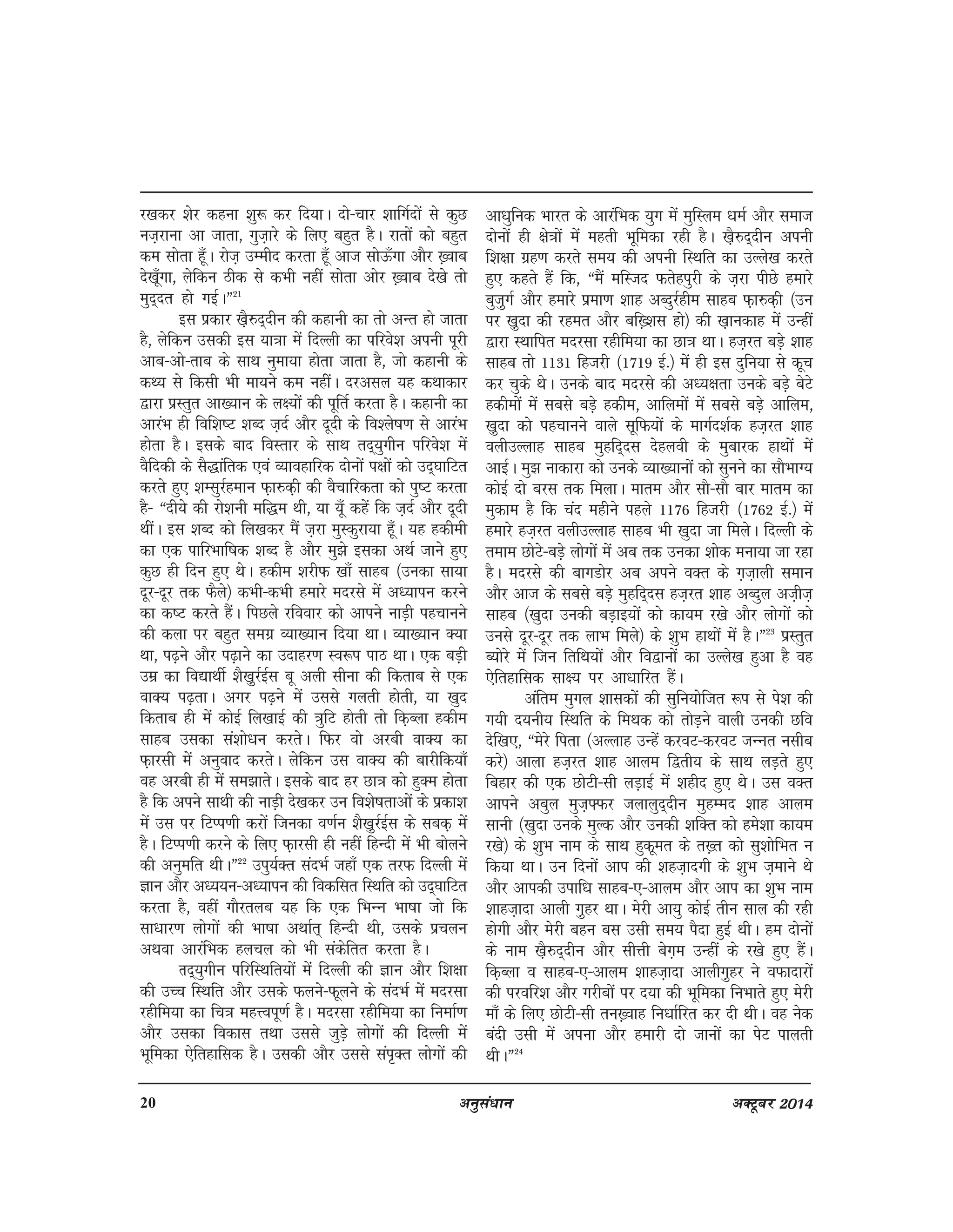 20 vuqla/kku vDVwcj 2014
j[kdj 'ksj dguk 'kq: dj fn;kA nks&pkj 'kkfxZnksa ls dqN
ut+jkuk vk tkrk] xqt+kjs ds fy, cgqr gSA jkrksa dks cgqr
de lksrk gw¡A jkst+ mEehn djrk gw¡ vkt lksÅ¡xk vkSj [+okc
ns[kw¡xk] ysfdu Bhd ls dHkh ugha lksrk vksj [+okc ns[ks rks
eqn~nr gks xbZAÞ21
bl izdkj [k+S#n~nhu dh dgkuh dk rks vUr gks tkrk
gS] ysfdu mldh bl ;k=kk esa fnYyh dk ifjos'k viuh iwjh
vkc&vks&rkc ds lkFk uqek;k gksrk tkrk gS] tks dgkuh ds
dF; ls fdlh Hkh ek;us de ughaA njvly ;g dFkkdkj
}kjk izLrqr vk[;ku ds y{;ksa dh iwfrZ djrk gSA dgkuh dk
vkjaHk gh fof'k"V 'kCn t+nZ vkSj nwnh ds fo'ys"k.k ls vkjaHk
gksrk gSA blds ckn foLrkj ds lkFk rn~;qxhu ifjos'k esa
oSfndh ds lS)kafrd ,oa O;kogkfjd nksuksa i{kksa dks mn~?kkfVr
djrs gq, 'kElqjZgeku Q+k#d+h dh oSpkfjdrk dks iq"V djrk
gS& ßnh;s dh jks'kuh ef)e Fkh] ;k ;w¡ dgsa fd t+nZ vkSj nwnh
FkhaA bl 'kCn dks fy[kdj eSa t+jk eqLdqjk;k gw¡A ;g gdheh
dk ,d ikfjHkkf"kd 'kCn gS vkSj eq>s bldk vFkZ tkus gq,
dqN gh fnu gq, FksA gdhe 'kjhQ [kk¡ lkgc ¼mudk lk;k
nwj&nwj rd QSys½ dHkh&dHkh gekjs enjls esa v/;kiu djus
dk d"V djrs gSaA fiNys jfookj dks vkius ukM+h igpkuus
dh dyk ij cgqr lexz O;k[;ku fn;k FkkA O;k[;ku D;k
Fkk] i<+us vkSj i<+kus dk mnkgj.k Lo:i ikB FkkA ,d cM+h
mez dk fo|kFkhZ 'kS[k+qjZbZl cw vyh lhuk dh fdrkc ls ,d
okD; i<+rkA vxj i<+us esa mlls xyrh gksrh] ;k [kqn
fdrkc gh esa dksbZ fy[kkbZ dh =kqfV gksrh rks fd+Cyk gdhe
lkgc mldk la'kks/ku djrsA fQj oks vjch okD; dk
Q+kjlh esa vuqokn djrsA ysfdu ml okD; dh ckjhfd;k¡
og vjch gh esa le>krsA blds ckn gj Nk=k dks gqDe gksrk
gS fd vius lkFkh dh ukM+h ns[kdj mu fo'ks"krkvksa ds izdk'k
esa ml ij fVIi.kh djksa ftudk o.kZu 'kS[k+qjZbZl ds lcd+ esa
gSA fVIi.kh djus ds fy, Q+kjlh gh ugha fgUnh esa Hkh cksyus
dh vuqefr FkhAÞ22
miq;ZDr lanHkZ tgk¡ ,d rjQ fnYyh esa
Kku vkSj v/;;u&v/;kiu dh fodflr fLFkfr dks mn~?kkfVr
djrk gS] ogha xkSjryc ;g fd ,d fHkUUk Hkk"kk tks fd
lk/kkj.k yksxksa dh Hkk"kk vFkkZr~ fgUnh Fkh] mlds izpyu
vFkok vkjafHkd gypy dks Hkh ladsfrr djrk gSA
Rkn~;qxhu ifjfLFkfr;ksa esa fnYyh dh Kku vkSj f'k{kk
dh mPPk fLFkfr vkSj mlds Qyus&Qwyus ds lanHkZ esa enjlk
jghfe;k dk fp=k egÙoiw.kZ gSA enjlk jghfe;k dk fuEkkZ.k
vkSj mldk fodkl rFkk mlls tqM+s yksxksa dh fnYyh esa
Hkwfedk ,sfrgkfld gSA mldh vkSj mlls lai`Dr yksxksa dh
vk/kqfud Hkkjr ds vkjafHkd ;qx esa eqfLye /kEkZ vkSj lekt
nksuksa gh {ks=kksa esa egrh Hkwfedk jgh gSA [k+S#n~nhu viuh
f'k{kk xzg.k djrs le; dh viuh fLFkfr dk mYys[k djrs
gq, dgrs gSa fd] ßeSa efLtn Qrsgiqjh ds t+jk ihNs gekjs
cqt+qxZ vkSj gekjs izek.k 'kkg vCnqjZghe lkgc Q+k#d+h ¼mu
ij [k+qnk dh jger vkSj cf[+'kl gks½ dh [k+kudkg esa mUgha
}kjk LFkkfir enjlk jghfe;k dk Nk=k FkkA gt+jr cM+s 'kkg
lkgc rks 1131 fgtjh ¼1719 bZ-½ esa gh bl nqfu;k ls dwp
dj pqds FksA muds ckn enjls dh v/;{krk muds cM+s csVs
gdhekssa esa lcls cM+s gdhe] vkfyeksa esa lcls cM+s vkfye]
[k+qnk dks igpkuus okys lwfQ;ksa ds ekxZn'kZd gt+jr 'kkg
oyhmYykg lkgc eqgfn~nl nsgyoh ds eqckjd gkFkksa esa
vkbZA eq> ukdkjk dks muds O;k[;kuksa dks lquus dk lkSHkkX;
dksbZ nks cjl rd feykA ekre vkSj lkS&lkS ckj ekre dk
eqdke gS fd pan eghus igys 1176 fgtjh ¼1762 bZ-½ esa
gekjs gt+jr oyhmYykg lkgc Hkh [kqnk tk feysA fnYyh ds
reke NksVs&cM+s yksxksa esa vc rd mudk 'kksd euk;k tk jgk
gSA enjls dh ckxMksj vc vius oDr ds x+t+kyh leku
vkSj vkt ds lcls cM+s eqgfn~nl gt+jr 'kkg vCnqy vt+ht+
lkgc ¼[kqnk mudh cM+kb;ksa dks dk;e j[ks vkSj yksxksa dks
muls nwj&nwj rd ykHk feys½ ds 'kqHk gkFkksa esa gSAÞ23
izLrqr
C;ksjs esa ftu frfFk;ksa vkSj fo}kuksa dk mYys[k gqvk gS og
,sfrgkfld lk{; ij vk/kkfjr gaSA
vafre eqxy 'kkldksa dh lqfu;ksftr :i ls is'k dh
x;h n;uh; fLFkfr ds feFkd dks rksM+us okyh mudh Nfo
nsf[k,] ßesjs firk ¼vYykg mUgsa djoV&djoV tUUkr ulhc
djs½ vkyk gt+jr 'kkg vkye f}rh; ds lkFk yM+rs gq,
fcgkj dh ,d NksVh&lh yM+kbZ esa 'kghn gq, FksA ml oDr
vkius vcqy eqt+¶Qj tykyqn~nhu eqgEen 'kkg vkye
lkuh ¼[kqnk muds eqYd vkSj mudh 'kfDr dks ges'kk dk;e
j[ks½ ds 'kqHk uke ds lkFk gqdwer ds r[+r dks lq'kksfHkr u
fd;k FkkA mu fnuksa vki dh 'kgt+knxh ds 'kqHk t+ekus Fks
vkSj vkidh mikf/k lkgc&,&vkye vkSj vki dk 'kqHk uke
'kkgt+knk vkyh x+qgj FkkA esjh vk;q dksbZ rhu lky dh jgh
gksxh vkSj esjh cgu cl mlh le; iSnk gqbZ FkhA ge nksuksas
ds uke [k+S#n~nhu vkSj lhÙkh csx+e mUgha ds j[ks gq, gSaA
fd+Cyk o lkgc&,&vkye 'kkgt+knk vkyhx+qgj us oQknkjksa
dh ijofj'k vkSj xjhckssa ij n;k dh Hkwfedk fuHkkrs gq, esjh
ek¡ ds fy, NksVh&lh ru[+okg fu/kkZfjr dj nh FkhA og usd
canh mlh esa viuk vkSj gekjh nks tkuksa dk isV ikyrh
FkhAÞ24
 