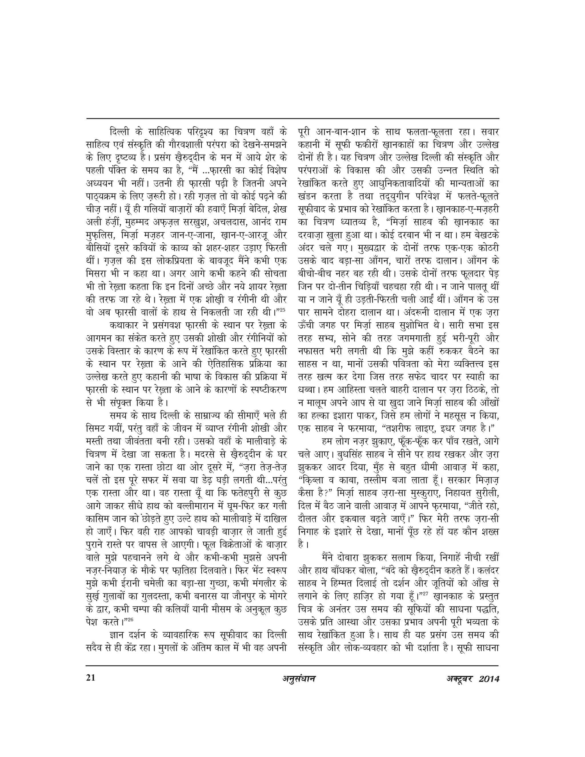 vuqla/kku vDVwcj 201421
fnYyh ds lkfgfR;d ifjn`'; dk fp=k.k ogk¡ ds
lkfgR; ,oa laLd`fr dh xkSjo'kkyh ijaijk dks ns[kus&le>us
ds fy, n`"VO; gSA izlax [k+S#n~nhu ds eu esa vk;s 'ksj ds
igyh iafDr ds le; dk gS] ßeSa ---Q+kjlh dk dksbZ fo'ks"k
v/;;u Hkh ughaA mruh gh Q+kjlh i<+h gS ftruh vius
ikB~;Øe ds fy, t+:jh gksA jgh x+t+y rks oks dksbZ i<+us dh
pht+ ughaA ;w¡ gh xfy;ksa ckt+kjksa dh gok,¡ fet+kZ csfny] 'ks[k
vyh gat+ha] eqgEEkn vQ+t+y lj[kq'k] vpynkl] vkuan jke
eqQ++fyl] fet+kZ et+gj tku&,&tkuk] [k+ku&,&vkjt+w vkSj
chfl;ksa nwljs dfo;ksa ds dkO; dks 'kgj&'kgj mM+k, fQjrh
FkhaA x+t+y dh bl yksdfiz;rk ds ckotwn eSaus dHkh ,d
feljk Hkh u dgk FkkA vxj vkxs dHkh dgus dh lksprk
Hkh rks js[+rk dgrk fd bu fnuksa vPNs vkSj u;s 'kk;j js[+rk
dh rjQ tk jgs FksA js[+rk esa ,d 'kks[k+h o jaxhuh Fkh vkSj
oks vc Q+kjlh okyksa ds gkFk ls fudyrh tk jgh FkhAÞ25
dFkkdkj us izlaxo'k Q+kjlh ds LFkku ij js[+rk ds
vkxeu dk ladsr djrs gq, mldh 'kks[kh vkSj jaxhfu;ksa dks
mlds foLrkj ds dkj.k ds :i esa js[kkafdr djrs gq, Q+kjlh
ds LFkku ij js[+rk ds vkus dh ,sfrgkfld izfØ;k dk
mYys[k djrs gq, dgkuh dh Hkk"kk ds fodkl dh izfØ;k esa
Q+kjlh ds LFkku ij js[+rk ds vkus ds dkj.kksa ds Li"Vhdj.k
ls Hkh lai`Dr fd;k gSA
le; ds lkFk fnYyh ds lkezkT; dh lhek,¡ Hkys gh
fleV x;ha] ijarq ogk¡ ds thou esa O;kIr jaxhuh 'kks[kh vkSj
eLrh rFkk thoarrk cuh jghA mldks ogk¡ ds ekyhokM+s ds
fp=k.k esa ns[kk tk ldrk gSA enjls ls [k+S#n~nhu ds ?kj
tkus dk ,d jkLrk NksVk Fkk vksj nwljs esa] ßt+jk rst+&rst+
pysa rks bl iwjs lQj esa lok ;k Ms<+ ?kM+h yxrh Fkh---ijarq
,d jkLrk vkSj FkkA og jkLrk ;w¡ Fkk fd Qrsgiqjh ls dqN
vkxs tkdj lh/ks gkFk dks cYyhekjku esa ?kwe&fQj dj xyh
dkfle tku dks aNksM+rs gq, mYVs gkFk dks ekyhokM+s esa nkf[ky
gks tk,¡aA fQj ogh jkg vkidks pkoM+h ckt+kj ys tkrh gqbZ
iqjkus jkLrs ij okil ys vk,xhA Qwy foØsrkvksa ds ckt+kj
okys eq>s igpkuus yxs Fks vkSj dHkh&dHkh eq>ls viuh
ut+j&fu;kt+ ds ekSds ij Qk+frgk fnyokrsA fQj HksaV LOk:i
eq>s dHkh bZjkuh pesyh dk cM+k&lk xqPNk] dHkh eaxykSj ds
lq[k+Z xqykckssa dk xqynLrk] dHkh cukjl ;k tkSuiqj ds eksxjs
ds }kj] dHkh pEik dh dfy;k¡ ;kuh ekSle ds vuqdwy dqN
is'k djrsAÞ26
Kku n'kZu ds O;kogkfjd :i lwQhokn dk fnYyh
lnSo ls gh dsanz jgkA eqxyksa ds vafre dky eass Hkh og viuh
iwjh vku&cku&'kku ds lkFk Qyrk&Qwyrk jgkA lokj
dgkuh esa lwQh Qdhjksa [k+kudkgksa dk fp=k.k vkSj mYys[k
nksuksa gh gSA ;g fp=k.k vkSj mYys[k fnYyh dh laLd`fr vkSj
ijaijkvksa ds fodkl dh vkSj mldh mUUkr fLFkfr dks
js[kkafdr djrs gq, vk/kqfudrkokfn;ksa dh ekU;rkvksa dk
[kaMu djrk gS rFkk rn~;qxhu ifjos'k esa Qyrs&Qwyrs
lwQhokn ds izHkko dks js[kkafdr djrk gSA [k+kudkg&,&et+gjh
dk fp=k.k /;krO; gS] ßfet+kZ lkgc dh [k+kudkg dk
njokt+k [kqyk gqvk FkkA dksbZ njcku Hkh u FkkA ge cs[kVds
vanj pys x,A eq[;}kj ds nksuksa rjQ ,d&,d dksBjh
mlds ckn cM+k&lk vk¡xu] pkjkas rjQ nkykuA vk¡xu ds
chpks&chp ugj cg jgh FkhA mlds nksuksa rjQ Qwynkj isM+
ftu ij nks&rhu fpfM+;k¡ pgpgk jgh FkhA u tkus ikyrw Fkha
;k u tkus ;w¡ gh mM+rh&fQjrh pyh vkbZa FkhaA vk¡xu ds ml
ikj lkeus nksgjk nkyku FkkA van:uh nkyku esa ,d t+jk
Å¡ph txg ij fet+kZ lkgc lq'kksfHkr FksA lkjh lHkk bl
rjg lH;] lksus dh rjg txexkrh gqbZ Hkjh&iwjh vkSj
uQklr Hkjh yxrh Fkh fd eq>s dgha #ddj cSBus dk
lkgl u Fkk] ekuksa mldh ifo=krk dks esjk O;fDrÙo bl
rjg [kRe dj nsxk ftl rjg lQsn pknj ij L;kgh dk
/kCckA ge vkfgLrk pyrs ckgjh nkyku ij t+jk fBBds] rks
u ekywe vius vki ls ;k [kqnk tkus fet+kZ lkgc dh vk¡[kksa
dk gYdk b'kkjk ikdj] ftls ge yksxksa us eglwl u fd;k]
,d lkgc us Qjek;k] ßr'kjhQ ykb,] b/kj txg gSAÞ
ge yksx ut+j >qdk,] Qw¡d&Qw¡d dj ik¡o j[krs] vkxs
pys vk,A cq/kflag lkgc us lhus ij gkFk j[kdj vkSj t+jk
>qddj vknj fn;k] eq¡g ls cgqr /kheh vkokt+ esa dgk]
ßfd+Cyk o dkck] rLyhe ctk ykrk gw¡A ljdkj fet+kt+
dSlk gSÞ fet+kZ lkgc t+jk&lk eqLdqjk,] fugk;r lqjhyh]
fny esa cSB tkus okyh vkokt+ esa vkius Q+jek;k] ßthrs jgks]
nkSyr vkSj bdcky c<+rs tk,¡AÞ fQj esjh rjQ t+jk&lh
fuxkg ds b'kkjs ls ns[kk] ekuksa iw¡N jgs gksa ;g dkSu 'k[l
gSA
eSaus nksckjk >qddj lyke fd;k] fuxkgsa uhph j[kha
vkSj gkFk ck¡/kdj cksyk] ßcans dks [k+S#n~nhu dgrs gSaA dyanj
lkgc us fgEer fnykbZ rks n'kZu vkSj twfr;ksa dks vk¡[k ls
yxkus ds fy, gkft+j gks x;k gw¡AÞ27
[k+kudkg ds izLrqr
fp=k ds vuarj ml le; dh lwfQ;ksa dh lk/kuk i)fr]
mlds izfr vkLFkk vkSj mldk izHkko viuh iwjh HkO;rk ds
lkFk js[kkafdr gqvk gSA lkFk gh ;g izlax ml le; dh
laLd`fr vkSj yksd&O;ogkj dks Hkh n'kkZrk gSA lwQh lk/kuk
 