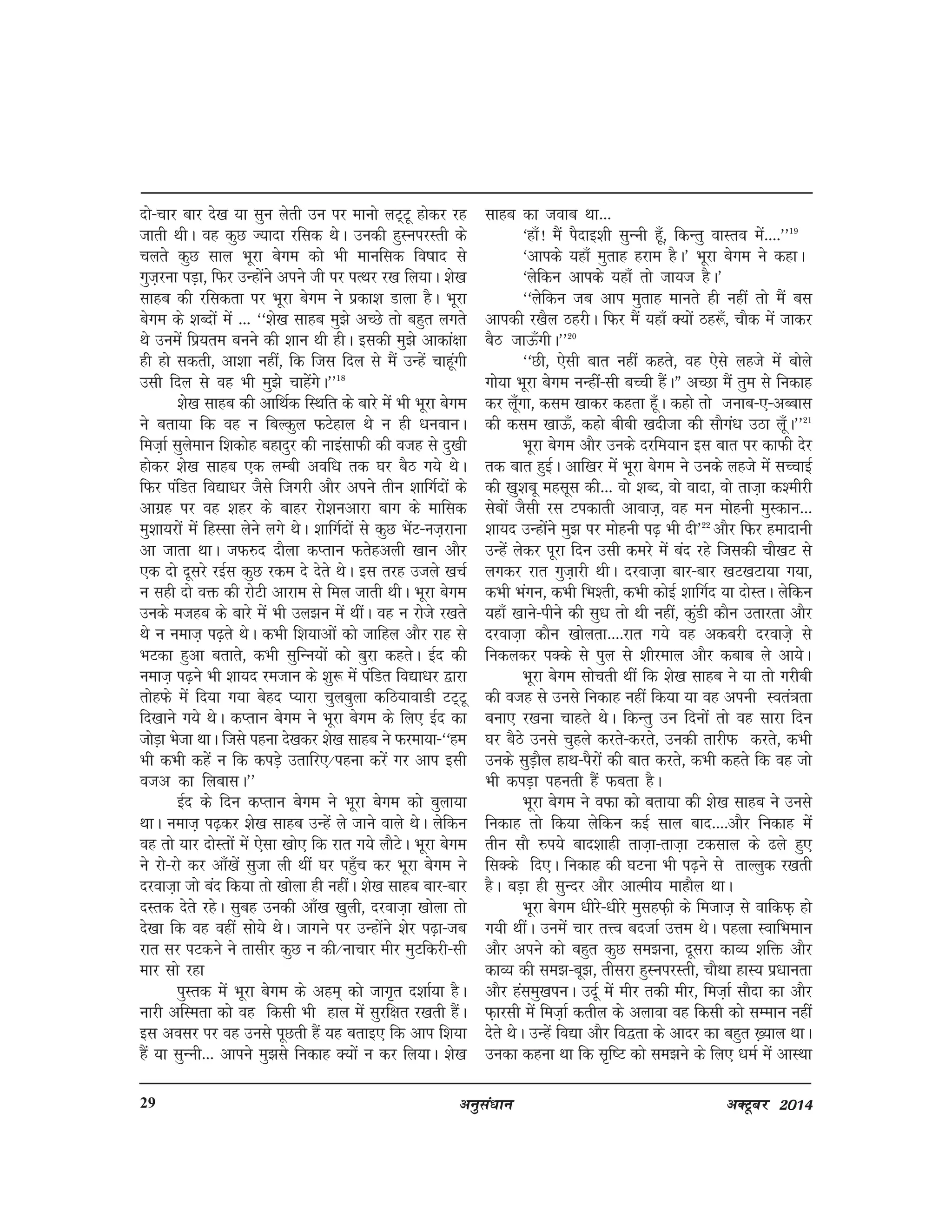 vuqla/kku vDVwcj 201429
nks&pkj ckj ns[k ;k lqu ysrh mu ij ekuks yV~Vw gksdj jg
tkrh FkhA og dqN T;knk jfld FksA mudh gqLuijLrh ds
pyrs dqN lky Hkwjk csxe dks Hkh ekufld fo"kkn ls
xqt+juk iM+k] fQj mUgksaus vius th ij iRFkj j[k fy;kA 'ks[k
lkgc dh jfldrk ij Hkwjk csxe us izdk'k Mkyk gSA Hkwjk
csxe ds 'kCnksa esa --- ^^'ks[k lkgc eq>s vPNs rks cgqr yxrs
Fks muesa fiz;re cuus dh 'kku Fkh ghA bldh eq>s vkdka{kk
gh gks ldrh] vk'kk ugha] fd ftl fny ls eSa mUgsa pkgwaxh
mlh fny ls og Hkh eq>s pkgsaxsA**18
'ks[k lkgc dh vkfFkZd fLFkfr ds ckjs esa Hkh Hkwjk csxe
us crk;k fd og u fcYdqy QVsgky Fks u gh /kuokuA
fet+kZ lqyseku f'kdksg cgknqj dh ukbalkQh dh otg ls nq[kh
gksdj 'ks[k lkgc ,d yEch vof/k rd ?kj cSB x;s FksA
fQj iafMr fo|k/kj tSls ftxjh vkSj vius rhu 'kkfxZnksa ds
vkxzg ij og 'kgj ds ckgj jks'kuvkjk ckx ds ekfld
eq'kk;jksa esa fgLlk ysus yxs FksA 'kkfxZnksa ls dqN HkasV&ut+jkuk
vk tkrk FkkA tQ#n nkSyk dIrku Qrsgvyh [kku vkSj
,d nks nwljs jbZl dqN jde ns nsrs FksA bl rjg mtys [kpZ
u lgh nks oä dh jksVh vkjke ls fey tkrh FkhA Hkwjk csxe
muds etgc ds ckjs esa Hkh my>u esa FkhaA og u jksts j[krs
Fks u uekt+ i<+rs FksA dHkh f'k;kvksa dks tkfgy vkSj jkg ls
HkVdk gqvk crkrs] dHkh lqfUu;ksa dks cqjk dgrsA bZn dh
uekt+ i<+us Hkh 'kk;n jetku ds 'kq: esa iafMr fo|k/kj }kjk
rksgQs esa fn;k x;k csgn I;kjk pqycqyk dfB;kokMh VV~Vw
fn[kkus x;s FksA dIrku csxe us Hkwjk csxe ds fy, bZn dk
tksM+k Hkstk FkkA ftls iguk ns[kdj 'ks[k lkgc us Qjek;k&^^ge
Hkh dHkh dgsa u fd diM+s mrkfj,@iguk djsa xj vki blh
otv dk fycklA**
bZn ds fnu dIrku csxe us Hkwjk csxe dks cqyk;k
FkkA uekt+ i<+dj 'ks[k lkgc mUgsa ys tkus okys FksA ysfdu
og rks ;kj nksLrksa esa ,slk [kks, fd jkr x;s ykSVsA Hkwjk csxe
us jks&jks dj vk¡[ksa lqtk yh Fkha ?kj igq¡p dj Hkwjk csxe us
njokt+k tks can fd;k rks [kksyk gh ughaA 'ks[k lkgc ckj&ckj
nLrd nsrs jgsA lqcg mudh vk¡[k [kqyh] njokt+k [kksyk rks
ns[kk fd og ogha lks;s FksA tkxus ij mUgksaus 'ksj i<+k&tc
jkr lj iVdus us rklhj dqN u dh@ukpkj ehj eqVfdjh&lh
ekj lks jgk
iqLrd esa Hkwjk csxe ds vge~ dks tkx`r n'kkZ;k gSA
ukjh vfLerk dks og fdlh Hkh gky esa lqjf{kr j[krh gSaA
bl volj ij og muls iwNrh gSa ;g crkb, fd vki f'k;k
gSa ;k lqUuh--- vkius eq>ls fudkg D;ksa u dj fy;kA 'ks[k
lkgc dk tokc Fkk---
^gk¡! eSa iSnkb'kh lqUuh gw¡] fdUrq okLro esa----**19
^vkids ;gk¡ eqrkg gjke gSA* Hkwjk csxe us dgkA
^ysfdu vkids ;gk¡ rks tk;t gSA*
^^ysfdu tc vki eqrkg ekurs gh ugha rks eSa cl
vkidh j[kSy BgjhA fQj eSa ;gk¡ D;ksa Bg:¡] pkSd esa tkdj
cSB tkÅ¡xhA**20
^^Nh] ,slh ckr ugha dgrs] og ,sls ygts esa cksys
xks;k Hkwjk csxe uUgha&lh cPph gSaAÞ vPNk eSa rqe ls fudkg
dj yw¡xk] dle [kkdj dgrk gw¡A dgks rks tukc&,&vCckl
dh dle [kkÅ¡] dgks chch [knhtk dh lkSxa/k mBk yw¡A**21
Hkwjk csxe vkSj muds njfe;ku bl ckr ij dkQh nsj
rd ckr gqbZA vkf[kj esa Hkwjk csxe us muds ygts esa lPpkbZ
dh [kq'kcw eglwl dh--- oks 'kCn] oks oknk] oks rkt+k d'ehjh
lscksa tSlh jl Vidkrh vkokt+] og eu eksguh eqLdku---
'kk;n mUgksaus eq> ij eksguh i<+ Hkh nh*22
vkSj fQj geknkuh
mUgsa ysdj iwjk fnu mlh dejs esa can jgs ftldh pkS[kV ls
yxdj jkr xqt+kjh FkhA njokt+k ckj&ckj [kV[kVk;k x;k]
dHkh Hkaxu] dHkh fHk'rh] dHkh dksbZ 'kkfxZn ;k nksLrA ysfdu
;gk¡ [kkus&ihus dh lq/k rks Fkh ugha] dqaMh dkSu mrkjrk vkSj
njokt+k dkSu [kksyrk----jkr x;s og vdcjh njokts+ ls
fudydj iDds ls iqy ls 'khjeky vkSj dckc ys vk;sA
Hkwjk csxe lksprh Fkha fd 'ks[k lkgc us ;k rks xjhch
dh otg ls muls fudkg ugha fd;k ;k og viuh Lora=krk
cuk, j[kuk pkgrs FksA fdUrq mu fnuksa rks og lkjk fnu
?kj cSBs muls pqgys djrs&djrs] mudh rkjhQ djrs] dHkh
muds lqM+kSy gkFk&iSjksa dh ckr djrs] dHkh dgrs fd og tks
Hkh diM+k igurh gSa Qcrk gSA
Hkwjk csxe us oQk dks crk;k dh 'ks[k lkgc us muls
fudkg rks fd;k ysfdu dbZ lky ckn----vkSj fudkg esa
rhu lkS #i;s ckn'kkgh rkt+k&rkt+k Vdlky ds <ys gq,
flDds fn,A fudkg dh ?kVuk Hkh i<+us ls rkYyqd j[krh
gSA cM+k gh lqUnj vkSj vkReh; ekgkSy FkkA
Hkwjk csxe /khjs&/khjs eqlgQ+h ds fetkt+ ls okfdQ+ gks
x;h FkhaA muesa pkj rÙo cntkZ mÙke FksA igyk LokfHkeku
vkSj vius dks cgqr dqN le>uk] nwljk dkO; 'kfä vkSj
dkO; dh le>&cw>] rhljk gqLuijLrh] pkSFkk gkL; iz/kkurk
vkSj galeq[kiuA mnwZ esa ehj rdh ehj] fet+kZ lkSnk dk vkSj
Q+kjlh esa fet+kZ drhy ds vykok og fdlh dks lEeku ugha
nsrs FksA mUgsa fo|k vkSj fo}rk ds vknj dk cgqr [+;ky FkkA
mudk dguk Fkk fd l`f"V dks le>us ds fy, /keZ esa vkLFkk
 