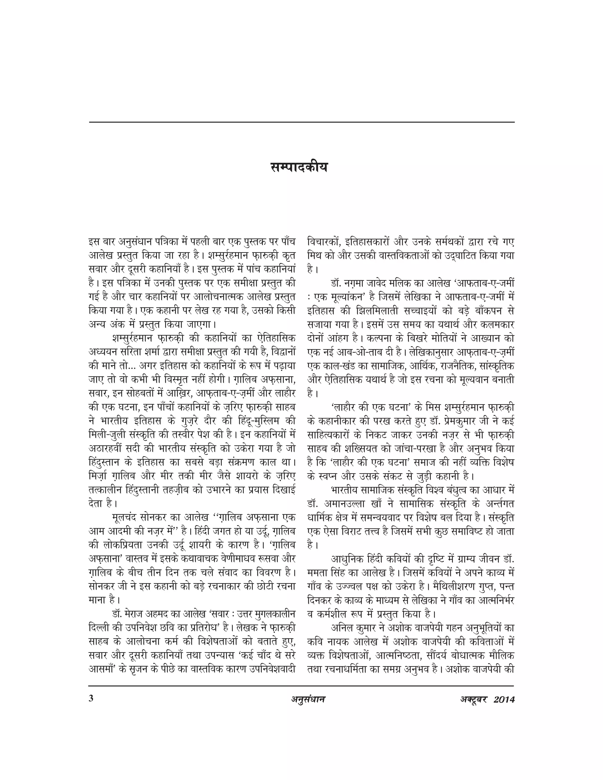 vuqla/kku vDVwcj 20143
lEikndh;
bl ckj vuqla/kku if=kdk esa igyh ckj ,d iqLrd ij ik¡p
vkys[k izLrqr fd;k tk jgk gSA 'kElqjZgeku Q+k#d+h d`r
lokj vkSj nwljh dgkfu;k¡ gSA bl iqLrd esa ikap dgkfu;ka
gSA bl if=kdk esa mudh iqLrd ij ,d leh{kk izLrqr dh
xbZ gS vkSj pkj dgkfu;ksa ij vkykspukRed vkys[k izLrqr
fd;k x;k gSA ,d dgkuh ij ys[k jg x;k gS] mldks fdlh
vU; vad esa izLrqr fd;k tk,xkA
'kElqjZgeku Q+k#d+h dh dgkfu;ksa dk ,sfrgkfld
v/;;u lfjrk 'kekZ }kjk leh{kk izLrqr dh x;h gS] fo}kuksa
dh ekus rks--- vxj bfrgkl dks dgkfu;ksa ds :i esa i<+k;k
tk, rks oks dHkh Hkh foLe`r ugha gksxhA x+kfyc vQ+lkuk]
lokj] bu lksgcrksa esa vkf[+kj] vkQ+rkc&,&t+eha vkSj ykgkSj
dh ,d ?kVuk] bu ik¡pksa dgkfu;ksa ds t+fj, Q+k#d+h lkgc
us Hkkjrh; bfrgkl ds xqt+js nkSj dh fganw&eqfLye dh
feyh&tqyh laLd`fr dh rLohj is'k dh gSA bu dgkfu;ksa esa
vBkjgoha lnh dh Hkkjrh; laLd`fr dks mdsjk x;k gS tks
fganqLrku ds bfrgkl dk lcls cM+k laØe.k dky FkkA
fet+kZ x+kfyc vkSj ehj rdh ehj tSls 'kk;jks ds t+fj,
rRdkyhu fganqLrkuh rgt+hc dks mHkkjus dk iz;kl fn[kkbZ
nsrk gSA
ewypan lksudj dk vkys[k ^^x+kfyc vQ+lkuk ,d
vke vkneh dh ut+j esa** gSA fganh txr gks ;k mnwZ] x+kfyc
dh yksdfiz;rk mudh mnwZ 'kk;jh ds dkj.k gSA ^x+kfyc
vQ+lkuk* okLro esa blds dFkkokpd os.khek/ko :lok vkSj
x+kfyc ds chp rhu fnu rd pys laokn dk fooj.k gSA
lksudj th us bl dgkuh dks cM+s jpukdkj dh NksVh jpuk
ekuk gSA
MkW- esjkt vgen dk vkys[k ^lokj % mÙkj eqxydkyhu
fnYyh dh mifuos'k Nfo dk izfrjks/k* gSA ys[kd us Q+k#d+h
lkgc ds vkykspuk deZ dh fo'ks"krkvksa dks crkrs gq,]
lokj vkSj nwljh dgkfu;k¡ rFkk miU;kl ^dbZ pk¡n Fks ljs
vklek¡* ds l`tu ds ihNs dk okLrfod dkj.k mifuos'koknh
fopkjdksa] bfrgkldkjksa vkSj muds leZFkdksa }kjk jps x,
feFk dks vkSj mldh okLrfodrkvksa dks mn~?kkfVr fd;k x;k
gSA
MkW- ux+ek tkosn efyd dk vkys[k ^vkQrkc&,&teha
% ,d ewY;kadu* gS ftlesa ysf[kdk us vkQrkc&,&teha esa
bfrgkl dh f>yfeykrh lPpkb;ksa dks cM+s ck¡diu ls
ltk;k x;k gSA blesa ml le; dk ;FkkFkZ vkSj dyedkj
nksuksa vkagx gSA dYiuk ds fc[kjs eksfr;ksa us vk[;ku dks
,d ubZ vkc&vks&rkc nh gSA ysf[kdkuqlkj vkQ+rkc&,&t+eha
,d dky&[kaM dk lkekftd] vkfFkZd] jktuSfrd] lkaLd`frd
vkSj ,sfrgkfld ;FkkFkZ gS tks bl jpuk dks ewY;oku cukrh
gSA
^ykgkSj dh ,d ?kVuk* ds fel 'kElqjZgeku Q+k#d+h
ds dgkuhdkj dh ij[k djrs gq, MkW- izsedqekj th us dbZ
lkfgR;dkjksa ds fudV tkdj mudh ut+j ls Hkh Q+k#d+h
lkgc dh 'kf[l;r dks tkapk&ij[kk gS vkSj vuqHko fd;k
gS fd ^ykgkSj dh ,d ?kVuk* lekt dh ugha O;fä fo'ks"k
ds LoIu vkSj mlds ladV ls tqM+h dgkuh gSA
Hkkjrh; lkekftd laLd`fr fo'o ca/kqRo dk vk/kkj esa
MkW- vekumYyk [kk¡ us lkekfld laLd`fr ds vUrZxr
/kkfeZd {ks=k esa leUo;okn ij fo'ks"k cy fn;k gSA laLd`fr
,d ,slk fojkV rÙo gS ftlesa lHkh dqN lekfo"V gks tkrk
gSA
vk/kqfud fganh dfo;ksa dh n`f"V esa xzkE; thou MkW-
eerk flag dk vkys[k gSA ftlesa dfo;ksa us vius dkO; esa
xk¡o ds mTToy i{k dks mdsjk gSA eSfFkyh'kj.k xqIr] iUr
fnudj ds dkO; ds ek/;e ls ysf[kdk us xk¡o dk vkRefuHkZj
o deZ'khy :i esa izLrqr fd;k gSA
vfuy dqekj us v'kksd oktis;h xgu vuqHkwfr;ksa dk
dfo uk;d vkys[k esa v'kksd oktis;h dh dforkvksa esa
O;ä fo'ks"krkvksa] vkRefu"Brk] lkSan;Z cks/kkRed ekSfyd
rFkk jpuk/kfeZrk dk lexz vuqHko gSA v'kksd oktis;h dh
 