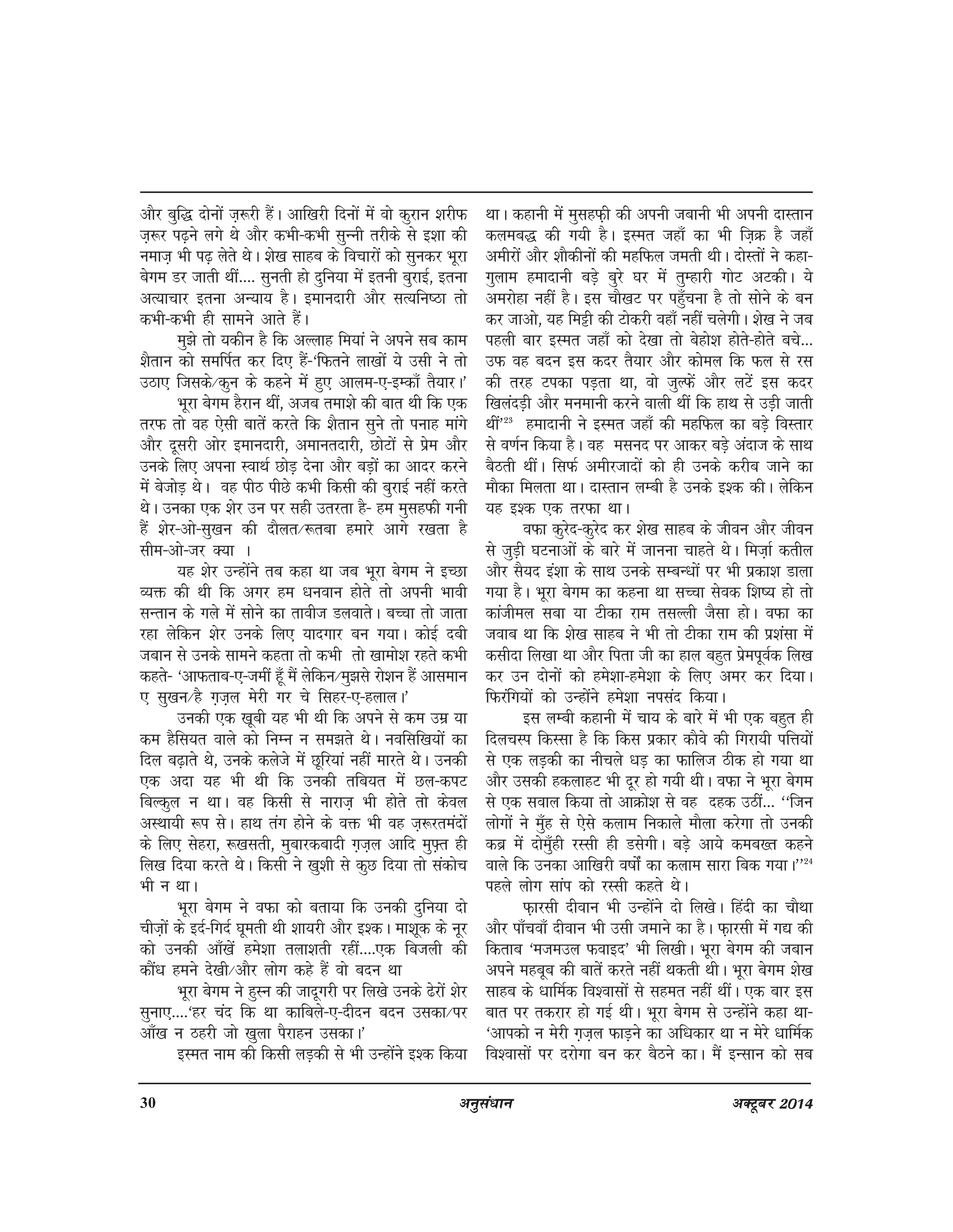 30 vuqla/kku vDVwcj 2014
vkSj cqf) nksuksa t+:jh gSaA vkf[kjh fnuksa esa oks dqjku 'kjhQ
t+:j i<+us yxs Fks vkSj dHkh&dHkh lqUuh rjhds ls b'kk dh
uekt+ Hkh i<+ ysrs FksA 'ks[k lkgc ds fopkjksa dks lqudj Hkwjk
csxe Mj tkrh Fkha---- lqurh gks nqfu;k esa bruh cqjkbZ] bruk
vR;kpkj bruk vU;k; gSA bekunkjh vkSj lR;fu"Bk rks
dHkh&dHkh gh lkeus vkrs gSaA
eq>s rks ;dhu gS fd vYykg fe;ka us vius lc dke
'kSrku dks lefiZr dj fn, gSa&^fQrus yk[kksa ;s mlh us rks
mBk, ftlds@dqu ds dgus esa gq, vkye&,&bEdk¡ rS;kjA*
Hkwjk csxe gSjku Fkha] vtc rek'ks dh ckr Fkh fd ,d
rjQ rks og ,slh ckrsa djrs fd 'kSrku lqus rks iukg ekaxs
vkSj nwljh vksj bekunkjh] vekurnkjh] NksVksa ls izse vkSj
muds fy, viuk LokFkZ NksM+ nsuk vkSj cM+ksa dk vknj djus
esa cstksM+ FksA og ihB ihNs dHkh fdlh dh cqjkbZ ugha djrs
FksA mudk ,d 'ksj mu ij lgh mrjrk gS& ge eqlgQh xuh
gSa 'ksj&vks&lq[ku dh nkSyr@:rck gekjs vkxs j[krk gS
lhe&vks&tj D;k A
;g 'ksj mUgksaus rc dgk Fkk tc Hkwjk csxe us bPNk
O;ä dh Fkh fd vxj ge /kuoku gksrs rks viuh Hkkoh
lUrku ds xys esa lksus dk rkoht MyokrsA cPpk rks tkrk
jgk ysfdu 'ksj muds fy, ;knxkj cu x;kA dksbZ nch
tcku ls muds lkeus dgrk rks dHkh rks [kkeks'k jgrs dHkh
dgrs& ^vkQrkc&,&teha gw¡ eSa ysfdu@eq>ls jks'ku gSa vkleku
, lq[ku@gS x+t+y esjh xj ps flgj&,&gykyA*
mudh ,d [kwch ;g Hkh Fkh fd vius ls de mez ;k
de gSfl;r okys dks fuEu u le>rs FksA uoflf[k;ksa dk
fny c<+krs Fks] muds dysts esa Nwfj;ka ugha ekjrs FksA mudh
,d vnk ;g Hkh Fkh fd mudh rfc;r esa Ny&diV
fcYdqy u FkkA og fdlh ls ukjkt+ Hkh gksrs rks dsoy
vLFkk;h :i lsA gkFk rax gksus ds oä Hkh og t+:jreanksa
ds fy, lsgjk] :[klrh] eqckjdcknh x+t+y vkfn eq¶+r gh
fy[k fn;k djrs FksA fdlh us [kq'kh ls dqN fn;k rks ladksp
Hkh u FkkA
Hkwjk csxe us oQk dks crk;k fd mudh nqfu;k nks
pht+ksa ds bnZ&fxnZ ?kwerh Fkh 'kk;jh vkSj b'dA ek'kwd ds uwj
dks mudh vk¡[ksa ges'kk ryk'krh jgha----,d fctyh dh
dkSa/k geus ns[kh@vkSj yksx dgs gSa oks cnu Fkk
Hkwjk csxe us gqLu dh tknwxjh ij fy[ks muds <sjksa 'ksj
lquk,----^gj pan fd Fkk dkfcys&,&nhnu cnu mldk@ij
vk¡[k u Bgjh tks [kqyk iSjkgu mldkA*
bLer uke dh fdlh yM+dh ls Hkh mUgksaus b'd fd;k
FkkA dgkuh esa eqlgQ+h dh viuh tckuh Hkh viuh nkLrku
dyec) dh x;h gSA bLer tgk¡ dk Hkh ft+Ø gS tgk¡
vehjksa vkSj 'kkSdhuksa dh egfQy terh FkhA nksLrksa us dgk&
xqyke geknkuh cM+s cqjs ?kj esa rqEgkjh xksV vVdhA ;s
vejksgk ugha gSA bl pkS[kV ij ig¡qpuk gS rks lksus ds cu
dj tkvks] ;g feêh dh Vksdjh ogk¡ ugha pysxhA 'ks[k us tc
igyh ckj bLer tgk¡ dks ns[kk rks csgks'k gksrs&gksrs cps---
mQ og cnu bl dnj rS;kj vkSj dksey fd Qy ls jl
dh rjg Vidk iM+rk Fkk] oks tqYQsa vkSj yVsa bl dnj
f[kyanM+h vkSj euekuh djus okyh Fkha fd gkFk ls mM+h tkrh
Fkha*23
geknkuh us bLer tgk¡ dh egfQy dk cM+s foLrkj
ls o.kZu fd;k gSA og elun ij vkdj cM+s vankt ds lkFk
cSBrh FkhaA flQZ vehjtknksa dks gh muds djhc tkus dk
ekSdk feyrk FkkA nkLrku yEch gS muds b'd dhA ysfdu
;g b'd ,d rjQk FkkA
oQk dqjsn&dqjsn dj 'ks[k lkgc ds thou vkSj thou
ls tqM+h ?kVukvksa ds ckjs esa tkuuk pkgrs FksA fet+kZ drhy
vkSj lS;n ba'kk ds lkFk muds lEcU/kksa ij Hkh izdk'k Mkyk
x;k gSA Hkwjk csxe dk dguk Fkk lPpk lsod f'k"; gks rks
dkathey lck ;k Vhdk jke rlYyh tSlk gksA oQk dk
tokc Fkk fd 'ks[k lkgc us Hkh rks Vhdk jke dh iz'kalk esa
dlhnk fy[kk Fkk vkSj firk th dk gky cgqr izseiwoZd fy[k
dj mu nksuksa dks ges'kk&ges'kk ds fy, vej dj fn;kA
fQjafx;ksa dks mUgksaus ges'kk uilan fd;kA
bl yEch dgkuh esa pk; ds ckjs esa Hkh ,d cgqr gh
fnypLi fdLlk gS fd fdl izdkj dkSos dh fxjk;h ifÙk;ksa
ls ,d yM+dh dk uhpys /kM+ dk Qkfyt Bhd gks x;k Fkk
vkSj mldh gdykgV Hkh nwj gks x;h FkhA oQk us Hkwjk csxe
ls ,d loky fd;k rks vkØks'k ls og ngd mBha--- ^^ftu
yksxksa us eq¡g ls ,sls dyke fudkys ekSyk djsxk rks mudh
dcz esa nkseq¡gh jLlh gh MlsxhA cM+s vk;s dec[r dgus
okys fd mudk vkf[kjh o"kksaZ dk dyke lkjk fcd x;kA**24
igys yksx lkai dks jLlh dgrs FksA
Q+kjlh nhoku Hkh mUgksaus nks fy[ksA fganh dk pkSFkk
vkSj ik¡pok¡ nhoku Hkh mlh tekus dk gSA Q+kjlh esa x| dh
fdrkc ^etemy Qokbn* Hkh fy[khA Hkwjk csxe dh tcku
vius egcwc dh ckrsa djrs ugha Fkdrh FkhA Hkwjk csxe 'ks[k
lkgc ds /kkfeZd fo'oklksa ls lger ugha FkhaA ,d ckj bl
ckr ij rdjkj gks xbZ FkhA Hkwjk csxe ls mUgksaus dgk Fkk&
^vkidks u esjh x+t+y QkM+us dk vf/kdkj Fkk u esjs /kkfeZd
fo'oklksa ij njksxk cu dj cSBus dkA eSa bUlku dks lc
 