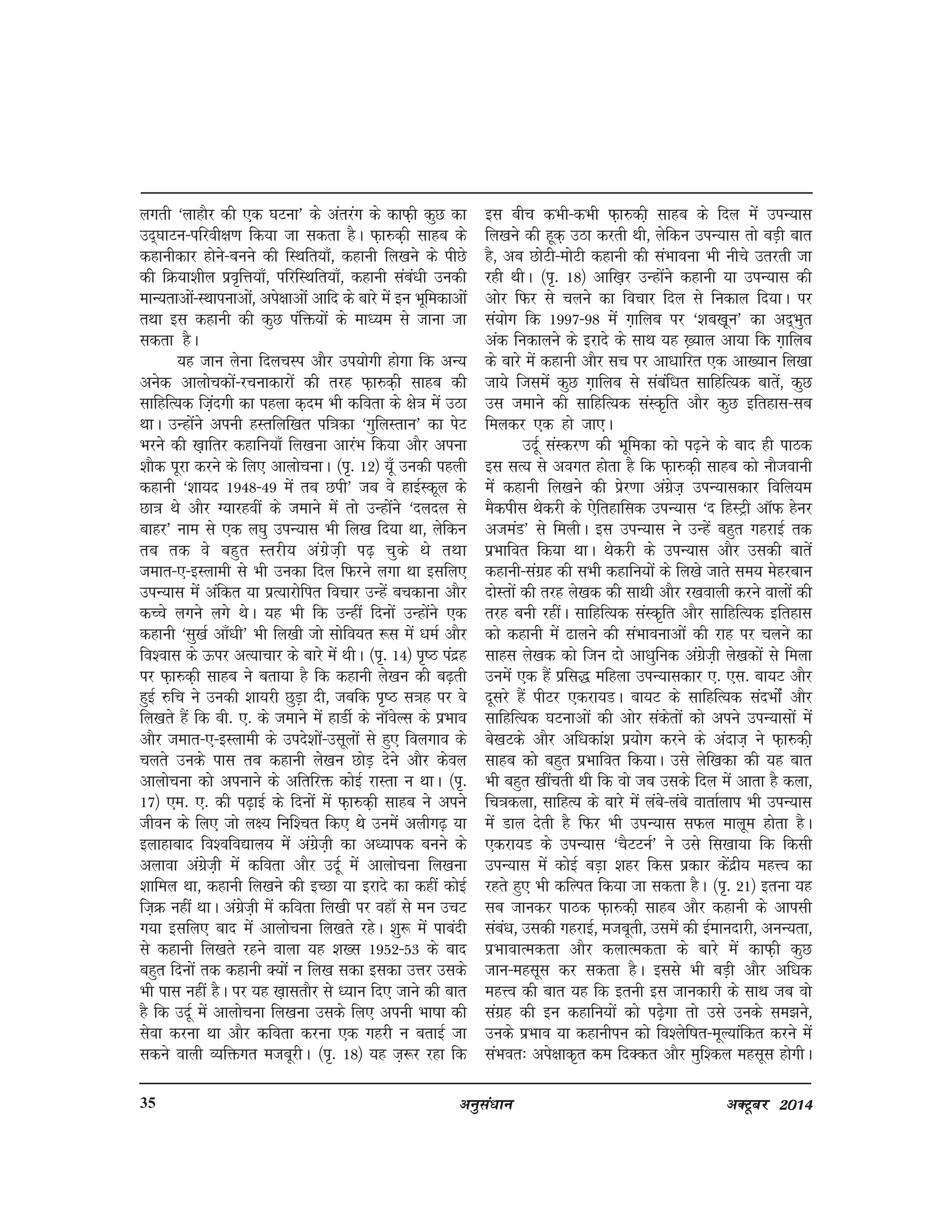 vuqla/kku vDVwcj 201435
yxrh ^ykgkSj dh ,d ?kVuk* ds varjax ds dkQ+h dqN dk
mn~?kkVu&ifjoh{k.k fd;k tk ldrk gSA Q+k#d+h lkgc ds
dgkuhdkj gksus&cuus dh fLFkfr;k¡] dgkuh fy[kus ds ihNs
dh fØ;k'khy izo`fÙk;k¡] ifjfLFkfr;k¡] dgkuh laca/kh mudh
ekU;rkvksa&LFkkiukvksa] vis{kkvksa vkfn ds ckjs esa bu Hkwfedkvksa
rFkk bl dgkuh dh dqN iafä;ksa ds ek/;e ls tkuk tk
ldrk gSA
;g tku ysuk fnypLi vkSj mi;ksxh gksxk fd vU;
vusd vkykspdksa&jpukdkjksa dh rjg Q+k#d+h lkgc dh
lkfgfR;d fta+nxh dk igyk d+ne Hkh dfork ds {ks=k esa mBk
FkkA mUgksaus viuh gLrfyf[kr if=kdk ^xqfyLrku* dk isV
Hkjus dh [k+kfrj dgkfu;k¡ fy[kuk vkjaHk fd;k vkSj viuk
'kkSd iwjk djus ds fy, vkykspukA ¼i`- 12½ ;w¡ mudh igyh
dgkuh ^'kk;n 1948&49 esa rc Nih* tc os gkbZLdwy ds
Nk=k Fks vkSj X;kjgoha ds tekus esa rks mUgksaus ^nyny ls
ckgj* uke ls ,d y?kq miU;kl Hkh fy[k fn;k Fkk] ysfdu
rc rd os cgqr Lrjh; vaxzst+h i<+ pqds Fks rFkk
tekr&,&bLykeh ls Hkh mudk fny fQjus yxk Fkk blfy,
miU;kl esa vafdr ;k izR;kjksfir fopkj mUgsa cpdkuk vkSj
dPps yxus yxs FksA ;g Hkh fd mUgha fnuksa mUgksaus ,d
dgkuh ^lq[kZ vk¡/kh* Hkh fy[kh tks lksfo;r :l esa /keZ vkSj
fo'okl ds Åij vR;kpkj ds ckjs esa FkhA ¼i`- 14½ i`"B ianzg
ij Q+k#d+h lkgc us crk;k gS fd dgkuh ys[ku dh c<+rh
gqbZ #fp us mudh 'kk;jh NqM+k nh] tcfd i`"B l=kg ij os
fy[krs gSa fd ch- ,- ds tekus esa gkMhZ ds ukWosYl ds izHkko
vkSj tekr&,&bLykeh ds mins'kksa&mlwyksa ls gq, foyxko ds
pyrs muds ikl rc dgkuh ys[ku NksM+ nsus vkSj dsoy
vkykspuk dks viukus ds vfrfjä dksbZ jkLrk u FkkA ¼i`-
17½ ,e- ,- dh i<+kbZ ds fnuksa esa Q+k#d+h lkgc us vius
thou ds fy, tks y{; fuf'pr fd, Fks muesa vyhx<+ ;k
bykgkckn fo'ofo|ky; esa vaxzst+h dk v/;kid cuus ds
vykok vaxzst+h esa dfork vkSj mnwZ esa vkykspuk fy[kuk
'kkfey Fkk] dgkuh fy[kus dh bPNk ;k bjkns dk dgha dksbZ
ft+Ø ugha FkkA vaxzst+h esa dfork fy[kh ij ogk¡ ls eu mpV
x;k blfy, ckn esa vkykspuk fy[krs jgsA 'kq: esa ikcanh
ls dgkuh fy[krs jgus okyk ;g 'k[l 1952&53 ds ckn
cgqr fnuksa rd dgkuh D;ksa u fy[k ldk bldk mÙkj mlds
Hkh ikl ugha gSA ij ;g [k+klrkSj ls /;ku fn, tkus dh ckr
gS fd mnwZ esa vkykspuk fy[kuk mlds fy, viuh Hkk"kk dh
lsok djuk Fkk vkSj dfork djuk ,d xgjh u crkbZ tk
ldus okyh O;fäxr etcwjhA ¼i`- 18½ ;g t+:j jgk fd
bl chp dHkh&dHkh Q+k#dh+ lkgc ds fny esa miU;kl
fy[kus dh gwd+ mBk djrh Fkh] ysfdu miU;kl rks cM+h ckr
gS] vc NksVh&eksVh dgkuh dh laHkkouk Hkh uhps mrjrh tk
jgh FkhA ¼i`- 18½ vkf[k+j mUgksaus dgkuh ;k miU;kl dh
vksj fQj ls pyus dk fopkj fny ls fudky fn;kA ij
la;ksx fd 1997&98 esa x+kfyc ij ^'kc[k+wu* dk vn~Hkqr
vad fudkyus ds bjkns ds lkFk ;g [+;ky vk;k fd x+kfyc
ds ckjs esa dgkuh vkSj lp ij vk/kkfjr ,d vk[;ku fy[kk
tk;s ftlesa dqN x+kfyc ls lacaf/kr lkfgfR;d ckrsa] dqN
ml tekus dh lkfgfR;d laLd`fr vkSj dqN bfrgkl&lc
feydj ,d gks tk,A
mnwZ laLdj.k dh Hkwfedk dks i<+us ds ckn gh ikBd
bl lR; ls voxr gksrk gS fd Q+k#d+h lkgc dks ukStokuh
esa dgkuh fy[kus dh izsj.kk vaxzst+ miU;kldkj fofy;e
eSdihl Fksdjh ds ,sfrgkfld miU;kl ^n fgLVªh vkWQ gsuj
vteaM* ls feyhA bl miU;kl us mUgsa cgqr xgjkbZ rd
izHkkfor fd;k FkkA Fksdjh ds miU;kl vkSj mldh ckrsa
dgkuh&laxzg dh lHkh dgkfu;ksa ds fy[ks tkrs le; esgjcku
nksLrksa dh rjg ys[kd dh lkFkh vkSj j[kokyh djus okyksa dh
rjg cuh jghaA lkfgfR;d laLd`fr vkSj lkfgfR;d bfrgkl
dks dgkuh esa <kyus dh laHkkoukvksa dh jkg ij pyus dk
lkgl ys[kd dks ftu nks vk/kqfud vaxzst+h ys[kdksa ls feyk
muesa ,d gSa izfl) efgyk miU;kldkj ,- ,l- ck;V vkSj
nwljs gSa ihVj ,djk;MA ck;V ds lkfgfR;d lanHkksZa vkSj
lkfgfR;d ?kVukvksa dh vksj ladsrksa dks vius miU;klksa esa
cs[kVds vkSj vf/kdka'k iz;ksx djus ds vankt+ us Q+k#dh+
lkgc dks cgqr izHkkfor fd;kA mls ysf[kdk dh ;g ckr
Hkh cgqr [khaprh Fkh fd oks tc mlds fny esa vkrk gS dyk]
fp=kdyk] lkfgR; ds ckjs esa yacs&yacs okrkZyki Hkh miU;kl
esa Mky nsrh gS fQj Hkh miU;kl lQy ekywe gksrk gSA
,djk;M ds miU;kl ^pSVVuZ* us mls fl[kk;k fd fdlh
miU;kl esa dksbZ cM+k 'kgj fdl izdkj dsanzh; egÙo dk
jgrs gq, Hkh dfYir fd;k tk ldrk gSA ¼i`- 21½ bruk ;g
lc tkudj ikBd Q+k#dh+ lkgc vkSj dgkuh ds vkilh
laca/k] mldh xgjkbZ] etcwrh] mlesa dh bZekunkjh] vuU;rk]
izHkkokRedrk vkSj dykRedrk ds ckjs esa dkQ+h dqN
tku&eglwl dj ldrk gSA blls Hkh cM+h vkSj vf/kd
egÙo dh ckr ;g fd bruh bl tkudkjh ds lkFk tc oks
laxzg dh bu dgkfu;ksa dks i<+sxk rks mls muds le>us]
muds izHkko ;k dgkuhiu dks fo'ysf"kr&ewY;kafdr djus esa
laHkor% vis{kkd`r de fnDdr vkSj eqf'dy eglwl gksxhA
 