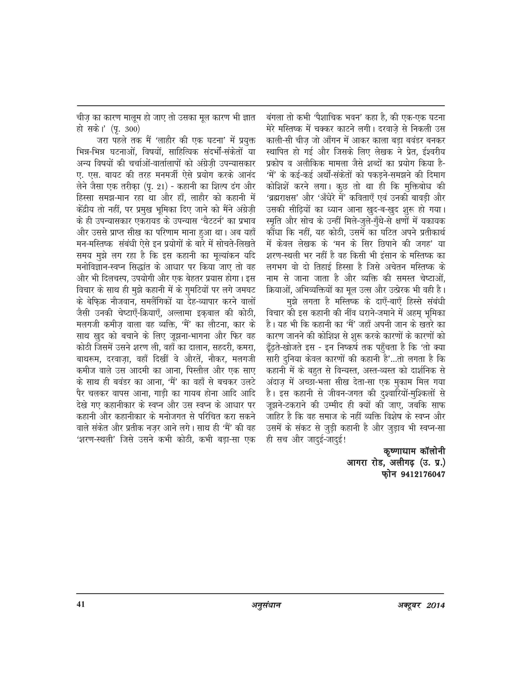 vuqla/kku vDVwcj 201441
pht+ dk dkj.k ekywe gks tk, rks mldk ewy dkj.k Hkh Kkr
gks ldsA* ¼i`- 300½
tjk igys rd eSa ^ykgkSj dh ,d ?kVuk* esa iz;qä
fHké&fHké ?kVukvksa] fo"k;ksa] lkfgfR;d lanHkksZa&ladsrksa ;k
vU; fo"k;ksa dh ppkZvksa&okrkZykiksa dks vaxzst+h miU;kldkj
,- ,l- ck;V dh rjg euethZ ,sls iz;ksx djds vkuan
ysus tSlk ,d rjhd+k ¼i`- 21½ & dgkuh dk f'kYi <ax vkSj
fgLlk le>&eku jgk Fkk vkSj gk¡] ykgkSj dks dgkuh esa
dsanzh; rks ugha] ij izeq[k Hkwfedk fn, tkus dks eSaus vaxzst+h
ds gh miU;kldkj ,djk;M ds miU;kl ^pSVVuZ* dk izHkko
vkSj mlls izkIr lh[k dk ifj.kke ekuk gqvk FkkA vc ;gk¡
eu&efLr"d laca/kh ,sls bu iz;ksxksa ds ckjs esa lksprs&fy[krs
le; eq>s yx jgk gS fd bl dgkuh dk ewY;kadu ;fn
euksfoKku&LoIu fl)kar ds vk/kkj ij fd;k tk, rks og
vkSj Hkh fnypLi] mi;ksxh vkSj ,d csgrj iz;kl gksxkA bl
fopkj ds lkFk gh eq>s dgkuh esa ds xqefV;ksa ij yxs te?kV
ds csfQ+Ø ukStoku] leySafxdksa ;k nsg&O;kikj djus okyksa
tSlh mudh ps"Vk,¡&fØ;k,¡] vYykek bd+cky dh dksBh]
eyxth deht+ okyk og O;fä] ^eSa* dk ykSVuk] dkj ds
lkFk [kqn dks cpkus ds fy, tw>uk&Hkkxuk vkSj fQj og
dksBh ftlesa mlus 'kj.k yh] ogk¡ dk nkyku] lgnjh] dejk]
ckFk:e] njokt+k] ogk¡ fn[kha os vkSjrsa] ukSdj] eyxth
deht okys ml vkneh dk vkuk] fiLrkSy vkSj ,d lk,
ds lkFk gh coaMj dk vkuk] ^eSa* dk ogk¡ ls cpdj myVs
iSj pydj okil vkuk] xkM+h dk xk;c gksuk vkfn vkfn
ns[ks x, dgkuhdkj ds LoIu vkSj ml LoIu ds vk/kkj ij
dgkuh vkSj dgkuhdkj ds eukstxr ls ifjfpr djk ldus
okys ladsr vkSj izrhd ut+j vkus yxsA lkFk gh ^eSa* dh og
^'kj.k&LFkyh* ftls mlus dHkh dksBh] dHkh cM+k&lk ,d
caxyk rks dHkh ^iS'kkfpd Hkou* dgk gS] dh ,d&,d ?kVuk
esjs efLr"d esa pDdj dkVus yxhA njokt+s ls fudyh ml
dkyh&lh pht+ tks vk¡xu esa vkdj dkyk cM+k coaMj cudj
LFkkfir gks xbZ vkSj ftlds fy, ys[kd us izsr] bZ'ojh;
izdksi o vykSfdd ekeyk tSls 'kCnksa dk iz;ksx fd;k gS&
^esa* ds dbZ&dbZ vFkksZa&ladsrksa dks idM+us&le>us dh fnekx
dksf'k'ksa djus yxkA dqN rks Fkk gh fd eqfäcks/k dh
^czãjk{kl* vkSj ^v¡/ksjs esa* dfork,¡ ,oa mudh ckoM+h vkSj
mldh lhf<+;ksa dk /;ku vkuk [kqn&c&[kqn 'kq: gks x;kA
Le`fr vkSj lksp ds mUgha feys&tqys&xq¡Fks&ls {k.kksa esa ;dk;d
dkSa/kk fd ugha] ;g dksBh] mlesa dk ?kfVr vius izrhdkFkZ
esa dsoy ys[kd ds ^eu ds flj fNikus dh txg* ;k
'kj.k&LFkyh Hkj ugha gS og fdlh Hkh balku ds efLr"d dk
yxHkx oks nks frgkbZ fgLlk gS ftls vpsru efLr"d ds
uke ls tkuk tkrk gS vkSj O;fä dh leLr ps"Vkvksa]
fØ;kvksa] vfHkO;fä;ksa dk ewy mRl vkSj mRizsjd Hkh ogh gSA
eq>s yxrk gS efLr"d ds nk,¡&ck,¡ fgLls laca/kh
fopkj dh bl dgkuh dh uhao /kjkus&tekus esa vge~ Hkwfedk
gSA ;g Hkh fd dgkuh dk ^eSa* tgk¡ viuh tku ds [krjs dk
dkj.k tkuus dh dksf'k'k ls 'kq: djds dkj.kksa ds dkj.kksa dks
<w¡<+rs&[kkstrs bl & bu fu"d"kZ rd igq¡prk gS fd ^rks D;k
lkjh nqfu;k dsoy dkj.kksa dh dgkuh gS*---rks yxrk gS fd
dgkuh esa ds cgqr ls foU;Lr] vLr&O;Lr dks nk'kZfud ls
vankt+ esa vPNk&Hkyk lh[k nsrk&lk ,d eqdke fey x;k
gSA bl dgkuh ls thou&txr dh nq'okfj;ksa&eqf'dyksa ls
tw>us&Vdjkus dh mEehn gh D;ksa dh tk,] tcfd lkQ
tkfgj gS fd og lekt ds ugha O;fä fo'ks"k ds LoIu vkSj
mlesa ds ladV ls tqM+h dgkuh gS vkSj tqM+ko Hkh LoIu&lk
gh lp vkSj tknqbZ&tknqbZ!
d`".kk/kke dkWyksuhd`".kk/kke dkWyksuhd`".kk/kke dkWyksuhd`".kk/kke dkWyksuhd`".kk/kke dkWyksuh
vkxjk jksM] vyhx<+ ¼m- iz-½vkxjk jksM] vyhx<+ ¼m- iz-½vkxjk jksM] vyhx<+ ¼m- iz-½vkxjk jksM] vyhx<+ ¼m- iz-½vkxjk jksM] vyhx<+ ¼m- iz-½
Q+ksu 9412176047Q+ksu 9412176047Q+ksu 9412176047Q+ksu 9412176047Q+ksu 9412176047
 