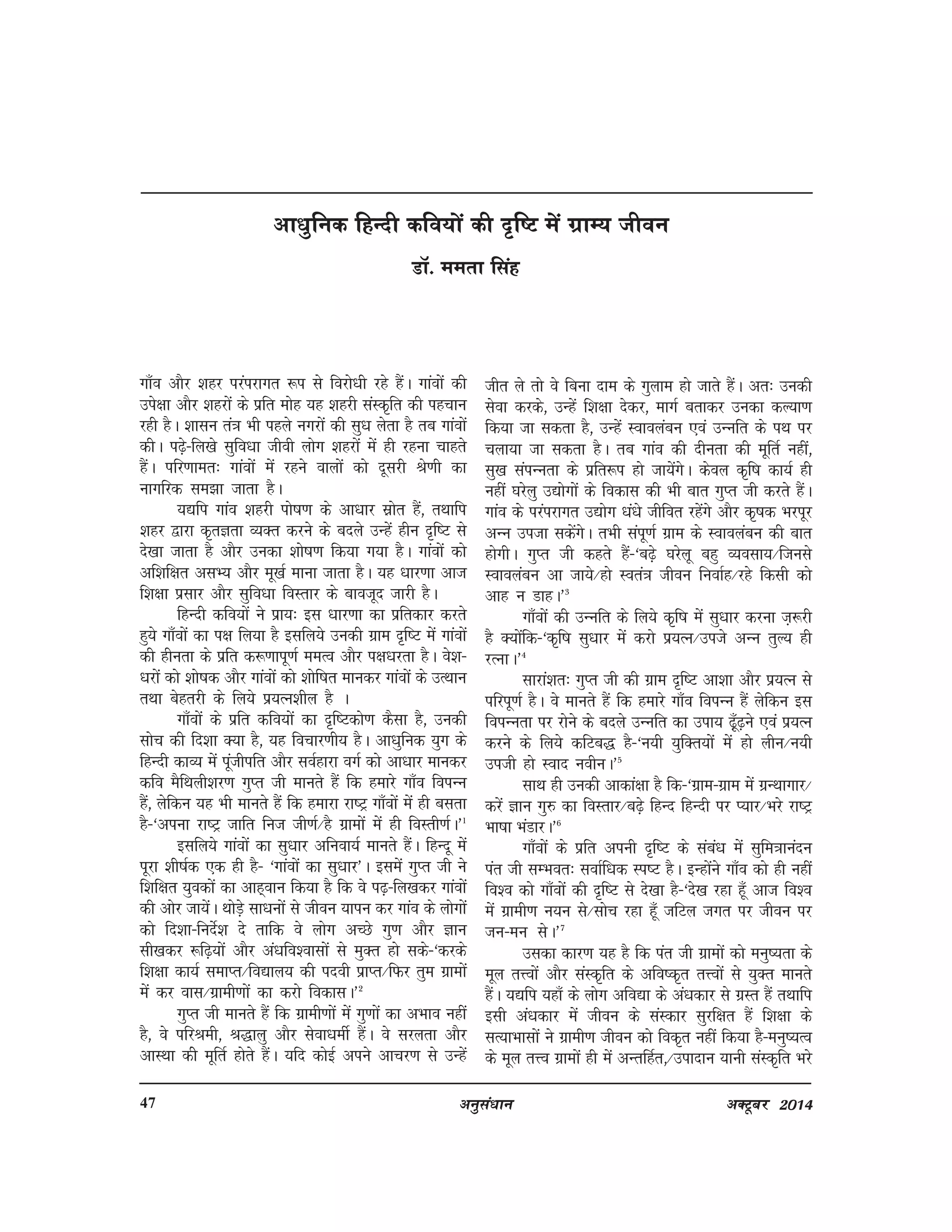 vuqla/kku vDVwcj 201447
xk¡o vkSj 'kgj ijaijkxr :i ls fojks/kh jgs gSaA xkaoksa dh
mis{kk vkSj 'kgjksa ds izfr eksg ;g 'kgjh laLd`fr dh igpku
jgh gSA 'kklu ra=k Hkh igys uxjksa dh lq/k ysrk gS rc xkaoksa
dhA i<+s&fy[ks lqfo/kk thoh yksx 'kgjksa esa gh jguk pkgrs
gSaA ifj.kker% xkaoksa esa jgus okyksa dks nwljh Js.kh dk
ukxfjd le>k tkrk gSA
;|fi xkao 'kgjh iks"k.k ds vk/kkj lzksr gSa] rFkkfi
'kgj }kjk d`rKrk O;Dr djus ds cnys mUgsa ghu n`f"V ls
ns[kk tkrk gS vkSj mudk 'kks"k.k fd;k x;k gSA xkaoksa dks
vf'kf{kr vlH; vkSj ew[kZ ekuk tkrk gSA ;g /kkj.kk vkt
f'k{kk izlkj vkSj lqfo/kk foLrkj ds ckotwn tkjh gSA
fgUnh dfo;ksa us izk;% bl /kkj.kk dk izfrdkj djrs
gq;s xk¡oksa dk i{k fy;k gS blfy;s mudh xzke n`f"V esa xkaoksa
dh ghurk ds izfr d:.kkiw.kZ eeRo vkSj i{k/kjrk gSA os'k&
/kjksa dks 'kks"kd vkSj xkaoksa dks 'kksf"kr ekudj xkaoksa ds mRFkku
rFkk csgrjh ds fy;s iz;Ru'khy gS A
xk¡oksa ds izfr dfo;ksa dk n`f"Vdks.k dSlk gS] mudh
lksp dh fn'kk D;k gS] ;g fopkj.kh; gSA vk/kqfud ;qx ds
fgUnh dkO; esa iawthifr vkSj loZgkjk oxZ dks vk/kkj ekudj
dfo eSfFkyh'kj.k xqIr th ekurs gSa fd gekjs xk¡o foiUu
gSa] ysfdu ;g Hkh ekurs gSa fd gekjk jk"Vª xk¡oksa esa gh clrk
gS&^viuk jk"Vª tkfr fut th.kZ@gS xzkeksa esa gh foLrh.kZA*1
blfy;s xkaoksa dk lq/kkj vfuok;Z ekurs gSaA fgUnw esa
iwjk 'kh"kZd ,d gh gS& ^xkaoksa dk lq/kkj*A blesa xqIr th us
f'kf{kr ;qodksa dk vkg~oku fd;k gS fd os i<+&fy[kdj xkaoksa
dh vksj tk;saA FkksM+s lk/kuksa ls thou ;kiu dj xkao ds yksxksa
dks fn'kk&funsZ'k ns rkfd os yksx vPNs xq.k vkSj Kku
lh[kdj :f<+;ksa vkSj va/kfo'oklksa ls eqDr gks lds&^djds
f'k{kk dk;Z lekIr@fo|ky; dh inoh izkIr@fQj rqe xzkeksa
esa dj okl@xzkeh.kksa dk djks fodklA*2
xqIr th ekurs gSa fd xzkeh.kkas esa xq.kksa dk vHkko ugha
gS] os ifjJeh] J)kyq vkSj lsok/kehZ gSaA os ljyrk vkSj
vkLFkk dhs ewfrZ gksrs gSaA ;fn dksbZ vius vkpj.k ls mUgsa
vk/kqfud fgUnh dfo;ksa dh n`f"V esa xzkE; thou
MkW- eerk flag
thr ys rks os fcuk nke ds xqyke gks tkrs gSaA vr% mudh
lsok djds] mUgsa f'k{kk nsdj] ekxZ crkdj mudk dY;k.k
fd;k tk ldrk gS] mUgsa Lokoyacu ,oa mUufr ds iFk ij
pyk;k tk ldrk gSA rc xkao dh nhurk dh ewfrZ ugha]
lq[k laiUurk ds izfr:i gks tk;saxsA dsoy d`f"k dk;Z gh
ugha ?kjsyq m|ksxksa ds fodkl dh Hkh ckr xqIr th djrs gSaA
xkao ds ijaijkxr m|ksx /ka/ks thfor jgsaxs vkSj d`"kd Hkjiwj
vUu mitk ldsaxsA rHkh laiw.kZ xzke ds Lokoyacu dh ckr
gksxhA xqIr th dgrs gSa&^c<+s ?kjsyw cgq O;olk;@ftuls
Lokoyacu vk tk;s@gks Lora=k thou fuokZg@jgs fdlh dks
vkg u MkgA*3
xk¡oksa dh mUufr ds fy;s d`f"k esa lq/kkj djuk t+:jh
gS D;ksafd&^d`f"k lq/kkj esa djks iz;Ru@mits vUu rqY; gh
jRukA*4
lkjka'kr% xqIr th dh xzke n`f"V vk'kk vkSj iz;Ru ls
ifjiw.kZ gSA os ekurs gSa fd gekjs xk¡o foiUu gSa ysfdu bl
foiUurk ij jksus ds cnys mUufr dk mik; <¡+w<+us ,oa iz;Ru
djus ds fy;s dfVc) gS&^u;h ;qfDr;ksa esa gks yhu@u;h
mith gks Lokn uohuA*5
lkFk gh mudh vkdka{kk gS fd&^xzke&xzke esa xzUFkkxkj@
djsa Kku xq# dk foLrkj@c<+s fgUn fgUnh ij I;kj@Hkjs jk"Vª
Hkk"kk HkaMkjA*6
xk¡oksa ds izfr viuh n`f"V ds laca/k esa lqfe=kkuanu
iar th lEHkor% lokZf/kd Li"V gSA bUgksaus xk¡o dks gh ugha
fo'o dks xk¡oksa dh n`f"V ls ns[kk gS&^ns[k jgk gw¡ vkt fo'o
esa xzkeh.k u;u ls@lksp jgk gw¡ tfVy txr ij thou ij
tu&eu lsA*7
mldk dkj.k ;g gS fd iar th xzkeksa dks euq";rk ds
ewy rÙoksa vkSj laLd`fr ds vfo"d`r rÙoksa ls ;qDr ekurs
gSaA ;|fi ;gk¡ ds yksx vfo|k ds va/kdkj ls xzLr gSa rFkkfi
blh va/kdkj esa thou ds laLdkj lqjf{kr gSa f'k{kk ds
lR;kHkklksa us xzkeh.k thou dks fod`r ugha fd;k gS&euq";Ro
ds ewy rÙo xzkeksa gh esa vUrfgZr]@miknku ;kuh laLd`fr Hkjs
 