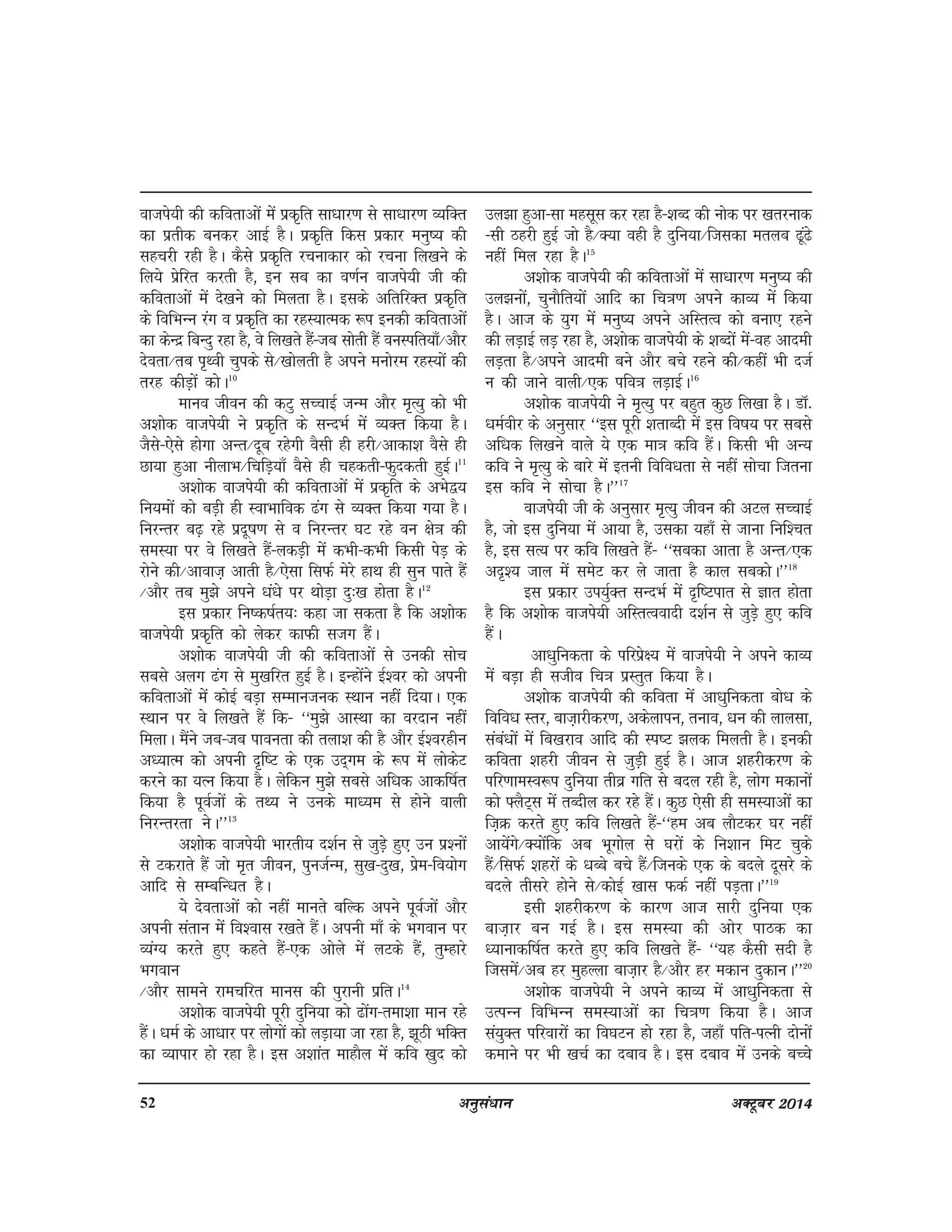 52 vuqla/kku vDVwcj 2014
oktis;h dh dforkvksa esa izd`fr lk/kkj.k ls lk/kkj.k O;fDr
dk izrhd cudj vkbZ gSA izd`fr fdl izdkj euq"; dh
lgpjh jgh gSA dSls izd`fr jpukdkj dks jpuk fy[kus ds
fy;s izsfjr djrh gS] bu lc dk o.kZu oktis;h th dh
dforkvksa esa ns[kus dks feyrk gSA blds vfrfjDr izd`fr
ds fofHkUu jax o izd`fr dk jgL;kRed :i budh dforkvksa
dk dsUnz fcUnq jgk gS] os fy[krs gSa&tc lksrh gSa ouLifr;k¡@vkSj
nsork@rc i`Foh pqids ls@[kksyrh gS vius euksje jgL;ksa dh
rjg dhM+ksa dksA10
ekuo thou dh dVq lPpkbZ tUe vkSj e`R;q dks Hkh
v'kksd oktis;h us izd`fr ds lUnHkZ esa O;Dr fd;k gSA
tSls&,sls gksxk vUr@nwc jgsxh oSlh gh gjh@vkdk'k oSls gh
Nk;k gqvk uhykHk@fpfM+;k¡ oSls gh pgdrh&Qqndrh gqbZA11
v'kksd oktis;h dh dforkvksa esa izd`fr ds vHks};
fu;eksa dks cM+h gh LokHkkfod <ax ls O;Dr fd;k x;k gSA
fujUrj c<+ jgs iznw"k.k ls o fujUrj ?kV jgs ou {ks=k dh
leL;k ij os fy[krs gSa&ydM+h esa dHkh&dHkh fdlh isM+ ds
jksus dh@vkokt+ vkrh gS@,slk flQZ esjs gkFk gh lqu ikrs gSa
@vkSj rc eq>s vius /ka/ks ij FkksM+k nq%[k gksrk gSA12
bl izdkj fu"d"kZr;% dgk tk ldrk gS fd v'kksd
oktis;h izd`fr dks ysdj dkQh ltx gSaA
v'kksd oktis;h th dh dforkvksa ls mudh lksp
lcls vyx <ax ls eq[kfjr gqbZ gSA bUgksaus bZ'oj dks viuh
dforkvksa esa dksbZ cM+k lEekutud LFkku ugha fn;kA ,d
LFkku ij os fy[krs gSa fd& ^^eq>s vkLFkk dk ojnku ugha
feykA eSaus tc&tc ikourk dh ryk'k dh gS vkSj bZ'ojghu
v/;kRe dks viuh n`f"V ds ,d mn~xe ds :i esa yksdsV
djus dk ;Ru fd;k gSA ysfdu eq>s lcls vf/kd vkdf"kZr
fd;k gS iwoZtksa ds rF; us muds ek/;e ls gksus okyh
fujUrjrk usA**13
v'kksd oktis;h Hkkjrh; n'kZu ls tqM+s gq, mu iz'uksa
ls Vdjkrs gSa tks e`r thou] iqutZUe] lq[k&nq[k] izse&fo;ksx
vkfn ls lEcfU/kr gSA
;s nsorkvksa dks ugha ekurs cfYd vius iwoZtksa vkSj
viuh larku eas fo'okl j[krs gSaA viuh ek¡ ds Hkxoku ij
O;aX; djrs gq, dgrs gSa&,d vksys esa yVds gSa] rqEgkjs
Hkxoku
@vkSj lkeus jkepfjr ekul dh iqjkuh izfrA14
v'kksd oktis;h iwjh nqfu;k dks <ksax&rek'kk eku jgs
gSaA /keZ ds vk/kkj ij yksxksa dks yM+k;k tk jgk gS] >wBh HkfDr
dk O;kikj gks jgk gSA bl v'kkar ekgkSy eas dfo [kqn dks
my>k gqvk&lk eglwl dj jgk gS&'kCn dh uksd ij [krjukd
&lh Bgjh gqbZ tks gS@D;k ogh gS nqfu;k@ftldk eryc <wa<s
ugha fey jgk gSA15
v'kksd oktis;h dh dforkvksa eas lk/kkj.k euq"; dh
my>ukas] pqukSfr;ksa vkfn dk fp=k.k vius dkO; esa fd;k
gSA vkt ds ;qx esa euq"; vius vfLrRo dks cuk, jgus
dh yM+kbZ yM+ jgk gS] v'kksd oktis;h ds 'kCnksa esa&og vkneh
yM+rk gS@vius vkneh cus vkSj cps jgus dh@dgha Hkh ntZ
u dh tkus okyh@,d ifo=k yM+kbZA16
v'kksd oktis;h us e`R;q ij cgqr dqN fy[kk gSA MkW-
/keZohj ds vuqlkj ^^bl iwjh 'krkCnh esa bl fo"k; ij lcls
vf/kd fy[kus okys ;s ,d ek=k dfo gSaA fdlh Hkh vU;
dfo us e`R;q ds ckjs esa bruh fofo/krk ls ugha lkspk ftruk
bl dfo us lkspk gSA**17
oktis;h th ds vuqlkj e`R;q thou dh vVy lPpkbZ
gS] tks bl nqfu;k esa vk;k gS] mldk ;gk¡ ls tkuk fuf'pr
gS] bl lR; ij dfo fy[krs gSa& ^^lcdk vkrk gS vUr@,d
vn`'; tky esa lesV dj ys tkrk gS dky lcdksA**18
bl izdkj mi;qZDr lUnHkZ esa n`f"Vikr ls Kkr gksrk
gS fd v'kksd oktis;h vfLrRooknh n'kZu ls tqM+s gq, dfo
gSaA
vk/kqfudrk ds ifjizs{; esa oktis;h us vius dkO;
esa cM+k gh ltho fp=k izLrqr fd;k gSA
v'kksd oktis;h dh dfork esa vk/kqfudrk cks/k ds
fofo/k Lrj] ckt+kjhdj.k] vdsykiu] ruko] /ku dh ykylk]
laca/kksa esa fc[kjko vkfn dh Li"V >yd feyrh gSA budh
dfork 'kgjh thou ls tqM+h gqbZ gSA vkt 'kgjhdj.k ds
ifj.kkeLo:i nqfu;k rhoz xfr ls cny jgh gS] yksx edkuksa
dks ¶ySV~l esa rCnhy dj jgs gSaA dqN ,slh gh leL;kvksa dk
ft+Ø djrs gq, dfo fy[krs gSa&^^ge vc ykSVdj ?kj ugha
vk;saxs@D;ksafd vc Hkwxksy ls ?kjksa ds fu'kku feV pqds
gSa@flQZ 'kgjksa ds /kCcs cps gSa@ftuds ,d ds cnys nwljs ds
cnys rhljs gksus ls@dksbZ [kkl QdZ ugha iM+rkA**19
blh 'kgjhdj.k ds dkj.k vkt lkjh nqfu;k ,d
ckt+kj cu xbZ gSA bl leL;k dh vksj ikBd dk
/;kukdf"kZr djrs gq, dfo fy[krs gSa& ^^;g dSlh lnh gS
ftlesa@vc gj eqgYyk ckt+kj gS@vkSj gj edku nqdkuA**20
v'kksd oktis;h us vius dkO; eas vk/kqfudrk ls
mRiUu fofHkUu leL;kvksa dk fp=k.k fd;k gSA vkt
la;qDr ifjokjksa dk fo?kVu gks jgk gS] tgk¡ ifr&iRuh nksuksa
dekus ij Hkh [kpZ dk ncko gSA bl ncko esa muds cPps
 