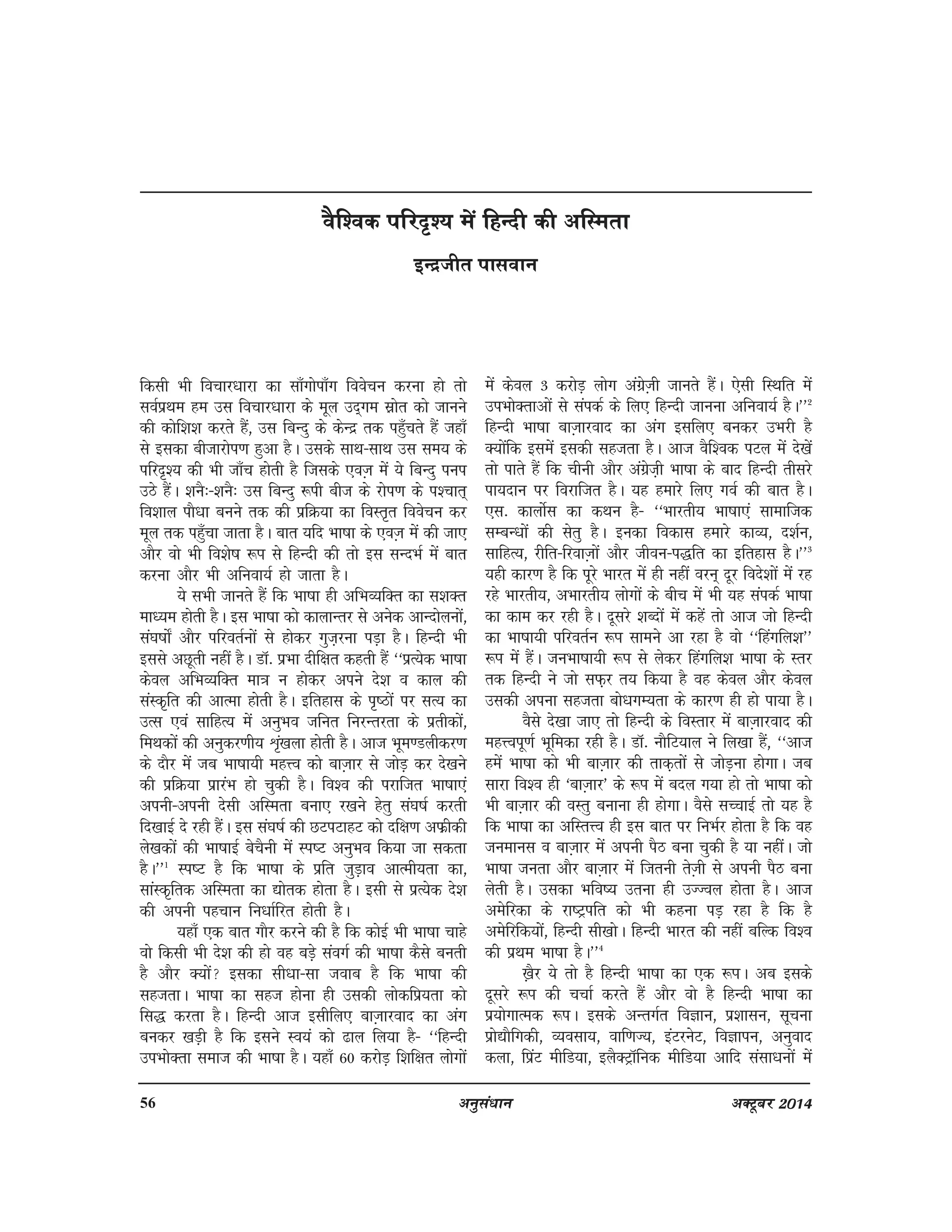 56 vuqla/kku vDVwcj 2014
fdlh Hkh fopkj/kkjk dk lk¡xksik¡x foospu djuk gks rks
loZizFke ge ml fopkj/kkjk ds ewy mn~xe lzksr dks tkuus
dh dksf'k'k djrs gSa] ml fcUnq ds dsUnz rd igq¡prs gSa tgk¡
ls bldk chtkjksi.k gqvk gSA mlds lkFk&lkFk ml le; ds
ifjn`'; dh Hkh tk¡p gksrh gS ftlds ,oT+k esa ;s fcUnq iui
mBs gSaA 'kuS%&'kuS% ml fcUnq :ih cht ds jksi.k ds i'pkr~
fo'kky ikS/kk cuus rd dh izfØ;k dk foLr`r foospu dj
ewy rd igq¡pk tkrk gSA ckr ;fn Hkk"kk ds ,oT+k esa dh tk,
vkSj oks Hkh fo'ks"k :Ik ls fgUnh dh rks bl lUnHkZ esa ckr
djuk vkSj Hkh vfuok;Z gks tkrk gSA
;s lHkh tkurs gSa fd Hkk"kk gh vfHkO;fDr dk l'kDr
ek/;e gksrh gSA bl Hkk"kk dks dkykUrj ls vusd vkUnksyuksa]
la?k"kks± vkSj ifjorZuksa ls gksdj xqt+juk iM+k gSA fgUnh Hkh
blls vNwrh ugha gSA MkW- izHkk nhf{kr dgrh gSa ^^izR;sd Hkk"kk
dsoy vfHkO;fDr ek=k u gksdj vius ns'k o dky dh
laLd`fr dh vkRek gksrh gSA bfrgkl ds i`"Bksa ij lR; dk
mRl ,oa lkfgR; esa vuqHko tfur fujUrjrk ds izrhdksa]
feFkdksa dh vuqdj.kh; Üka`[kyk gksrh gSA vkt Hkwe.Myhdj.k
ds nkSj esa tc Hkk"kk;h egÙo dks ckT+kkj ls tksM+ dj ns[kus
dh izfØ;k izkjaHk gks pqdh gSA fo'o dh ijkftr Hkk"kk,a
viuh&viuh nslh vfLerk cuk, j[kus gsrq la?k"kZ djrh
fn[kkbZ ns jgh gSaA bl la?k"kZ dh NViVkgV dks nf{k.k vQzhdh
ys[kdksa dh Hkk"kkbZ cspSuh esa Li"V vuqHko fd;k tk ldrk
gSA**1
Li"V gS fd Hkk"kk ds izfr tqM+ko vkReh;rk dk]
lkaLd`frd vfLerk dk |ksrd gksrk gSA blh ls izR;sd ns'k
dh viuh igpku fu/kkZfjr gksrh gSA
;gk¡ ,d ckr xkSj djus dh gS fd dksbZ Hkh Hkk"kk pkgs
oks fdlh Hkh ns'k dh gks og cM+s laoxZ dh Hkk"kk dSls curh
gS vkSj D;ksa bldk lh/kk&lk tokc gS fd Hkk"kk dh
lgtrkA Hkk"kk dk lgt gksuk gh mldh yksdfiz;rk dks
fl) djrk gSA fgUnh vkt blhfy, ckT+kkjokn dk vax
cudj [kM+h gS fd blus Lo;a dks <ky fy;k gS& ^^fgUnh
miHkksDrk lekt dh Hkk"kk gSA ;gk¡ 60 djksM+ f'kf{kr yksxksa
esa dsoy 3 djksM+ yksx vaxszT+kh tkurs gSaA ,slh fLFkfr esa
miHkksDrkvksa ls laidZ ds fy, fgUnh tkuuk vfuok;Z gSA**2
fgUnh Hkk"kk ckT+kkjokn dk vax blfy, cudj mHkjh gS
D;ksafd blesa bldh lgtrk gSA vkt oSf'od iVy esa ns[ksa
rks ikrs gSa fd phuh vkSj vaxszt+h Hkk"kk ds ckn fgUnh rhljs
ik;nku ij fojkftr gSA ;g gekjs fy, xoZ dh ckr gSA
,l- dkyksZl dk dFku gS& ^^Hkkjrh; Hkk"kk,a lkekftd
lEcU/kksa dh lsrq gSA budk fodkl gekjs dkO;] n'kZu]
lkfgR;] jhfr&fjokT+kksa vkSj thou&i)fr dk bfrgkl gSA**3
;gh dkj.k gS fd iwjs Hkkjr esa gh ugha oju~ nwj fons'kksa esa jg
jgs Hkkjrh;] vHkkjrh; yksxksa ds chp esa Hkh ;g laidZ Hkk"kk
dk dke dj jgh gSA nwljs 'kCnksa esa dgsa rks vkt tks fgUnh
dk Hkk"kk;h ifjorZu :Ik lkeus vk jgk gS oks ^^fgaxfy'k**
:Ik esa gSaA tuHkk"kk;h :Ik ls ysdj fgaxfy'k Hkk"kk ds Lrj
rd fgUnh us tks lQ+j r; fd;k gS og dsoy vkSj dsoy
mldh viuk lgtrk cks/kxE;rk ds dkj.k gh gks ik;k gSA
oSls ns[kk tk, rks fgUnh ds foLrkj esa ckT+kkjokn dh
egÙoiw.kZ Hkwfedk jgh gSA MkW- ukSfV;ky us fy[kk gSa] ^^vkt
gesa Hkk"kk dks Hkh ckT+kkj dh rkd+rksa ls tksM+uk gksxkA tc
lkjk fo'o gh ^ckT+kkj* ds :Ik esa cny x;k gks rks Hkk"kk dks
Hkh ckT+kkj dh oLrq cukuk gh gksxkA oSls lPpkbZ rks ;g gS
fd Hkk"kk dk vfLrÙo gh bl ckr ij fuHkZj gksrk gS fd og
tuekul o ckT+kkj esa viuh iSB cuk pqdh gS ;k ughaA tks
Hkk"kk turk vkSj ckT+kkj esa ftruh rsT+kh ls viuh iSB cuk
ysrh gSA mldk Hkfo"; mruk gh mTToy gksrk gSA vkt
vesfjdk ds jk"Vªifr dks Hkh dguk iM+ jgk gS fd gS
vesfjfd;kssa] fgUnh lh[kksA fgUnh Hkkjr dh ugha cfYd fo'o
dh izFke Hkk"kk gSA**4
[+kSj ;s rks gS fgUnh Hkk"kk dk ,d :IkA vc blds
nwljs :Ik dh ppkZ djrs gSa vkSj oks gS fgUnh Hkk"kk dk
iz;ksxkRed :iA blds vUrxZr foKku] iz'kklu] lwpuk
izks|kSfxdh] O;olk;] okf.kT;] baVjusV] foKkiu] vuqokn
dyk] fiazV ehfM;k] bySDVªkWfud ehfM;k vkfn lalk/kuksa esa
oSf'od ifjn`'; esa fgUnh dh vfLerk
bUnzthr ikloku
 