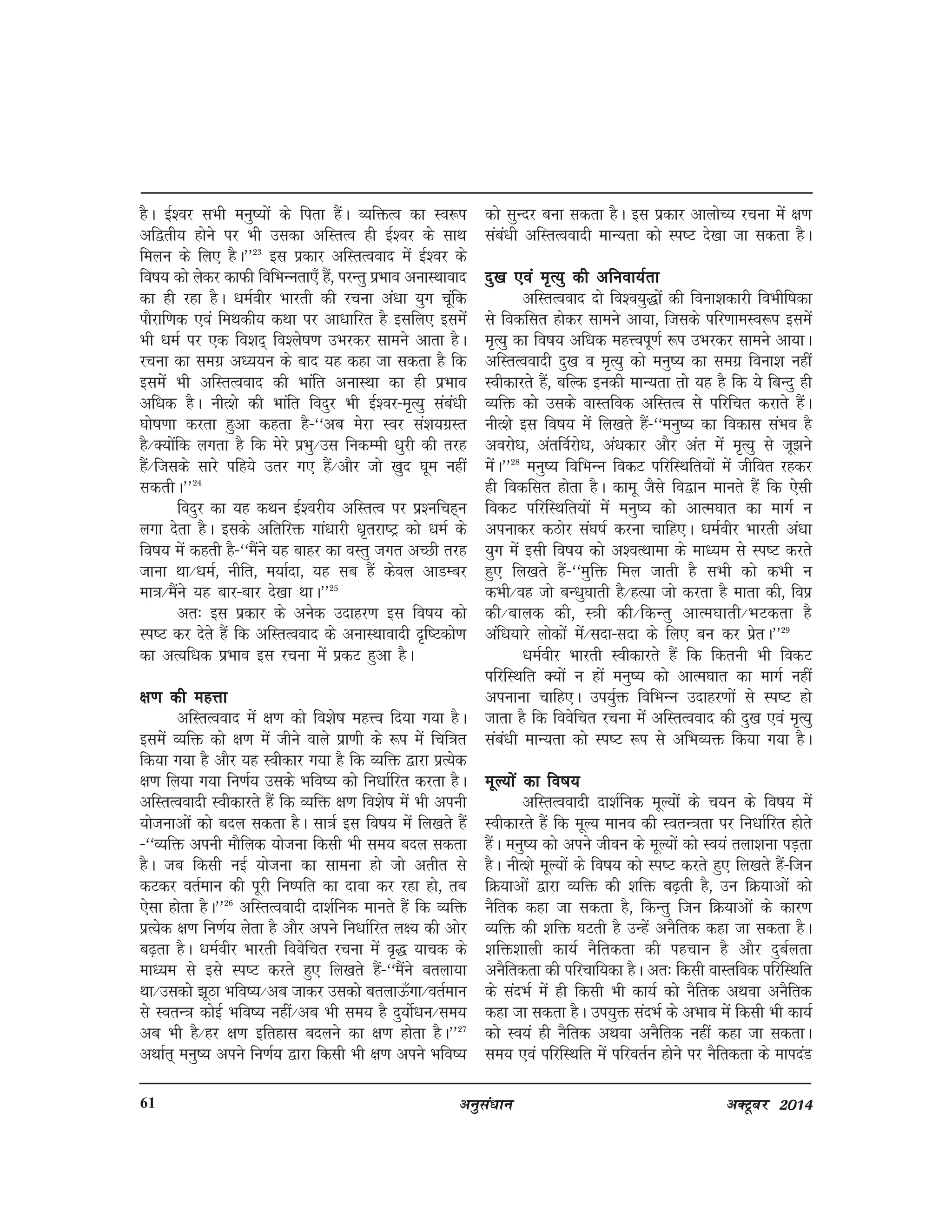 vuqla/kku vDVwcj 201461
gSA bZ'oj lHkh euq";ksa ds firk gSaA O;fäRo dk Lo:i
vf}rh; gksus ij Hkh mldk vfLrRo gh bZ'oj ds lkFk
feyu ds fy, gSA**23
bl izdkj vfLrRookn esa bZ'oj ds
fo"k; dks ysdj dkQh fofHkUurk,¡ gSa] ijUrq izHkko vukLFkkokn
dk gh jgk gSA /keZohj Hkkjrh dh jpuk va/kk ;qx pwafd
ikSjkf.kd ,oa feFkdh; dFkk ij vk/kkfjr gS blfy, blesa
Hkh /keZ ij ,d fo'kn~ fo'ys"k.k mHkjdj lkeus vkrk gSA
jpuk dk lexz v/;;u ds ckn ;g dgk tk ldrk gS fd
bleas Hkh vfLrRookn dh Hkkafr vukLFkk dk gh izHkko
vf/kd gSA uhR'ks dh Hkkafr fonqj Hkh bZ'oj&e`R;q laca/kh
?kks"k.kk djrk gqvk dgrk gS&^^vc esjk Loj la'k;xzLr
gS@D;ksafd yxrk gS fd esjs izHkq@ml fudEeh /kqjh dh rjg
gSa@ftlds lkjs ifg;s mrj x, gSa@vkSj tks [kqn ?kwe ugha
ldrhA**24
fonqj dk ;g dFku bZ'ojh; vfLrRo ij iz'ufpg~u
yxk nsrk gSA blds vfrfjä xka/kkjh /k`rjk"Vª dks /keZ ds
fo"k; esa dgrh gS&^^eSaus ;g ckgj dk oLrq txr vPNh rjg
tkuk Fkk@/keZ] uhfr] e;kZnk] ;g lc gSa dsoy vkMEcj
ek=k@eSaus ;g ckj&ckj ns[kk FkkA**25
vr% bl izdkj ds vusd mnkgj.k bl fo"k; dks
Li"V dj nsrs gSa fd vfLrRookn ds vukLFkkoknh n`f"Vdks.k
dk vR;f/kd izHkko bl jpuk esa izdV gqvk gSA
{k.k dh egÙkk{k.k dh egÙkk{k.k dh egÙkk{k.k dh egÙkk{k.k dh egÙkk
vfLrRookn esa {k.k dks fo'ks"k egÙo fn;k x;k gSA
blesa O;fä dks {k.k esa thus okys izk.kh ds :i esa fpf=kr
fd;k x;k gS vkSj ;g Lohdkj x;k gS fd O;fä }kjk izR;sd
{k.k fy;k x;k fu.kZ; mlds Hkfo"; dks fu/kkZfjr djrk gSA
vfLrRooknh Lohdkjrs gSa fd O;fä {k.k fo'ks"k esa Hkh viuh
;kstukvksa dks cny ldrk gSA lk=kZ bl fo"k; esa fy[krs gSa
&^^O;fä viuh ekSfyd ;kstuk fdlh Hkh le; cny ldrk
gSA tc fdlh ubZ ;kstuk dk lkeuk gks tks vrhr ls
dVdj orZeku dh iwjh fu"ifr dk nkok dj jgk gks] rc
,slk gksrk gSA**26
vfLrRooknh nk'kZfud ekurs gSa fd O;fä
izR;sd {k.k fu.kZ; ysrk gS vkSj vius fu/kkZfjr y{; dh vksj
c<+rk gSA /keZohj Hkkjrh foosfpr jpuk esa o`) ;kpd ds
ek/;e ls bls Li"V djrs gq, fy[krs gSa&^^eSaus cryk;k
Fkk@mldks >wBk Hkfo";@vc tkdj mldks crykÅ¡xk@orZeku
ls LorU=k dksbZ Hkfo"; ugha@vc Hkh le; gS nq;ksZ/ku@le;
vc Hkh gS@gj {k.k bfrgkl cnyus dk {k.k gksrk gSA**27
vFkkZr~ euq"; vius fu.kZ; }kjk fdlh Hkh {k.k vius Hkfo";
dks lqUnj cuk ldrk gSA bl izdkj vkyksP; jpuk esa {k.k
laca/kh vfLrRooknh ekU;rk dks Li"V ns[kk tk ldrk gSA
nq[k ,oa e`R;q dh vfuok;Zrknq[k ,oa e`R;q dh vfuok;Zrknq[k ,oa e`R;q dh vfuok;Zrknq[k ,oa e`R;q dh vfuok;Zrknq[k ,oa e`R;q dh vfuok;Zrk
vfLrRookn nks fo'o;q)ksa dh fouk'kdkjh foHkhf"kdk
ls fodflr gksdj lkeus vk;k] ftlds ifj.kkeLo:i blesa
e`R;q dk fo"k; vf/kd egÙoiw.kZ :i mHkjdj lkeus vk;kA
vfLrRooknh nq[k o e`R;q dks euq"; dk lexz fouk'k ugha
Lohdkjrs gSa] cfYd budh ekU;rk rks ;g gS fd ;s fcUnq gh
O;fä dks mlds okLrfod vfLrRo ls ifjfpr djkrs gSaA
uhR'ks bl fo"k; esa fy[krs gSa&^^euq"; dk fodkl laHko gS
vojks/k] varfoZjks/k] va/kdkj vkSj var esa e`R;q ls tw>us
esaA**28
euq"; fofHkUu fodV ifjfLFkfr;ksa esa thfor jgdj
gh fodflr gksrk gSA dkew tSls fo}ku ekurs gSa fd ,slh
fodV ifjfLFkfr;ksa esa euq"; dks vkRe?kkr dk ekxZ u
viukdj dBksj la?k"kZ djuk pkfg,A /keZohj Hkkjrh va/kk
;qx esa blh fo"k; dks v'oRFkkek ds ek/;e ls Li"V djrs
gq, fy[krs gSa&^^eqfä fey tkrh gS lHkh dks dHkh u
dHkh@og tks cU/kq?kkrh gS@gR;k tks djrk gS ekrk dh] foiz
dh@ckyd dh] L=kh dh@fdUrq vkRe?kkrh@HkVdrk gS
vaf/k;kjs yksdksa esa@lnk&lnk ds fy, cu dj izsrA**29
/keZohj Hkkjrh Lohdkjrs gSa fd fdruh Hkh fodV
ifjfLFkfr D;ksa u gksa euq"; dks vkRe?kkr dk ekxZ ugha
viukuk pkfg,A mi;qZä fofHkUu mnkgj.kksa ls Li"V gks
tkrk gS fd foosfpr jpuk esa vfLrRookn dh nq[k ,oa e`R;q
laca/kh ekU;rk dks Li"V :i ls vfHkO;ä fd;k x;k gSA
ewY;ksa dk fo"k;ewY;ksa dk fo"k;ewY;ksa dk fo"k;ewY;ksa dk fo"k;ewY;ksa dk fo"k;
vfLrRooknh nk'kZfud ewY;ksa ds p;u ds fo"k; esa
Lohdkjrs gSa fd ewY; ekuo dh LorU=krk ij fu/kkZfjr gksrs
gSaA euq"; dks vius thou ds ewY;ksa dks Lo;a ryk'kuk iM+rk
gSA uhR'ks ewY;ksa ds fo"k; dks Li"V djrs gq, fy[krs gSa&ftu
fØ;kvksa }kjk O;fä dh 'kfä c<+rh gS] mu fØ;kvksa dks
uSfrd dgk tk ldrk gS] fdUrq ftu fØ;kvksa ds dkj.k
O;fä dh 'kfä ?kVrh gS mUgsa vuSfrd dgk tk ldrk gSA
'kfä'kkyh dk;Z uSfrdrk dh igpku gS vkSj nqcZyrk
vuSfrdrk dh ifjpkf;dk gSA vr% fdlh okLrfod ifjfLFkfr
ds lanHkZ esa gh fdlh Hkh dk;Z dks uSfrd vFkok vuSfrd
dgk tk ldrk gSA mi;qä lanHkZ ds vHkko esa fdlh Hkh dk;Z
dks Lo;a gh uSfrd vFkok vuSfrd ugha dgk tk ldrkA
le; ,oa ifjfLFkfr esa ifjorZu gksus ij uSfrdrk ds ekinaM
 