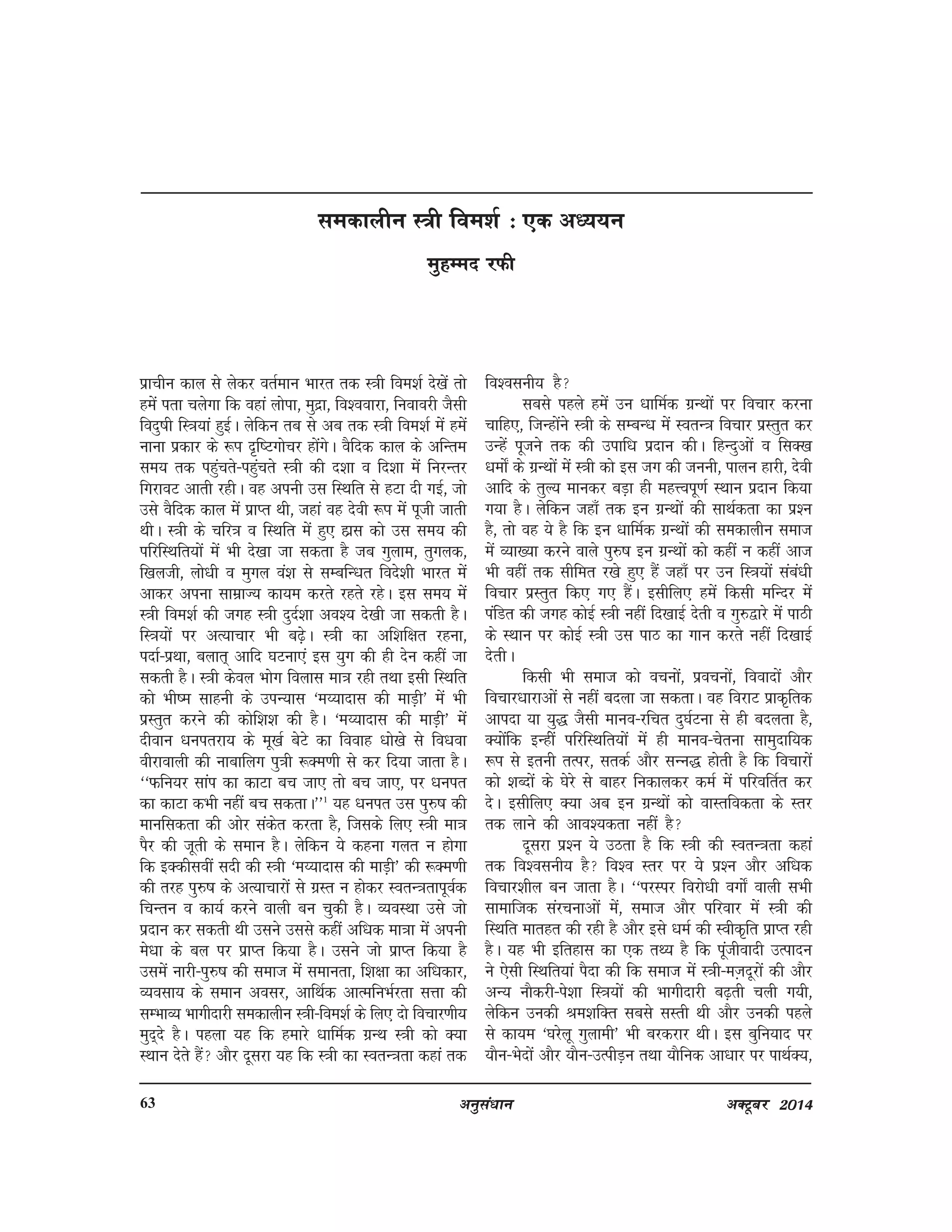 vuqla/kku vDVwcj 201463
izkphu dky ls ysdj orZeku Hkkjr rd L=kh foe'kZ ns[ksa rks
gesa irk pysxk fd ogka yksik] eqnzk] fo'ookjk] fuokojh tSlh
fonq"kh fL=k;ka gqbZA ysfdu rc ls vc rd L=kh foe'kZ esa gesa
ukuk izdkj ds :Ik n`f"Vxkspj gksaxsA oSfnd dky ds vfUre
le; rd igqaprs&igqaprs L=kh dh n'kk o fn'kk esa fujUrj
fxjkoV vkrh jghA og viuh ml fLFkfr ls gVk nh xbZ] tks
mls oSfnd dky esa izkIr Fkh] tgka og nsoh :Ik esa iwth tkrh
FkhA L=kh ds pfj=k o fLFkfr esa gq, gkzl dks ml le; dh
ifjfLFkfr;ksa esa Hkh ns[kk tk ldrk gS tc xqyke] rqxyd]
f[kyth] yks/kh o eqxy oa'k ls lEcfU/kr fons'kh Hkkjr esa
vkdj viuk lkezkT; dk;e djrs jgrs jgsA bl le; esa
L=kh foe'kZ dh txg L=kh nqnZ'kk vo'; ns[kh tk ldrh gSA
fL=k;ksa ij vR;kpkj Hkh c<+sA L=kh dk vf'kf{kr jguk]
inkZ&izFkk] cykr~ vkfn ?kVuk,a bl ;qx dh gh nsu dgha tk
ldrh gSA L=kh dsoy Hkksx foykl ek=k jgh rFkk blh fLFkfr
dks Hkh"e lkguh ds miU;kl ^e¸;knkl dh ekM+h* esa Hkh
izLrqr djus dh dksf'k'k dh gSA ^e¸;knkl dh ekM+h* esa
nhoku /kuirjk; ds ew[kZ csVs dk fookg /kks[ks ls fo/kok
ohjkokyh dh ukckfyx iq=kh :De.kh ls dj fn;k tkrk gSA
^^Qfu;j lkai dk dkVk cp tk, rks cp tk,] ij /kuir
dk dkVk dHkh ugha cp ldrkA**1
;g /kuir ml iq#"k dh
ekufldrk dh vksj ladsr djrk gS] ftlds fy, L=kh ek=k
iSj dh twrh ds leku gSA ysfdu ;s dguk xyr u gksxk
fd bDdhloha lnh dh L=kh ^e¸;knkl dh ekM+h* dh :De.kh
dh rjg iq#"k ds vR;kpkjksa ls xzLr u gksdj LorU=krkiwoZd
fpUru o dk;Z djus okyh cu pqdh gSA O;oLFkk mls tks
iznku dj ldrh Fkh mlus mlls dgha vf/kd ek=kk esa viuh
es/kk ds cy ij izkIr fd;k gSA mlus tks izkIr fd;k gS
mlesa ukjh&iq#"k dh lekt esa lekurk] f'k{kk dk vf/kdkj]
O;olk; ds leku volj] vkfFkZd vkRefuHkZjrk lÙkk dh
lEHkkO; Hkkxhnkjh ledkyhu L=kh&foe'kZ ds fy, nks fopkj.kh;
eqn~ns gSA igyk ;g fd gekjs /kkfeZd xzUFk L=kh dks D;k
LFkku nsrs gSa vkSj nwljk ;g fd L=kh dk LorU=krk dgka rd
fo'oluh; gS
lcls igys gesa mu /kkfeZd xzUFkksa ij fopkj djuk
pkfg,] ftUgksaus L=kh ds lEcU/k esa LorU=k fopkj izLrqr dj
mUgsa iwtus rd dh mikf/k iznku dhA fgUnqvksa o flD[k
/keks± ds xzUFkksa esa L=kh dks bl tx dh tuuh] ikyu gkjh] nsoh
vkfn ds rqY; ekudj cM+k gh egÙoiw.kZ LFkku iznku fd;k
x;k gSA ysfdu tgk¡ rd bu xzUFkksa dh lkFkZdrk dk iz'u
gS] rks og ;s gS fd bu /kkfeZd xzUFkksa dh ledkyhu lekt
esa O;k[;k djus okys iq#"k bu xzUFkksa dks dgha u dgha vkt
Hkh ogha rd lhfer j[ks gq, gSa tgk¡ ij mu fL=k;ksa laca/kh
fopkj izLrqr fd, x, gSaA blhfy, gesa fdlh efUnj esa
iafMr dh txg dksbZ L=kh ugha fn[kkbZ nsrh o xq#}kjs esa ikBh
ds LFkku ij dksbZ L=kh ml ikB dk xku djrs ugha fn[kkbZ
nsrhA
fdlh Hkh lekt dks opuksa] izopuksa] fooknksa vkSj
fopkj/kkjkvksa ls ugha cnyk tk ldrkA og fojkV izkd`frd
vkink ;k ;q) tSlh ekuo&jfpr nq?kZVuk ls gh cnyrk gS]
D;ksafd bUghsa ifjfLFkfr;ksa esa gh ekuo&psruk lkeqnkf;d
:Ik ls bruh rRij] lrdZ vkSj lUu) gksrh gS fd fopkjksa
dks 'kCnksa ds ?ksjs ls ckgj fudkydj deZ esa ifjofrZr dj
nsA blhfy, D;k vc bu xzUFkksa dks okLrfodrk ds Lrj
rd ykus dh vko';drk ugha gS
nwljk iz'u ;s mBrk gS fd L=kh dh LorU=krk dgka
rd fo'oluh; gS fo'o Lrj ij ;s Ikz'u vkSj vf/kd
fopkj'khy cu tkrk gSA ^^ijLij fojks/kh oxks± okyh lHkh
lkekftd lajpukvksa esa] lekt vkSj ifjokj esa L=kh dh
fLFkfr ekrgr dh jgh gS vkSj bls /keZ dh Lohd`fr izkIr jgh
gSA ;g Hkh bfrgkl dk ,d rF; gS fd iwathoknh mRiknu
us ,slh fLFkfr;ka iSnk dh fd lekt esa L=kh&eT+knwjksa dh vkSj
vU; ukSdjh&is'kk fL=k;ksa dh Hkkxhnkjh c<+rh pyh x;h]
ysfdu mudh Je'kfDr lcls lLrh Fkh vkSj mudh igys
ls dk;e ^?kjsyw xqykeh* Hkh cjdjkj FkhA bl cqfu;kn ij
;kSu&Hksnksa vkSj ;kSu&mRihM+u rFkk ;kSfud vk/kkj ij ikFkZD;]
ledkyhu L=h foe'kZ % ,d v/;;u
eqgEen jQh
 