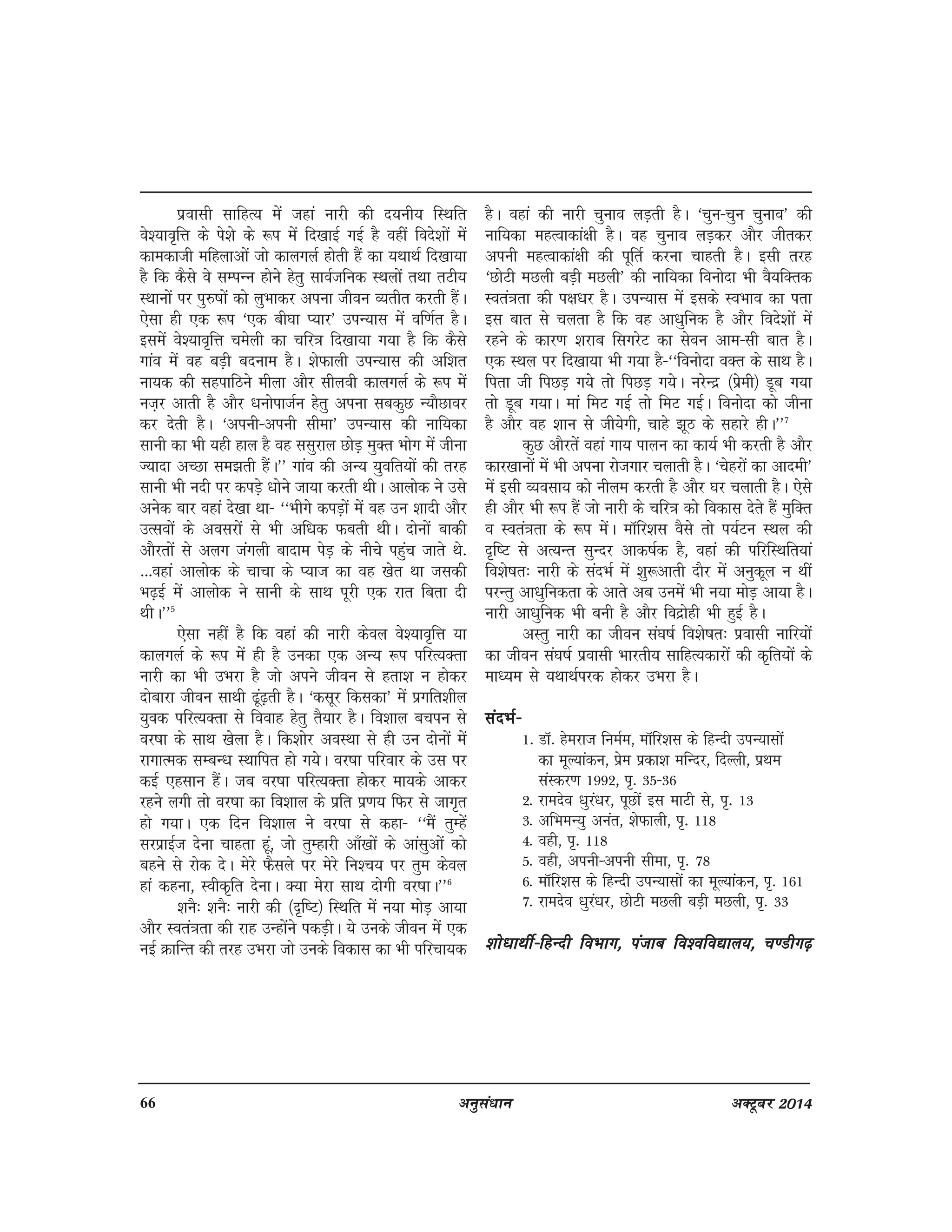 66 vuqla/kku vDVwcj 2014
izoklh lkfgR; esa tgka ukjh dh n;uh; fLFkfr
os';ko`fÙk ds is'ks ds :i esa fn[kkbZ xbZ gS ogha fons'kksa esa
dkedkth efgykvksa tks dkyxyZ gksrh gSa dk ;FkkFkZ fn[kk;k
gS fd dSls os lEiUu gksus gsrq lkoZtfud LFkyksa rFkk rVh;
LFkkuksa ij iq#"kksa dks yqHkkdj viuk thou O;rhr djrh gSaA
,slk gh ,d :i ^,d ch?kk I;kj* miU;kl esa of.kZr gSA
blesa os';ko`fÙk pesyh dk pfj=k fn[kk;k x;k gS fd dSls
xkao esa og cM+h cnuke gSA 'ksQkyh miU;kl dh vf'kr
uk;d dh lgikfBus ehyk vkSj lhyoh dkyxyZ ds :i esa
ut+j vkrh gS vkSj /kuksiktZu gsrq viuk lcdqN U;kSNkoj
dj nsrh gSA ^viuh&viuh lhek* miU;kl dh ukf;dk
lkuh dk Hkh ;gh gky gS og llqjky NksM+ eqDr Hkksx esa thuk
T;knk vPNk le>rh gSaA** xkao dh vU; ;qofr;ksa dh rjg
lkuh Hkh unh ij diM+s /kksus tk;k djrh FkhA vkyksd us mls
vusd ckj ogka ns[kk Fkk& ^^Hkhxs diM+ksa esa og mu 'kknh vkSj
mRloksa ds voljksa ls Hkh vf/kd Qcrh FkhA nksuksa ckdh
vkSjrksa ls vyx taxyh cknke isM+ ds uhps igqqap tkrs Fks-
---ogka vkyksd ds pkpk ds I;kt dk og [ksr Fkk tldh
Hk<+bZ esa vkyksd us lkuh ds lkFk iwjh ,d jkr fcrk nh
FkhA**5
,slk ugha gS fd ogka dh ukjh dsoy os';ko`fÙk ;k
dkyxyZ ds :i esa gh gS mudk ,d vU; :i ifjR;Drk
ukjh dk Hkh mHkjk gS tks vius thou ls grk'k u gksdj
nksckjk thou lkFkh <wa<+rh gSA ^dlwj fdldk* esa izxfr'khy
;qod ifjR;Drk ls fookg gsrq rS;kj gSA fo'kky cpiu ls
oj"kk ds lkFk [ksyk gSA fd'kksj voLFkk ls gh mu nksuksa esa
jkxkRed lEcU/k LFkkfir gks x;sA oj"kk ifjokj ds ml ij
dbZ ,glku gSaA tc oj"kk ifjR;Drk gksdj ek;ds vkdj
jgus yxh rks oj"kk dk fo'kky ds izfr iz.k; fQj ls tkx`r
gks x;kA ,d fnu fo'kky us oj"kk ls dgk& ^^eSa rqEgas
ljizkbZt nsuk pkgrk gwa] tks rqEgkjh vk¡[kksa ds vkalqvksa dks
cgus ls jksd nsA esjs QSlys ij esjs fu'p; ij rqe dsoy
gka dguk] Lohd`fr nsukA D;k esjk lkFk nksxh oj"kkA**6
'kuS% 'kuS% ukjh dh ¼n`f"V½ fLFkfr esa u;k eksM+ vk;k
vkSj Lora=krk dh jkg mUgksaus idM+hA ;s muds thou esa ,d
ubZ ØkfUr dh rjg mHkjk tks muds fodkl dk Hkh ifjpk;d
gSA ogka dh ukjh pquko yM+rh gSA ^pqu&pqu pquko* dh
ukf;dk egRokdka{kh gSA og pquko yM+dj vkSj thrdj
viuh egRokdka{kh dh iwfrZ djuk pkgrh gSA blh rjg
^NksVh eNyh cM+h eNyh* dh ukf;dk fouksnk Hkh oS;fDrd
Lora=krk dh i{k/kj gSA miU;kl esa blds LoHkko dk irk
bl ckr ls pyrk gS fd og vk/kqfud gS vkSj fons'kksa esa
jgus ds dkj.k 'kjkc flxjsV dk lsou vke&lh ckr gSA
,d LFky ij fn[kk;k Hkh x;k gS&^^fouksnk oDr ds lkFk gSA
firk th fiNM+ x;s rks fiNM+ x;sA ujsUnz ¼izseh½ Mwc x;k
rks Mwc x;kA eka feV xbZ rks feV xbZA fouksnk dks thuk
gS vkSj og 'kku ls th;sxh] pkgs >wB ds lgkjs ghA**7
dqN vkSjrsa ogka xk; ikyu dk dk;Z Hkh djrh gS vkSj
dkj[kkuksa esa Hkh viuk jkstxkj pykrh gSA ^psgjksa dk vkneh*
esa blh O;olk; dks uhye djrh gS vkSj ?kj pykrh gSA ,sls
gh vkSj Hkh :i gSa tks ukjh ds pfj=k dks fodkl nsrs gSa eqfDr
o Lora=krk ds :i esaA ekWfj'kl oSls rks i;ZVu LFky dh
n`f"V ls vR;Ur lqUnj vkd"kZd gS] ogka dh ifjfLFkfr;ka
fo'ks"kr% ukjh ds lanHkZ esa 'kq:vkrh nkSj esa vuqdwy u Fkha
ijUrq vk/kqfudrk ds vkrs vc muesa Hkh u;k eksM+ vk;k gSA
ukjh vk/kqfud Hkh cuh gS vkSj fonzksgh Hkh gqbZ gSA
vLrq ukjh dk thou la?k"kZ fo'ks"kr% izoklh ukfj;ksa
dk thou la?k"kZ izoklh Hkkjrh; lkfgR;dkjksa dh d`fr;kas ds
ek/;e ls ;FkkFkZijd gksdj mHkjk gSA
lanHkZ&lanHkZ&lanHkZ&lanHkZ&lanHkZ&
1- MkW- gsejkt fueZe] ekWfj'kl ds fgUnh miU;klksa
dk ewY;kadu] izse izdk'k efUnj] fnYyh] izFke
laLdj.k 1992] i`- 35&36
2- jkenso /kqja/kj] iwNksa bl ekVh ls] i`- 13
3- vfHkeU;q vuar] 'ksQkyh] i`- 118
4- ogh] i`- 118
5- ogh] viuh&viuh lhek] i`- 78
6- ekWfj'kl ds fgUnh miU;klksa dk ewY;kadu] i`- 161
7- jkenso /kqja/kj] NksVh eNyh cM+h eNyh] i`- 33
'kks/kkFkhZ&fgUnh foHkkx] iatkc fo'ofo|ky;] p.Mhx<+'kks/kkFkhZ&fgUnh foHkkx] iatkc fo'ofo|ky;] p.Mhx<+'kks/kkFkhZ&fgUnh foHkkx] iatkc fo'ofo|ky;] p.Mhx<+'kks/kkFkhZ&fgUnh foHkkx] iatkc fo'ofo|ky;] p.Mhx<+'kks/kkFkhZ&fgUnh foHkkx] iatkc fo'ofo|ky;] p.Mhx<+
 