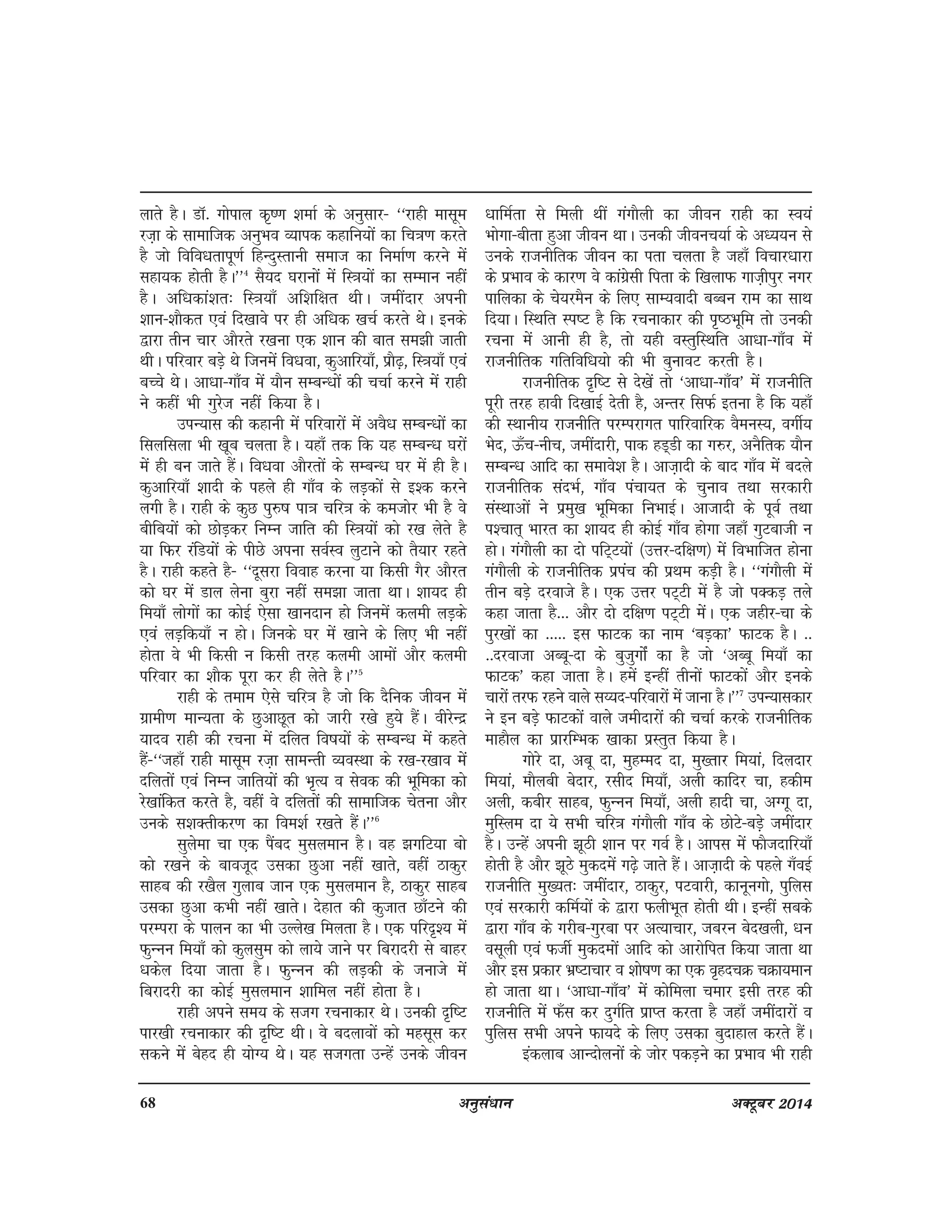 68 vuqla/kku vDVwcj 2014
ykrs gSA MkW- xksiky d`".k 'kekZ ds vuqlkj& ^^jkgh eklwe
jt+k ds lkekftd vuqHko O;kid dgkfu;ksa dk fp=k.k djrs
gS tks fofo/krkiw.kZ fgUnqLrkuh lekt dk fuekZ.k djus esa
lgk;d gksrh gSA**4
lS;n ?kjkuksa esa fL=k;ksa dk lEeku ugha
gSA vf/kdka'kr% fL=k;k¡ vf'kf{kr FkhA tehankj viuh
'kku&'kkSdr ,oa fn[kkos ij gh vf/kd [kpZ djrs FksA buds
}kjk rhu pkj vkSjrs j[kuk ,d 'kku dh ckr le>h tkrh
FkhA ifjokj cM+s Fks ftuesa fo/kok] dqvkfj;k¡] izkS<+] fL=k;k¡ ,oa
cPps FksA vk/kk&xk¡o esa ;kSu lEcU/kksa dh ppkZ djus esa jkgh
us dgha Hkh xqjst ugha fd;k gSA
miU;kl dh dgkuh esa ifjokjksa esa voS/k lEcU/kksa dk
flyflyk Hkh [kwc pyrk gSA ;gk¡ rd fd ;g lEcU/k ?kjksa
esa gh cu tkrs gSaA fo/kok vkSjrksa ds lEcU/k ?kj esa gh gSA
dqvkfj;k¡ 'kknh ds igys gh xk¡o ds yM+dksa ls b'd djus
yxh gSA jkgh ds dqN iq#"k ik=k pfj=k ds detksj Hkh gS os
chfc;ksa dks NksM+dj fuEu tkfr dh fL=k;ksa dks j[k ysrs gS
;k fQj jafM;ksa ds ihNs viuk loZLo yqVkus dks rS;kj jgrs
gSA jkgh dgrs gS& ^^nwljk fookg djuk ;k fdlh xSj vkSjr
dks ?kj esa Mky ysuk cqjk ugha le>k tkrk FkkA 'kk;n gh
fe;k¡ yksxksa dk dksbZ ,slk [kkunku gks ftuesa dyeh yM+ds
,oa yM+fd;k¡ u gksA ftuds ?kj esa [kkus ds fy, Hkh ugha
gksrk os Hkh fdlh u fdlh rjg dyeh vkeksa vkSj dyeh
ifjokj dk 'kkSd iwjk dj gh ysrs gSA**5
jkgh ds reke ,sls pfj=k gS tks fd nSfud thou esa
xzkeh.k ekU;rk ds NqvkNwr dks tkjh j[ks gq;s gSaA ohjsUnz
;kno jkgh dh jpuk esa nfyr fo"k;ksa ds lEcU/k esa dgrs
gSa&^^tgk¡ jkgh eklwe jt+k lkeUrh O;oLFkk ds j[k&j[kko esa
nfyrksa ,oa fuEu tkfr;ksa dh Hk`R; o lsod dh Hkwfedk dks
js[kkafdr djrs gS] ogha os nfyrksa dh lkekftd psruk vkSj
muds l'kDrhdj.k dk foe'kZ j[krs gSaA**6
lqysek pk ,d iaScn eqlyeku gSA og >xfV;k cks
dks j[kus ds ckotwn mldk Nqvk ugha [kkrs] ogha Bkdqj
lkgc dh j[kSy xqykc tku ,d eqlyeku gS] Bkdqj lkgc
mldk Nqvk dHkh ugha [kkrsA nsgkr dh dqtkr Nk¡Vus dh
ijEijk ds ikyu dk Hkh mYys[k feyrk gSA ,d ifjn`'; esa
QqUuu fe;k¡ dks dqylqe dks yk;s tkus ij fcjknjh ls ckgj
/kdsy fn;k tkrk gSA QqUuu dh yM+dh ds tukts esa
fcjknjh dk dksbZ eqlyeku 'kkfey ugha gksrk gSA
jkgh vius le; ds ltx jpukdkj FksA mudh n`f"V
ikj[kh jpukdkj dh n`f"V FkhA os cnykoksa dks eglwl dj
ldus esa csgn gh ;ksX; FksA ;g ltxrk mUgsa muds thou
/kkfeZrk ls feyh Fkha xaxkSyh dk thou jkgh dk Lo;a
Hkksxk&chrk gqvk thou FkkA mudh thoup;kZ ds v/;;u ls
muds jktuhfrd thou dk irk pyrk gS tgk¡ fopkj/kkjk
ds izHkko ds dkj.k os dkaxzslh firk ds f[kykQ xkt+hiqj uxj
ikfydk ds ps;jeSu ds fy, lkE;oknh cCcu jke dk lkFk
fn;kA fLFkfr Li"V gS fd jpukdkj dh i`"BHkwfe rks mudh
jpuk esa vkuh gh gS] rks ;gh oLrqfLFkfr vk/kk&xk¡o esa
jktuhfrd xfrfof/k;ks dh Hkh cqukoV djrh gSA
jktuhfrd n`f"V ls ns[ksa rks ^vk/kk&xk¡o* esa jktuhfr
iwjh rjg gkoh fn[kkbZ nsrh gS] vUrj flQZ bruk gS fd ;gk¡
dh LFkkuh; jktuhfr ijEijkxr ikfjokfjd oSeuL;] oxhZ;
Hksn] Å¡p&uhp] tehankjh] ikd gM~Mh dk x#j] vuSfrd ;kSu
lEcU/k vkfn dk lekos'k gSA vkt+knh ds ckn xk¡o esa cnys
jktuhfrd lanHkZ] xk¡o iapk;r ds pquko rFkk ljdkjh
laLFkkvksa us izeq[k Hkwfedk fuHkkbZA vktknh ds iwoZ rFkk
i'pkr~ Hkkjr dk 'kk;n gh dksbZ xk¡o gksxk tgk¡ xqVckth u
gksA xaxkSyh dk nks ifV~V;ksa ¼mÙkj&nf{k.k½ esa foHkkftr gksuk
xaxkSyh ds jktuhfrd iziap dh izFke dM+h gSA ^^xaxkSyh esa
rhu cM+s njokts gSA ,d mÙkj iV~Vh esa gS tks iDdM+ rys
dgk tkrk gS--- vkSj nks nf{k.k iV~Vh esaA ,d tghj&pk ds
iqj[kksa dk ----- bl QkVd dk uke ^cM+dk* QkVd gSA --
--njoktk vCcw&nk ds cqtqxksZa dk gS tks ^vCcw fe;k¡ dk
QkVd* dgk tkrk gSA gesa bUgha rhuksa QkVdksa vkSj buds
pkjksa rjQ jgus okys l¸;n&ifjokjksa esa tkuk gSA**7
miU;kldkj
us bu cM+s QkVdksa okys tehnkjksa dh ppkZ djds jktuhfrd
ekgkSy dk izkjfEHkd [kkdk izLrqr fd;k gSA
xksjs nk] vcw nk] eqgEen nk] eq[rkj fe;ka] fnynkj
fe;ka] ekSych csnkj] jlhn fe;k¡] vyh dkfnj pk] gdhe
vyh] dchj lkgc] QqUuu fe;k¡] vyh gknh pk] vXxw nk]
eqfLye nk ;s lHkh pfj=k xaxkSyh xk¡o ds NksVs&cM+s tehankj
gSA mUgsa viuh >wBh 'kku ij xoZ gSA vkil esa QkStnkfj;k¡
gksrh gS vkSj >wBs eqdnesa x<+s tkrs gSaA vkt+knh ds igys x¡obZ
jktuhfr eq[;r% tehankj] Bkdqj] iVokjh] dkuwuxks] iqfyl
,oa ljdkjh dfeZ;ksa ds }kjk QyhHkwr gksrh FkhA bUgha lcds
}kjk xk¡o ds xjhc&xqjck ij vR;kpkj] tcju csn[kyh] /ku
olwyh ,oa QthZ eqdneksa vkfn dks vkjksfir fd;k tkrk Fkk
vkSj bl izdkj Hkz"Vkpkj o 'kks"k.k dk ,d o`gnpØ pØk;eku
gks tkrk FkkA ^vk/kk&xk¡o* esa dksfeyk pekj blh rjg dh
jktuhfr esa Q¡l dj nqxZfr izkIr djrk gS tgk¡ tehankjksa o
iqfyl lHkh vius Qk;ns ds fy, mldk cqnkgky djrs gSaA
badykc vkUnksyuksa ds tksj idM+us dk izHkko Hkh jkgh
 