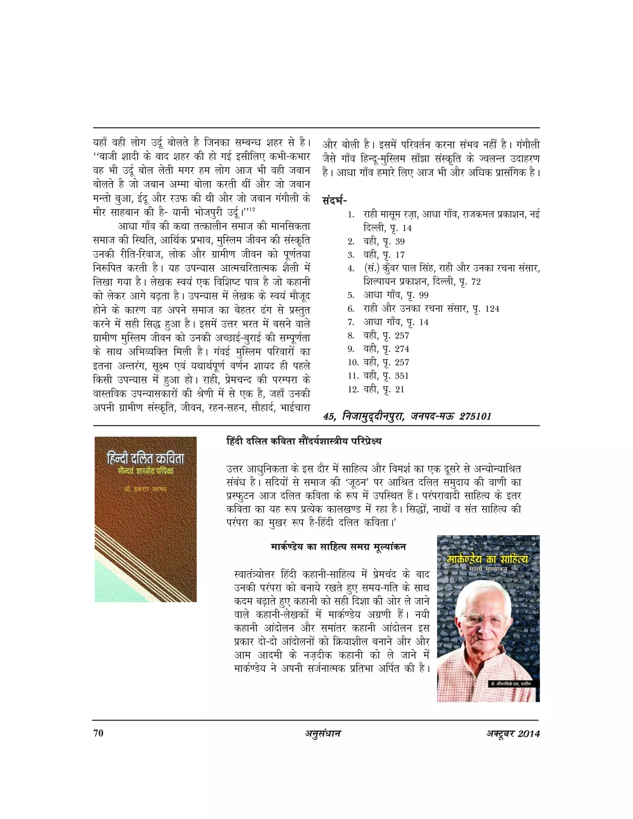 70 vuqla/kku vDVwcj 2014
;gk¡ ogh yksx mnwZ cksyrs gS ftudk lEcU/k 'kgj ls gSA
^^ckth 'kknh ds ckn 'kgj dh gks xbZ blhfy, dHkh&dHkkj
og Hkh mnwZ cksy ysrh exj ge yksx vkt Hkh ogh tcku
cksyrs gS tks tcku vEek cksyk djrh Fkha vkSj tks tcku
eUrks cqvk] bZnw vkSj jmQ dh Fkh vkSj tks tcku xaxkSyh ds
ehj lkgcku dh gS& ;kuh Hkkstiqjh mnwZA**12
vk/kk xk¡o dh dFkk rRdkyhu lekt dh ekufldrk
lekt dh fLFkfr] vkfFkZd izHkko] eqfLye thou dh laLd`fr
mudh jhfr&fjokt] yksd vkSj xzkeh.k thou dks iw.kZr;k
fu:fir djrh gSA ;g miU;kl vkRepfjrkRed 'kSyh esa
fy[kk x;k gSA ys[kd Lo;a ,d fof'k"V ik=k gS tks dgkuh
dks ysdj vkxs c<+rk gSA miU;kl esa ys[kd ds Lo;a ekStwn
gksus ds dkj.k og vius lekt dk csgrj <ax ls izLrqr
djus esa lgh fl) gqvk gSA blesa mÙkj Hkjr esa clus okys
xzkeh.k eqfLye thou dks mudh vPNkbZ&cqjkbZ dh lEiw.kZrk
ds lkFk vfHkO;fDr feyh gSA xaobZ eqfLye ifjokjksa dk
bruk vUrjax] lw{e ,oa ;FkkFkZiw.kZ o.kZu 'kk;n gh igys
fdlh miU;kl esa gqvk gksA jkgh] izsepUn dh ijEijk ds
okLrfod miU;kldkjksa dh Js.kh esa ls ,d gS] tgk¡ mudh
viuh xzkeh.k laLd`fr] thou] jgu&lgu] lkSgknZ] HkkbZpkjk
vkSj cksyh gSA blesa ifjorZu djuk laHko ugha gSA xaxkSyh
tSls xk¡o fgUnw&eqfLye lk¡>k laLd`fr ds ToyUr mnkgj.k
gSA vk/kk xk¡o gekjs fy, vkt Hkh vkSj vf/kd izklafxd gSA
lanHkZ&lanHkZ&lanHkZ&lanHkZ&lanHkZ&
1- jkgh eklwe jt+k] vk/kk xk¡o] jktdey izdk'ku] ubZ
fnYyh] i`- 14
2- ogh] i`- 39
3- ogh] i`- 17
4- ¼la-½ d¡qoj iky flag] jkgh vkSj mudk jpuk lalkj]
f'kYik;u izdk'ku] fnYyh] i`- 72
5- vk/kk xk¡o] i`- 99
6- jkgh vkSj mudk jpuk lalkj] i`- 124
7- vk/kk xk¡o] i`- 14
8- ogh] i`- 257
9- ogh] i`- 274
10- ogh] i`- 257
11- ogh] i`- 351
12- ogh] i`- 21
45] futkeqn~nhuiqjk] tuin&eÅ 27510145] futkeqn~nhuiqjk] tuin&eÅ 27510145] futkeqn~nhuiqjk] tuin&eÅ 27510145] futkeqn~nhuiqjk] tuin&eÅ 27510145] futkeqn~nhuiqjk] tuin&eÅ 275101
fganh nfyr dfork lkSan;Z'kkL=h; ifjizs{;
mÙkj vk/kqfudrk ds bl nkSj esa lkfgR; vkSj foe'kZ dk ,d nwljs ls vU;ksU;kfJr
laca/k gSA lfn;ksa ls lekt dh ^twBu* ij vkfJr nfyr leqnk; dh ok.kh dk
izLQqVu vkt nfyr dfork ds :i esa mifLFkr gSaA ijaijkoknh lkfgR; ds brj
dfork dk ;g :i izR;sd dky[k.M esa jgk gSA fl)ksa] ukFkksa o lar lkfgR; dh
ijaijk dk eq[kj :i gS&fganh nfyr dforkA*
ekdZ.Ms; dk lkfgR; lexz ewY;kadu
Lokra=;ksÙkj fganh dgkuh&lkfgR; eas izsepan ds ckn
mudh ijaijk dks cuk;s j[krs gq, le;&xfr ds lkFk
dne c<+krs gq, dgkuh dks lgh fn'kk dh vksj ys tkus
okys dgkuh&ys[kdksa esa ekdZ.Ms; vxz.kh gSaA u;h
dgkuh vkanksyu vkSj lekarj dgkuh vkanksyu bl
izdkj nks&nks vkanksyuksa dks fØ;k'khy cukus vkSj vkSj
vke vkneh ds ut+nhd dgkuh dks ys tkus eas
ekdZ.Ms; us viuh ltZukRed izfrHkk vfiZr dh gSA
 