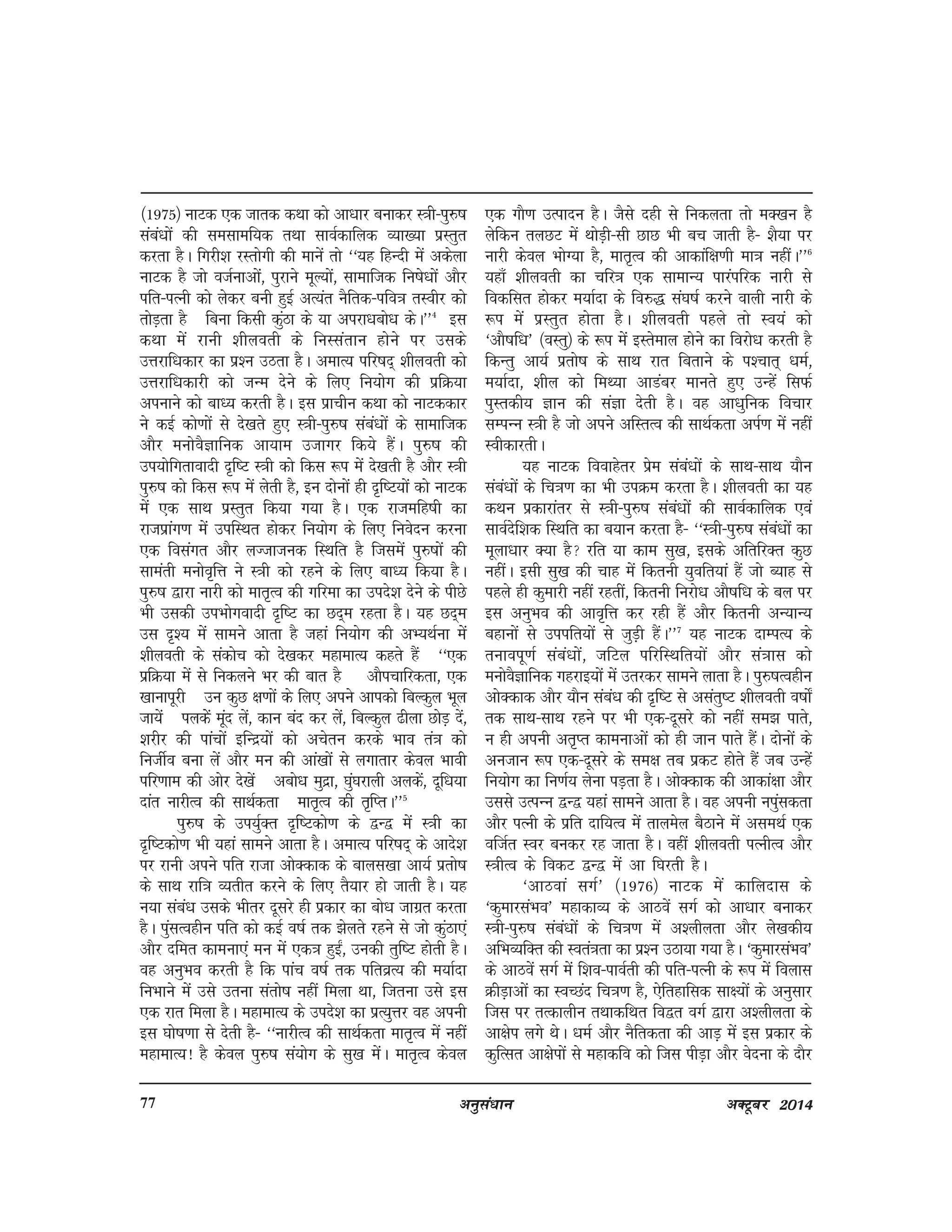 vuqla/kku vDVwcj 201477
¼1975½ ukVd ,d tkrd dFkk dks vk/kkj cukdj L=kh&iq#"k
laca/kksa dh lelkef;d rFkk lkoZdkfyd O;k[;k izLrqr
djrk gSA fxjh'k jLrksxh dh ekusa rks ^^;g fgUnh esa vdsyk
ukVd gS tks otZukvksa] iqjkus ewY;ksa] lkekftd fu"ks/kksa vkSj
ifr&iRuh dks ysdj cuh gqbZ vR;ar uSfrd&ifo=k rLohj dks
rksM+rk gS fcuk fdlh dqaBk ds ;k vijk/kcks/k dsA**4
bl
dFkk esa jkuh 'khyorh ds fuLlarku gksus ij mlds
mÙkjkf/kdkj dk iz'u mBrk gSA vekR; ifj"kn~ 'khyorh dks
mÙkjkf/kdkjh dks tUe nsus ds fy, fu;ksx dh izfØ;k
viukus dks ckè; djrh gSA bl izkphu dFkk dks ukVddkj
us dbZ dks.kksa ls ns[krs gq, L=kh&iq#"k laca/kksa ds lkekftd
vkSj euksoSKkfud vk;ke mtkxj fd;s gSaA iq#"k dh
mi;ksfxrkoknh n`f"V L=kh dks fdl :i esa ns[krh gS vkSj L=kh
iq#"k dks fdl :i esa ysrh gS] bu nksuksa gh n`f"V;ksa dks ukVd
esa ,d lkFk izLrqr fd;k x;k gSA ,d jktefg"kh dk
jktizkax.k esa mifLFkr gksdj fu;ksx ds fy, fuosnu djuk
,d folaxr vkSj yTtktud fLFkfr gS ftlesa iq#"kksa dh
lkearh eukso`fÙk us L=kh dks jgus ds fy, ckè; fd;k gSA
iq#"k }kjk ukjh dks ekr`Ro dh xfjek dk mins'k nsus ds ihNs
Hkh mldh miHkksxoknh n`f"V dk Nn~e jgrk gSA ;g Nn~e
ml n`'; esa lkeus vkrk gS tgka fu;ksx dh vH;FkZuk esa
'khyorh ds ladksp dks ns[kdj egkekR; dgrs gSa ^^,d
izfØ;k esa ls fudyus Hkj dh ckr gS vkSipkfjdrk] ,d
[kkukiwjh mu dqN {k.kksa ds fy, vius vkidks fcYdqy Hkwy
tk;sa iydsas ewan ysa] dku can dj ysa] fcYdqy <hyk NksM+ nsa]
'kjhj dh ikapksa bfUnz;ksa dks vpsru djds Hkko ra=k dks
futhZo cuk ysa vkSj eu dh vka[kksa ls yxkrkj dsoy Hkkoh
ifj.kke dh vksj ns[ksa vcks/k eqnzk] ?kqa?kjkyh vydsa] nwf/k;k
nkar ukjhRo dh lkFkZdrk ekr`Ro dh r`fIrA**5
iq#"k ds mi;qZDr n`f"Vdks.k ds }U} esa L=kh dk
n`f"Vdks.k Hkh ;gka lkeus vkrk gSA vekR; ifj"kn~ ds vkns'k
ij jkuh vius ifr jktk vksDdkd ds ckyl[kk vk;Z izrks"k
ds lkFk jkf=k O;rhr djus ds fy, rS;kj gks tkrh gSA ;g
u;k laca/k mlds Hkhrj nwljs gh izdkj dk cks/k tkxzr djrk
gSA iqalRoghu ifr dks dbZ o"kZ rd >syrs jgus ls tks dqaBk,a
vkSj nfer dkeuk,a eu esa ,d=k gqb±] mudh rqf"V gksrh gSA
og vuqHko djrh gS fd ikap o"kZ rd ifrozR; dh e;kZnk
fuHkkus esa mls mruk larks"k ugha feyk Fkk] ftruk mls bl
,d jkr feyk gSA egkekR; ds mins'k dk izR;qÙkj og viuh
bl ?kks"k.kk ls nsrh gS& ^^ukjhRo dh lkFkZdrk ekr`Ro esa ugha
egkekR;! gS dsoy iq#"k la;ksx ds lq[k esaA ekr`Ro dsoy
,d xkS.k mRiknu gSA tSls ngh ls fudyrk rks eD[ku gS
ysfdu ryNV esa FkksM+h&lh NkN Hkh cp tkrh gS& 'kS;k ij
ukjh dsoy HkksX;k gS] ekr`Ro dh vkdkaf{k.kh ek=k ughaA**6
;gk¡ 'khyorh dk pfj=k ,d lkekU; ikjaifjd ukjh ls
fodflr gksdj e;kZnk ds fo#) la?k"kZ djus okyh ukjh ds
:i esa izLrqr gksrk gSA 'khyorh igys rks Lo;a dks
^vkS"kf/k* ¼oLrq½ ds :i esa bLrseky gksus dk fojks/k djrh gS
fdUrq vk;Z izrks"k ds lkFk jkr fcrkus ds i'pkr~ /keZ]
e;kZnk] 'khy dks feF;k vkMacj ekurs gq, mUgsa flQZ
iqLrdh; Kku dh laKk nsrh gSA og vk/kqfud fopkj
lEiUu L=kh gS tks vius vfLrRo dh lkFkZdrk viZ.k esa ugha
LohdkjrhA
;g ukVd fookgsrj izse laca/kksa ds lkFk&lkFk ;kSu
laca/kksa ds fp=k.k dk Hkh miØe djrk gSA 'khyorh dk ;g
dFku izdkjkarj ls L=kh&iq#"k laca/kksa dh lkoZdkfyd ,oa
lkoZnsf'kd fLFkfr dk c;ku djrk gS& ^^L=kh&iq#"k laca/kksa dk
ewyk/kkj D;k gS jfr ;k dke lq[k] blds vfrfjDr dqN
ughaA blh lq[k dh pkg esa fdruh ;qofr;ka gSa tks C;kg ls
igys gh dqekjh ugha jgrha] fdruh fujks/k vkS"kf/k ds cy ij
bl vuqHko dh vko`fÙk dj jgh gSa vkSj fdruh vU;kU;
cgkuksa ls miifr;ksa ls tqM+h gSaA**7
;g ukVd nkEiR; ds
rukoiw.kZ laca/kksa] tfVy ifjfLFkfr;ksa vkSj la=kkl dks
euksoSKkfud xgjkb;ksa esa mrjdj lkeus ykrk gSA iq#"kRoghu
vksDdkd vkSj ;kSu laca/k dh n`f"V ls vlarq"V 'khyorh o"kks±
rd lkFk&lkFk jgus ij Hkh ,d&nwljs dks ugha le> ikrs]
u gh viuh vr`Ir dkeukvksa dks gh tku ikrs gSaA nksuksa ds
vutku :i ,d&nwljs ds le{k rc izdV gksrs gSa tc mUgsa
fu;ksx dk fu.kZ; ysuk iM+rk gSA vksDdkd dh vkdka{kk vkSj
mlls mRiUu }U} ;gka lkeus vkrk gSA og viuh uiqaldrk
vkSj iRuh ds izfr nkf;Ro esa rkyesy cSBkus esa vleFkZ ,d
oftZr Loj cudj jg tkrk gSA ogha 'khyorh iRuhRo vkSj
L=khRo ds fodV }U} esa vk f?kjrh gSA
^vkBoka lxZ* ¼1976½ ukVd esa dkfynkl ds
^dqekjlaHko* egkdkO; ds vkBosa lxZ dks vk/kkj cukdj
L=kh&iq#"k laca/kksa ds fp=k.k esa v'yhyrk vkSj ys[kdh;
vfHkO;fDr dh Lora=krk dk iz'u mBk;k x;k gSA ^dqekjlaHko*
ds vkBosa lxZ esa f'ko&ikoZrh dh ifr&iRuh ds :i esa foykl
ØhM+kvksa dk LoPNan fp=k.k gS] ,sfrgkfld lk{;ksa ds vuqlkj
ftl ij rRdkyhu rFkkdfFkr fo}r oxZ }kjk v'yhyrk ds
vk{ksi yxs FksA /keZ vkSj uSfrdrk dh vkM+ esa bl izdkj ds
dqfRlr vk{ksiksa ls egkdfo dks ftl ihM+k vkSj osnuk ds nkSj
 