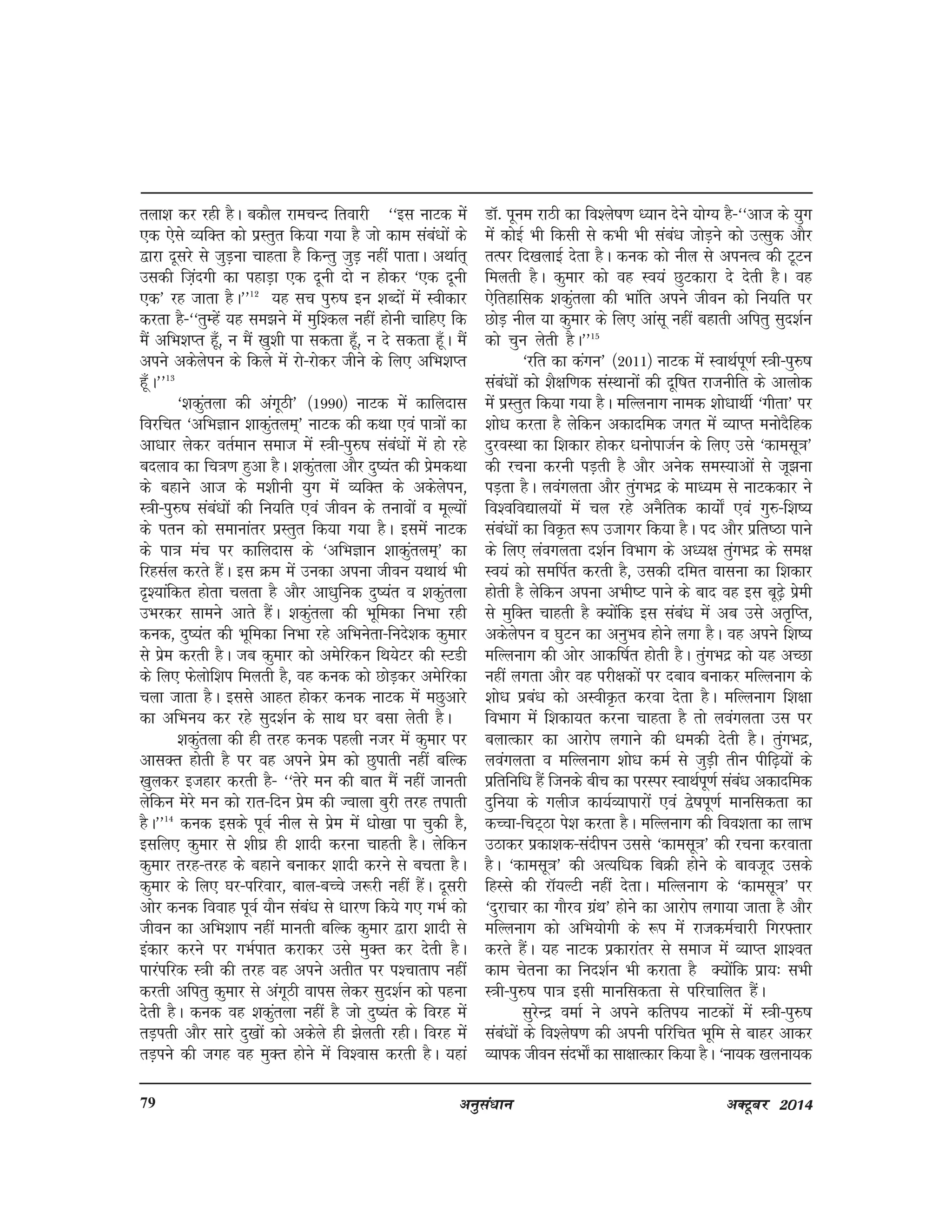 vuqla/kku vDVwcj 201479
ryk'k dj jgh gSA cdkSy jkepUn frokjh ^^bl ukVd esa
,d ,sls O;fDr dks izzLrqr fd;k x;k gS tks dke laca/kksa ds
}kjk nwljs ls tqM+uk pkgrk gS fdUrq tqM+ ugha ikrkA vFkkZr~
mldh fta+nxh dk igkM+k ,d nwuh nks u gksdj ^,d nwuh
,d* jg tkrk gSA**12
;g lp iq#"k bu 'kCnksa esa Lohdkj
djrk gS&^^rqEgsa ;g le>us esa eqf'dy ugha gksuh pkfg, fd
eSa vfHk'kIr gw¡] u eSa [kq'kh ik ldrk gw¡] u ns ldrk gw¡A eSa
vius vdsysiu ds fdys esa jks&jksdj thus ds fy, vfHk'kIr
gw¡A**13
^'kdqaryk dh vaxwBh* ¼1990½ ukVd esa dkfynkl
fojfpr ^vfHkKku 'kkdqarye~* ukVd dh dFkk ,oa ik=kksa dk
vk/kkj ysdj orZeku lekt esa L=kh&iq#"k laca/kksa esa gks jgs
cnyko dk fp=k.k gqvk gSA 'kdqaryk vkSj nq";ar dh izsedFkk
ds cgkus vkt ds e'khuh ;qx esa O;fDr ds vdsysiu]
L=kh&iq#"k laca/kksa dh fu;fr ,oa thou ds rukoksa o ewY;ksa
ds iru dks lekukarj izLrqr fd;k x;k gSA blesa ukVd
ds ik=k eap ij dkfynkl ds ^vfHkKku 'kkdqarye~* dk
fjglZy djrs gSaA bl Øe esa mudk viuk thou ;FkkFkZ Hkh
n`';kafdr gksrk pyrk gS vkSj vk/kqfud nq";ar o 'kdqaryk
mHkjdj lkeus vkrs gSaA 'kdqaryk dh Hkwfedk fuHkk jgh
dud] nq";ar dh Hkwfedk fuHkk jgs vfHkusrk&funs'kd dqekj
ls izse djrh gSA tc dqekj dks vesfjdu fFk;sVj dh LVMh
ds fy, Qsyksf'ki feyrh gS] og dud dks NksM+dj vesfjdk
pyk tkrk gSA blls vkgr gksdj dud ukVd esa eNqvkjs
dk vfHku; dj jgs lqn'kZu ds lkFk ?kj clk ysrh gSA
'kdqaryk dh gh rjg dud igyh utj esa dqekj ij
vklDr gksrh gS ij og vius izse dks Nqikrh ugha cfYd
[kqydj btgkj djrh gS& ^^rsjs eu dh ckr eSa ugha tkurh
ysfdu esjs eu dks jkr&fnu izse dh Tokyk cqjh rjg rikrh
gSA**14
dud blds iwoZ uhy ls izse esa /kks[kk ik pqdh gS]
blfy, dqekj ls 'kh?kz gh 'kknh djuk pkgrh gSA ysfdu
dqekj rjg&rjg dss cgkus cukdj 'kknh djus ls cprk gSA
dqekj ds fy, ?kj&ifjokj] cky&cPps t:jh ugha gSaA nwljh
vksj dud fookg iwoZ ;kSu laca/k ls /kkj.k fd;s x, xHkZ dks
thou dk vfHk'kki ugha ekurh cfYd dqekj }kjk 'kknh ls
badkj djus ij xHkZikr djkdj mls eqDr dj nsrh gSA
ikjaifjd L=kh dh rjg og vius vrhr ij i'pkrki ugha
djrh vfirq dqekj ls vaxwBh okil ysdj lqn'kZu dks iguk
nsrh gSA dud og 'kdqaryk ugha gS tks nq";ar ds fojg esa
rM+irh vkSj lkjs nq[kksa dks vdsys gh >syrh jghA fojg esa
rM+ius dh txg og eqDr gksus esa fo'okl djrh gSA ;gka
MkW- iwue jkBh dk fo'ys"k.k è;ku nsus ;ksX; gS&^^vkt ds ;qx
esa dksbZ Hkh fdlh ls dHkh Hkh laca/k tksM+us dks mRlqd vkSj
rRij fn[kykbZ nsrk gSA dud dks uhy ls viuRo dh VwVu
feyrh gSA dqekj dks og Lo;a NqVdkjk ns nsrh gSA og
,sfrgkfld 'kdqaryk dh Hkkafr vius thou dks fu;fr ij
NksM+ uhy ;k dqekj ds fy, vkalw ugha cgkrh vfirq lqn'kZu
dks pqu ysrh gSA**15
^jfr dk daxu* ¼2011½ ukVd esa LokFkZiw.kZ L=kh&iq#"k
laca/kksa dks 'kS{kf.kd laLFkkuksa dh nwf"kr jktuhfr ds vkyksd
esa izLrqr fd;k x;k gSA efYyukx uked 'kks/kkFkhZ ^xhrk* ij
'kks/k djrk gS ysfdu vdknfed txr esa O;kIr euksnSfgd
nqjoLFkk dk f'kdkj gksdj /kuksiktZu ds fy, mls ^dkelw=k*
dh jpuk djuh iM+rh gS vkSj vusd leL;kvksa ls tw>uk
iM+rk gSA yoaxyrk vkSj rqaxHknz ds ekè;e ls ukVddkj us
fo'ofo|ky;ksa esa py jgs vuSfrd dk;ks± ,oa xq#&f'k";
laca/kksa dk foÑr :i mtkxj fd;k gSA in vkSj izfr"Bk ikus
ds fy, yaoxyrk n'kZu foHkkx ds vè;{k rqaxHknz ds le{k
Lo;a dks lefiZr djrh gS] mldh nfer okluk dk f'kdkj
gksrh gS ysfdu viuk vHkh"V ikus ds ckn og bl cw<+s izseh
ls eqfDr pkgrh gS D;ksafd bl laca/k esa vc mls vr`fIr]
vdsysiu o ?kqVu dk vuqHko gksus yxk gSA og vius f'k";
efYyukx dh vksj vkdf"kZr gksrh gSA rqaxHknz dks ;g vPNk
ugha yxrk vkSj og ijh{kdksa ij ncko cukdj efYyukx ds
'kks/k izca/k dks vLohÑr djok nsrk gSA efYyukx f'k{kk
foHkkx esa f'kdk;r djuk pkgrk gS rks yoaxyrk ml ij
cykRdkj dk vkjksi yxkus dh /kedh nsrh gSA rqaxHknz]
yoaxyrk o efYyukx 'kks/k deZ ls tqM+h rhu ihf<+;ksa ds
izfrfuf/k gSa ftuds chp dk ijLij LokFkZiw.kZ laca/k vdknfed
nqfu;k ds xyht dk;ZO;kikjksa ,oa }s"kiw.kZ ekufldrk dk
dPpk&fpV~Bk is'k djrk gSA efYyukx dh foo'krk dk ykHk
mBkdj izdk'kd&lanhiu mlls ^dkelw=k* dh jpuk djokrk
gSA ^dkelw=k* dh vR;f/kd fcØh gksus ds ckotwn mlds
fgLls dh jkW;YVh ugha nsrkA efYyukx ds ^dkelw=k* ij
^nqjkpkj dk xkSjo xzaFk* gksus dk vkjksi yxk;k tkrk gS vkSj
efYyukx dks vfHk;ksxh ds :i esa jktdeZpkjh fxj¶rkj
djrs gSaA ;g ukVd izdkjkarj ls lekt esa O;kIr 'kk'or
dke psruk dk fun'kZu Hkh djkrk gS D;ksafd izk;% lHkh
L=kh&iq#"k ik=k blh ekufldrk ls ifjpkfyr gSaA
lqjsUnz oekZ us vius dfri; ukVdksa esa L=kh&iq#"k
laca/kksa ds fo'ys"k.k dh viuh ifjfpr Hkwfe ls ckgj vkdj
O;kid thou lanHkks± dk lk{kkRdkj fd;k gSA ^uk;d [kyuk;d
 