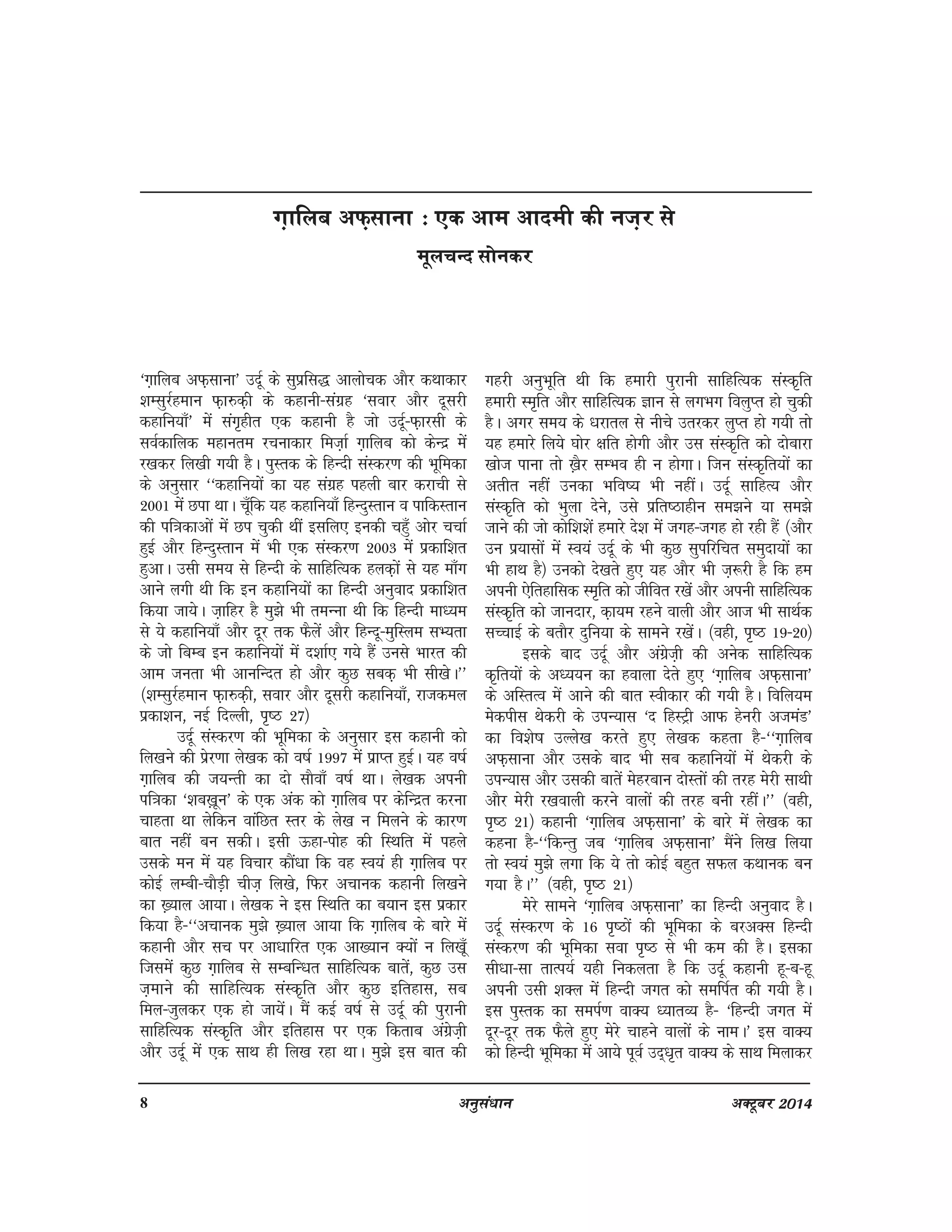 8 vuqla/kku vDVwcj 2014
^x+kfyc vQ+lkuk* mnwZ ds lqizfl) vkykspd vkSj dFkkdkj
'kElqjZgeku Q+k#d+h ds dgkuh&laxzg ^lokj vkSj nwljh
dgkfu;k¡* esa lax`ghr ,d dgkuh gS tks mnwZ&Q+kjlh ds
loZdkfyd egkure jpukdkj fet+kZ x+kfyc dks dsUnz esa
j[kdj fy[kh x;h gSA iqLrd ds fgUnh laLdj.k dh Hkwfedk
ds vuqlkj ^^dgkfu;ksa dk ;g laxzg igyh ckj djkph ls
2001 esa Nik FkkA pw¡fd ;g dgkfu;k¡ fgUnqLrku o ikfdLrku
dh if=kdkvksa esa Ni pqdh Fkha blfy, budh pgq¡ vksj ppkZ
gqbZ vkSj fgUnqLrku esa Hkh ,d laLdj.k 2003 esa izdkf'kr
gqvkA mlh le; ls fgUnh ds lkfgfR;d gyd+ksa ls ;g ek¡x
vkus yxh Fkh fd bu dgkfu;ksa dk fgUnh vuqokn izdkf'kr
fd;k tk;sA t+kfgj gS eq>s Hkh reUuk Fkh fd fgUnh ek/;e
ls ;s dgkfu;k¡ vkSj nwj rd QSysa vkSj fgUnw&eqfLye lH;rk
ds tks fcEc bu dgkfu;ksa esa n'kkZ, x;s gSa muls Hkkjr dh
vke turk Hkh vkufUnr gks vkSj dqN lcd+ Hkh lh[ksA**
¼'kElqjZgeku Q+k#d+h] lokj vkSj nwljh dgkfu;k¡] jktdey
izdk'ku] ubZ fnYyh] i`"B 27½
mnwZ laLdj.k dh Hkwfedk ds vuqlkj bl dgkuh dks
fy[kus dh izsj.kk ys[kd dks o"kZ 1997 esa izkIr gqbZA ;g o"kZ
x+kfyc dh t;Urh dk nks lkSok¡ o"kZ FkkA ys[kd viuh
if=kdk ^'kc[+kwu* ds ,d vad dks x+kfyc ij dsfUnzr djuk
pkgrk Fkk ysfdu okafNr Lrj ds ys[k u feyus ds dkj.k
ckr ugha cu ldhA blh Ågk&iksg dh fLFkfr esa igys
mlds eu esa ;g fopkj dkSa/kk fd og Lo;a gh x+kfyc ij
dksbZ yEch&pkSM+h pht+ fy[ks] fQj vpkud dgkuh fy[kus
dk [+;ky vk;kA ys[kd us bl fLFkfr dk c;ku bl izdkj
fd;k gS&^^vpkud eq>s [+;ky vk;k fd x+kfyc ds ckjs esa
dgkuh vkSj lp ij vk/kkfjr ,d vk[;ku D;kas u fy[kw¡
ftlesa dqN x+kfyc ls lEcfU/kr lkfgfR;d ckrsa] dqN ml
t+ekus dh lkfgfR;d laLd`fr vkSj dqN bfrgkl] lc
fey&tqydj ,d gks tk;saA eSa dbZ o"kZ ls mnwZ dh iqjkuh
lkfgfR;d laLd`fr vkSj bfrgkl ij ,d fdrkc vaxzst+h
vkSj mnwZ esa ,d lkFk gh fy[k jgk FkkA eq>s bl ckr dh
xgjh vuqHkwfr Fkh fd gekjh iqjkuh lkfgfR;d laLd`fr
gekjh Le`fr vkSj lkfgfR;d Kku ls yxHkx foYkqIr gks pqdh
gSA vxj le; ds /kjkry ls uhps mrjdj yqIr gks x;h rks
;g gekjs fy;s ?kksj {kfr gksxh vkSj ml laLd`fr dks nksckjk
[kkst ikuk rks [+kSj lEHko gh u gksxkA ftu laLd`fr;ksa dk
vrhr ugha mudk Hkfo"; Hkh ughaA mnwZ lkfgR; vkSj
laLd`fr dks Hkqyk nsus] mls izfr"Bkghu le>us ;k le>s
tkus dh tks dksf'k'ksa gekjs ns'k esa txg&txg gks jgh gSa ¼vkSj
mu iz;klksa esa Lo;a mnwZ ds Hkh dqN lqifjfpr leqnk;ksa dk
Hkh gkFk gS½ mudks ns[krs gq, ;g vkSj Hkh t+:jh gS fd ge
viuh ,sfrgkfld Le`fr dks thfor j[ksa vkSj viuh lkfgfR;d
laLd`fr dks tkunkj] d+k;e jgus okyh vkSj vkt Hkh lkFkZd
lPpkbZ ds crkSj nqfu;k ds lkeus j[kasA ¼ogh] i`"B 19&20½
blds ckn mnwZ vkSj vaxzst+h dh vusd lkfgfR;d
d`fr;ksa ds v/;;u dk gokyk nsrs gq, ^x+kfyc vQ+lkuk*
ds vfLrRo esa vkus dh ckr Lohdkj dh x;h gSA fofy;e
esdihl Fksdjh ds miU;kl ^n fgLVªh vkQ gsujh vteaM*
dk fo'ks"k mYys[k djrs gq, ys[kd dgrk gS&^^x+kfyc
vQ+lkuk vkSj mlds ckn Hkh lc dgkfu;ksa esa Fksdjh ds
miU;kl vkSj mldh ckrsa esgjcku nksLrksa dh rjg esjh lkFkh
vkSj esjh j[kokyh djus okyksa dh rjg cuh jghaA** ¼ogh]
i`"B 21½ dgkuh ^x+kfyc vQ+lkuk* ds ckjs esa ys[kd dk
dguk gS&^^fdUrq tc ^x+kfyc vQ+lkuk* eSaus fy[k fy;k
rks Lo;a eq>s yxk fd ;s rks dksbZ cgqr lQy dFkkud cu
x;k gSA** ¼ogh] i`"B 21½
esjs lkeus ^x+kfyc vQ+lkuk* dk fgUnh vuqokn gSA
mnwZ laLdj.k ds 16 i`"Bkas dh Hkwfedk ds cjvDl fgUnh
laLdj.k dh Hkwfedk lok i`"B ls Hkh de dh gSA bldk
lh/kk&lk rkRi;Z ;gh fudyrk gS fd mnwZ dgkuh gw&c&gw
viuh mlh 'kDy esa fgUnh txr dks lefiZr dh x;h gSA
bl iqLrd dk leiZ.k okD; /;krO; gS& ^fgUnh txr esa
nwj&nwj rd QSys gq, esjs pkgus okyksa ds ukeA* bl okD;
dks fgUnh Hkwfedk esa vk;s iwoZ mn~/k`r okD; ds lkFk feykdj
x+kfyc vQ+lkuk % ,d vke vkneh dh ut+j ls
ewypUn lksudj
 