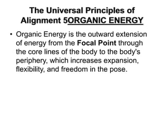 The Universal Principles of Alignment 5ORGANIC ENERGY Organic Energy is the outward extension of energy from the Focal Point through the core lines of the body to the body's periphery, which increases expansion, flexibility, and freedom in the pose. 