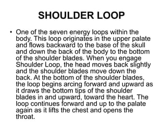 SHOULDER LOOPOne of the seven energy loops within the body. This loop originates in the upper palate and flows backward to the base of the skull and down the back of the body to the bottom of the shoulder blades. When you engage Shoulder Loop, the head moves back slightly and the shoulder blades move down the back. At the bottom of the shoulder blades, the loop begins arcing forward and upward as it draws the bottom tips of the shoulder blades in and upward, toward the heart. The loop continues forward and up to the palate again as it lifts the chest and opens the throat. 